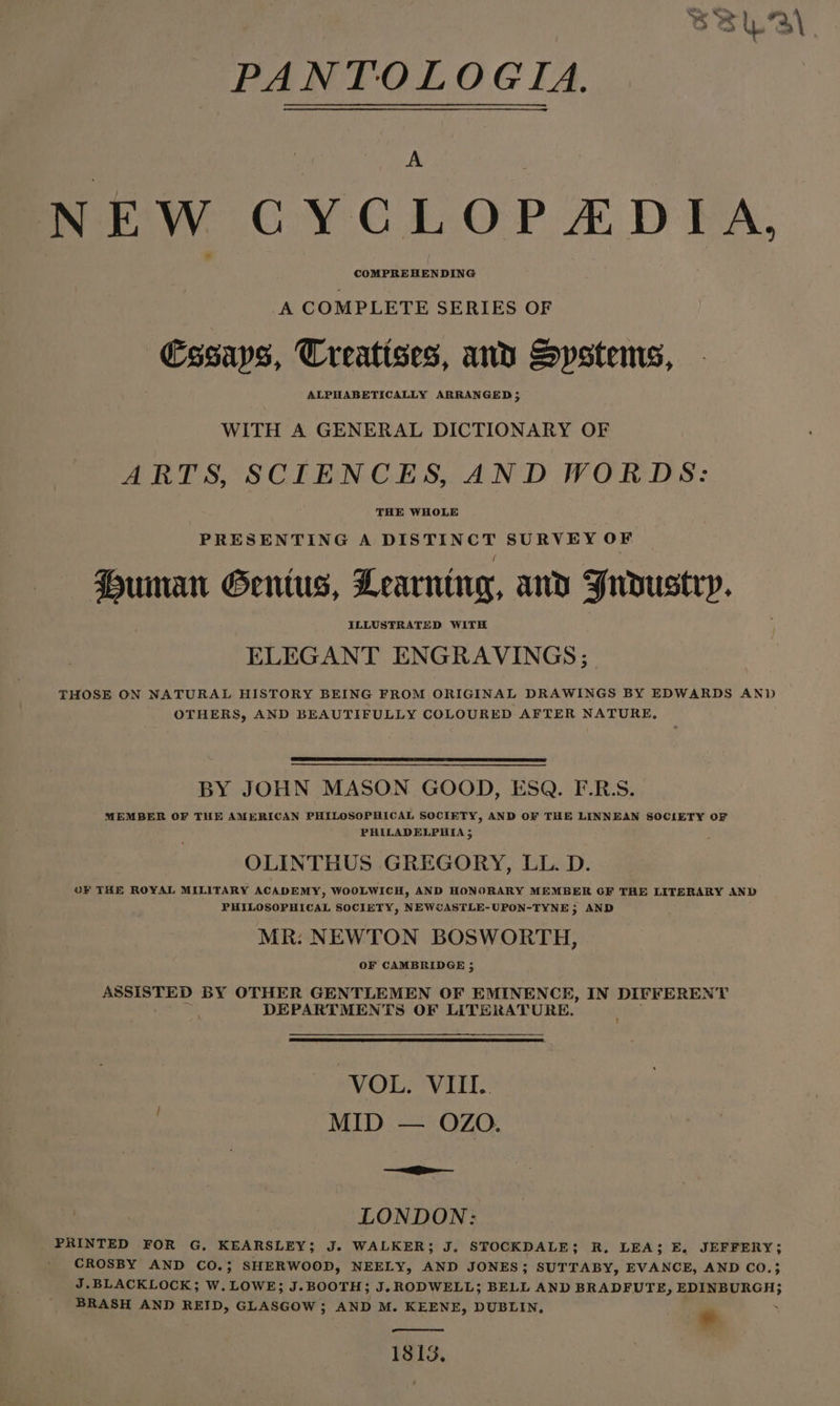 PANTOLOGIA. NEW CYCLOP ZADPFA. A COMPLETE SERIES OF Essays, Treatises, and Systems, ALPHABETICALLY ARRANGED; WITH A GENERAL DICTIONARY OF ARTS, SCIENCES, AND WORDS: THE WHOLE PRESENTING A DISTINCT SURVEY OF Human Gentus, Learning, and Fudustry. ELEGANT ENGRAVINGS; THOSE ON NATURAL HISTORY BEING FROM ORIGINAL DRAWINGS BY EDWARDS AND OTHERS, AND BEAUTIFULLY COLOURED AFTER NATURE, BY JOHN MASON GOOD, ESQ. F.R.S. MEMBER OF THE AMERICAN PHILOSOPHICAL SOCIETY, AND OF THE LINNEAN SOCIETY OF PHILADELPHIA 5 OLINTHUS GREGORY, LL. D. OF THE ROYAL MILIFARY ACADEMY, WOOLWICH, AND HONORARY MEMBER OF THE LITERARY AND PHILOSOPHICAL SOCIETY, NEWCASTLE-UPON-TYNE, AND MR: NEWTON BOSWORTH, OF CAMBRIDGE ; ASSISTED BY OTHER GENTLEMEN OF EMINENCE, IN DIFFERENT DEPARTMENTS OF LITERATURE. VOL. VII. MID — OZO. — LONDON: PRINTED FOR G, KEARSLEY; J. WALKER; J. SFOCKDALE; R, LEA; E, JEFFERY; CROSBY AND CO.; SHERWOOD, NEELY, AND JONES; SUTTABY, EVANCE, AND CO.3 J.BLACKLOCK; W. LOWE; J.BOOTH; J. RODWELL; BELL AND BRADFUTE, EDINBURGH; BRASH AND REID, GLASGOW; AND M. KEENE, DUBLIN, * 1813.