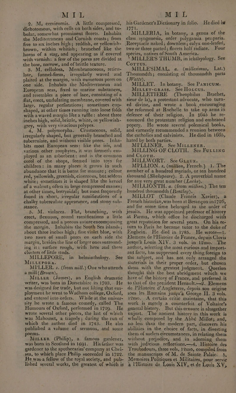 4, M, cervicornis. A little compressed, dichotomous, with cells on both sides, and tu- bular, somewhat prominent florets. Inhabits the Mediterranean and Cornish coasts; from five to six inches high; reddish, or yellowish- brown, within whitish; branched like the horns of a stag, and appearing as if covered with varnish: a few of the pores are divided at the base, narrow, and of brittle texture. 3. M. cellulosa, Membranaceous, reticu- late, funnel-form, irregularly waved and plaited at the margin, with numerous pores on one side. Inhabits the Mediterranean and European seas, fixed to marine substances, and resembles a piece of lace, consisting of a flat, erect, undulating membrane, covered with large, regular perforations; sometimes cup- shaped, at other times running into loose folds with a waved margin like a ruffle: about three inches high, solid, brittle, white, or yellowish- grey, with very vivacious polypes. 4, M. polymorpha. Crustaceous, solid, irregularly shaped, but generally branched and tuberculate, and without visible pores. Inha- bits most European seas: like the isis, and various other zoophytes, it was formerly em- ployed as an asborbent: and is the common corol of the shops, formed into toys for children: in many places it grows in such abundance that it is burnt for manure; colour red, yellowish, greenish, cinereous, but seldom white; sometimes it is shaped like the kernel of a walnut; often in large compressed masses ; at other times, botryoidal; but most frequently found in short, irregular ramifications of a chalky tubereulate appearance, and stony sub- stance. 5. M. violacea. Flat, branching, with erect, flexuous, round ramifications a little compressed, and a porous suture encompassing the margin. Inhabits the South Sea islands ; about three inches high; fine violet blue, with two rows of small pores on each side the margin, besides the line of larger ones surround- ing it: surface rough, with here and there clusters of little studs. 1G: MILLEPORE, in helminthology. See MILLEPORA. MI’LLER. s. (frem mill.) One who attends a mill( Brown). writer, was born in Dorsetshire in 1703,. He was designed for trade, but not liking that em- ployment he went to Wadham college, Oxford, and entered into orders. While at the univer- sity he wrote a famous comedy, called The Humours of Oxford, performed in 1729. He wrote several other pieces, the last of which was Mahomet, a tragedy; during the run of which the author died in 1743. He also published a volume of sermons, and some poems. MiLLerR (Philip), a famous gardener, was born in Scotland in 1691. His father was gardener to the apothecaries’ company at Chel- .sea, to which place Philip succeeded in 1722. He was.a fellow of the royal society, and pub- lished several works, the greatest of which is his Gardener’s Dictionary in folio. He died tt 77 tox : MILLERIA, in botany, a genus of the class. syngenesia, order polygamia_penparia. Receptacle naked; downless ; calyx one-leafed, two or three parted; florets half radiate. Four species, natives of South America. ‘ MiILLER’S THUMB, in ichthyology. See Cortus. MILLE'SIMAL. a. (millesimus, Lat.) Thousandth; consisting of thousandth parts (Watts). MILLET. In botany. See Panicum. MILLetT-Grass. See Hocus. MILLETIERE (Theophilus Brachet, sieur de ja), a protestant advocate, who turn- ed divine, and wrote a book encouraging the reformed at’ Rochelle to take up arms in In 1645 he re- nounced the protestant religion and embraced popery. He wrote several polemical books, and earnestly recommended a reunion between the catholics and calvinists. He died in 1665, hated by both parties. MI'LLINER. See MILLENER. MILLING OF CLOTH. See FuLtine and CLorTH. MILLWORT. See Griavux. | MVLLION. s. (million, French.) 1. The number of a hundred myriads, or ten hundred thousand (Shkakspeare). 2. A proverbial name for any very great number (Locke). MILLIONTH. a. (from million.) The ten hundred thousandth ( Benéley). _ MILLOT (Claude Francis Xavier), a French historian, was born at Besancon in1726, and for some time belonged to the order of Jesuiis. He was appointed professor of history at Parma, which office he discharged with great reputation for several years. On his re- turn to Paris he became tutor to the duke of Enghein. He died in 1785. He wrote—1. ~ jusqu’2 Louis X1V. 3 vols. in 12mo. The author, selecting the most curious and import- ant facts, has suppressed every thing foreign to the subject, and has not only arranged the materials in their proper order, but chosen them with the greatest judgment. Querlon thought this the best abridgment which we have of the history of France, and preferred, it to that of the president Henault.—2. Elemens de |’Histoire d’ Angleterre, depuis son origine sous les Romains jusqu’a George II. 3 vols. i2gmo. A certain critic maintains, that this work is merely a counterfeit of Voltaire’s general history. But this censure is altogether unjust. The ancient history in this work is wholly composed by the Abhé Millot; and, no less than the modern part, discovers his abilities in the choice of facts, in divesting them of useless circumstances, in relating theia without prejadice, and in adorning them with judicious reflections.—-4. Histoire des Troubadours, three vols, 12mo, compiled from the manuscripts of M. de Sainte Palaic. 5, Memoires Politiques et Militaires, pour servir a l’Histoire de . quis XIV, et de Louis XY,