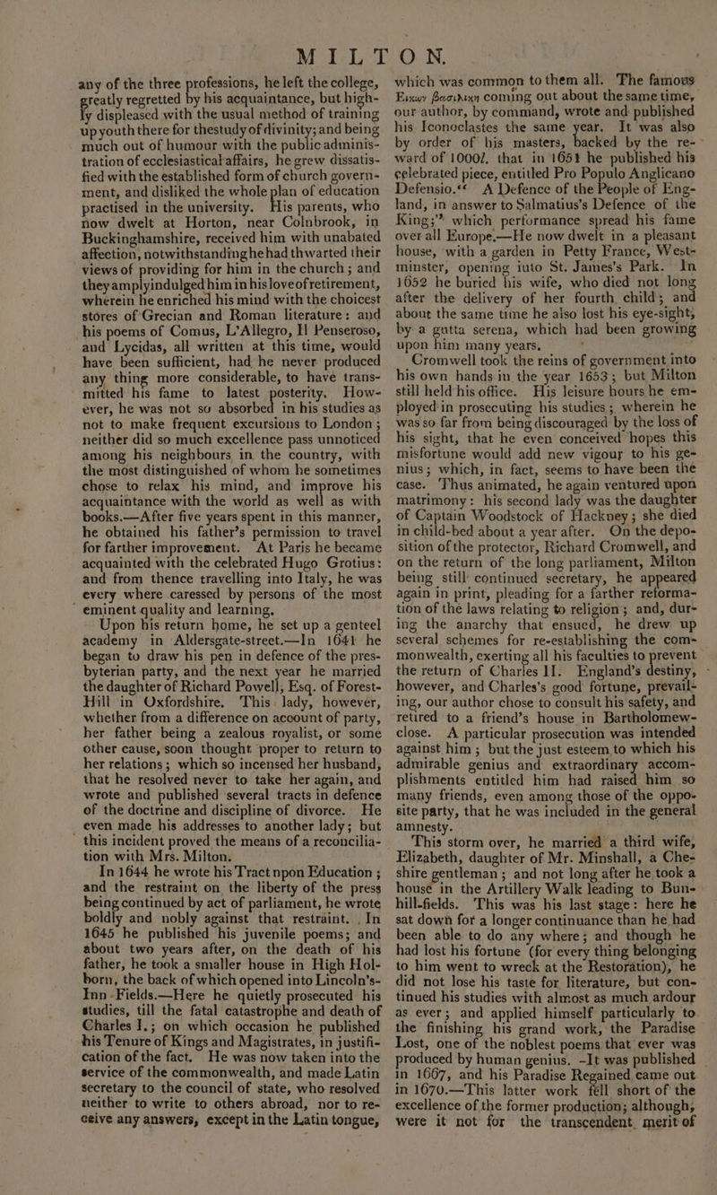 any of the three professions, he left the college, greatly regretted by his acquaintance, but high- ly displeased with the usual method of training up youth there for thestudy of divinity; and being much out of humour with the public adminis- tration of ecclesiasticalaffairs, he grew dissatis- fied with the established form of church govern- ment, and disliked the whole pee of education practised in the university. His parents, who now dwelt at Horton, near Colnbrook, in Buckinghamshire, received him with unabated affection, notwithstanding hehad thwarted their views of providing for him in the church ; and they dnpipindulped hia in hisloveofretirement, wherein he enriched his mind with the choicest stores of Grecian and Roman literature: and his poems of Comus, L’Allegro, Il Penseroso, and Lycidas, all written at this time, would have been sufficient, had he never produced any thing more considerable, to have trans- mitted his fame to latest posterity, How- ever, he was not sv abearbed in his studies as not to make frequent excursions to London ; neither did so much excellence pass unnoticed among his neighbours in the country, with the most distinguished of whom he sometimes chose to relax his mind, and improve his acquaintance with the world as well as with books.—After five years spent in this manner, he obtained his father’s permission to travel for farther improvement. At Paris he became acquainted with the celebrated Hugo Grotius: and from thence travelling into Italy, he was every where caressed by persons of the most  eminent quality and learning, Upon his return home, he set up a genteel academy in Aldersgate-street.—In 1641 he began tu draw his pen in defence of the pres- byterian party, and the next year he married the daughter of Richard Powell, Esq. of Forest- Hill in Oxfordshire. This. lady, however, whether from a difference on account of party, her father being a zealous royalist, or some other cause, soon thought proper to return to her relations ; which so incensed her husband, that he resolved never to take her again, and wrote and published ‘several tracts in defence of the doctrine and discipline of divorce. He _ even made his addresses to another lady; but this incident proved the means of a reconcilia- tion with Mrs. Milton. In 1644 he wrote his Tract npon Education ; and the restraint on the liberty of the press being continued by act of parliament, he wrote boldly and nobly against that restraint. . In 1645 he published his juvenile poems; and about two years after, on the death of his father, he took a smaller house in High Hol- born, the back of which opened into Lincoln’s- Inn -Fields.—Here he quietly prosecuted his studies, till the fatal catastrophe and death of Charles I.; on which occasion he published his Tenure of Kings and Magistrates, in justifi- cation of the fact. He was now taken into the service of the commonwealth, and made Latin secretary to the council of state, who resolved neither to write to others abroad, nor to re- ceive any answers, except in the Latin tongue, which was common to them all. The famous Eixwy Beowdrxn coming out about the same time, our author, by command, wrote and published his. Iconoclastes the same year. It was also by order of bis masters, backed by the re-- ward of 10002, that in 165% he published his celebrated piece, entitled Pro Populo Anglicano Defensio.“* A Defence of the People of Eng- land, in answer to Salmatius’s Defence of the King; which performance spread his fame over all Europe.—He now dwelt in a pleasant house, with a garden in Petty France, West- minster, opening iuto St. James’s Park. In 1052 he buried his wife, who died not long after the delivery of her fourth child; and about the same time he aiso lost his eye-sight, by a gutta serena, which had been growing upon him many years. Cromwell took the reins of government into his own hands in the year 1653; but Milton still held his office. His leisure hours he em- ployed in prosecuting his studies ; wherein he was so far from being discouraged by the loss of his sight, that he even conceived hopes this misfortune would add new vigour to his ge- nius; which, in fact, seems to have been the case. ‘Thus animated, he again ventured upon matrimony: his second lady was the daughter of Captain Woodstock of Hackney; she died in child-bed about a year after. On the depo- sition of the protector, Richard Cromwell, and on the return of the long parliament, Milton being still’ continued secretary, he ap eared again in print, pleading for a farther reforma- tion of the laws relating to religion; and, dur- ing the anarchy that ensued, he drew up several schemes for re-establishing the com- monwealth, exerting all his faculties to prevent the return of Charles If. England’s destiny, - however, and Charles’s good fortune, prevail- ing, our author chose to consult his safety, and retired to a friend’s house in Bartholomew- close. A particular prosecution was intended against him ; but the just esteem, to which his admirable genius and extraordinary accom- plishments entitled him had raised him so many friends, even among those of the oppo- site party, that he was included in the general amnesty. This storm over, he married a third wife, Elizabeth, daughter of Mr. Minshall, a Che- shire gentleman ; and not long after he took a house in the Artillery Walk leading to Bun- hill-fields. ‘This was his last stage: here he sat down for a longer continuance than he had been able to do any where; and though he had lost his fortune (for every thing belonging to him went to wreck at the Restoration), he did not lose his taste for literature, but con- tinued his studies with almost as much ardour as ever; and applied himself particularly to the finishing his grand work, the Paradise Lost, one of the noblest poems that ever was roduced by human genius, ~It was published _ in 1667, and his Paradise Regained came out in 1670.—This latter work fell short of the excellence of the former production; although, were it not for the transcendent. merit of