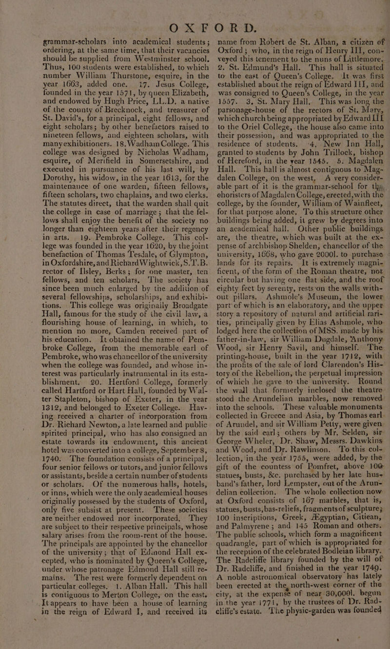 grammar-scholars into academical students ; ordering, at the same time, that their vacancies should be supplied from Westminster school. Thus, 100 students were established, to which number William Thurstone, esquire, in the year 1663, added one. 17. Jesus College, founded in the year 1571, by queen Elizabeth, and endowed by Hugh Price, LL.D, a native of the county of Brecknock, and treasurer of St. David’s, for a principal, eight fellows, and eight scholars; by other benefactors, raised to nineteen fellows, and eighteen scholars, with manyexhibitioners. 18. Wadham College. This college was designed by Nicholas Wadham, esquire, of Merifield in Somersetshire, and executed in pursuance of his last will, by Dorothy, his widow, in the year 1613, for the maintenance of one warden, fifteen fellows, fifteen scholars, two chaplains, and two clerks. The statutes direct, that the warden shall quit the college in case of marriage; that the fel- lows shall enjoy the benefit of the society no longer than eighteen years after their regency in arts. 19. Pembroke College. This col- lege was founded in the year 1620, by the joint benefaction of Thomas 'Tesdale, of Glympton, in Oxfordshire, and Richard Wightwick,S.T.B. rector of IIsley, Berks; for one master, ten fellows, and ten scholars, The society has since been much enlarged by tne addition of several fellowships, scholarships, and exhibi- tions. This college was originaily Broadgate Hall, famous for the study of the civil law, a flourishing house of learning, in which, to mention no more, Camden received part of his education. It obtained the name of Pem- broke College, from the memorable earl of Pembroke, who was chancellor of the university when the college was founded, and whose in- terest was particularly instrumental in its esta- blishment. 20. Hertford College, formerly called Hartford or Hart Hall, founded by Wal- ter Stapleton, bishop of Exeter, in the year 1312, and belonged to Exeter College... Hav- ing received a charter of incorporation from Dr. Richard Newton, a late learned and public spirited principal, who has also consigned an estate towards its endowiment, this ancient hotel was converted into a college, September 8, 1740. The foundation consists of a principal, four senior feilows or tutors, and junior fellows or assistants, beside a certain number of students or scholars. Of the numerous halls, hotels, or inns, which were the only academieal houses originally possessed by the students of Oxford, only five subsist at present. These societies are neither endowed nor incorporated, They are subject to their respective principals, whose salary arises from the room-rent of the house. The principals are appointed by the chancellor of the university; that of Edinond Hall ex- cepted, who is hominated by Queen’s College, under whose patronage Edmond Hall still re- mains. The rest were formerly dependent on particular colleges. 1. Alban Hall. This hall is contiguous to Merton College, on the east. -[tappears to have been a house of learning in the reign of Edward I, and received its name from Robert de St. Alban, a citizen of Oxford ; who, in the reign of Henry HI, con- veyed this tenement to the nuns of Littlemore, 2. St. Edmund's Hall. This hall is situated to the east of Queen’s College. It was. first established about the reign of Edward Ii, and was consigned to Queen’s College, in the year 1557. 3, St. Mary Hall, This was long the parsonage-house of the rectors of St. Mary, which church being appropriated by Edward IIL to the Oriel College, the house also came into their possession, and was appropriated to the residence of students. ‘4, New Inn Hall, granted to students by John Trilloek, bishop of Hereford, in the year 1545. 5: Magdalen Hall. This hall is almost contiguous to Mag-~ dalen College, on the west, A very consider- able part of it is the grammar-school for thy. choristers of Magdalen College, erected, with the college, by the founder, William of Wainfleet, for that purpose alone, To this structure other an academical hall. Other public buildings are, the theatre, which was built at the ex- — pense of archbishop Shelden, chancellor of the university, 1668, who gave 2000]. to purchase - lands for its repairs. It is extremely magni- ficent, of the form of the Roman theatre, not circular but having one flat side, and the roof eighty feet by seventy, rests‘on the walls with- out pillars. Ashmole’s: Museum, the lower part of which is an elaboratory, and the upper story a repository of natural and artificial rari- ties, principally given by Elias Ashmole, who lodged here the collection of MSS. made by his father-in-law, sir William Dugdale, Anthony Wood, sir Henry Savil, and himself. The printing-house, built in the year 1712, with the profits of the sale of lord Clarendon’s His- tory of the Rebellion, the perpetual impression of which ,jhe gave to the university. Round the wall that. formerly inclosed the theatre stood the Arundelian marbles, now removed into the schools. These valuable monuments collected in Greece and Asia, by Thomas earl of Arundel, and sir William Petty, were given by the said earls; others by Mr, Selden, sir. George Wheler, Dr. Shaw, Messrs. Dawkins and Wood, and Dr. Rawlinson. To this col- lection, in the year 1755, were added, by the gift of the countess of Pomfret, above 10 statues, busts, &amp;c. purchased by her late hus- band’s father, lord Lempster, out of the Arun- delian collection. ‘The whole collection now at Oxford consists of 167 marbles, that is, statues, busts, bas-reliefs, fragments of sculpture; 100 inscriptions, Greek, A®gyptian, Citiean, and Palmyrene ; and 145 Roman and others. The public schools, which form a magnificent quadrangle, part of which is appropriated for the reception of the celebrated Bodleian hbrary. The Radcliffe library founded by the will of Dr. Radcliffe, and finished in the year 1749. A noble astronomical observatory has lately been erected at the, north-west corner of the city, at the expense of near 30,0001. begun in the year 1771, by the trustees of Dr. Rad- cliffe’s estate. ‘The physic-garden was founded