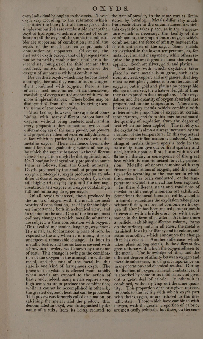 every individual belonging to these sets, These oxyds vary according to the substance which constitutes the base; but all the oxyds of the simple combustibles are combustible, except the oxyd of hydrogen, which is a product of com- bustion ; all the oxyds of the simple incombusti- lessare supporters of combustion; and all the combustion or supporters. _ Of course, the. first set of oxyds (except that of hydrogen) can- not be formed by combustion; neither can the second set; but part of the third set are thus produced, some of them by the union of the oxygen of supporters without combustion. Besides these oxyds, which may be considered as simple, because they contain but one ingre- dient combined with oxygen, there is an- other set much more numerous than themselves, consisting of oxygen united at once with two or more simple substances. ‘These bodies may be distinguished from the others by giving them the name of compound oxyds. Most bodies, however, are capable of com- bining with many different proportions of oxygen, without being rendered acid: and in every proportion they sometimes evince not different degrees of the same power, but powers and properties in themselves essentially itgeht: a fact which is particularly the case with the metallic oxyds. ‘There has hence been a de- mand for some graduating system of names, by which the same substances in these different states of oxydation might be distinguished ; and Dr. Thomson has ingeniously proposed to name them as follows, from the Greek numerals. Oxyds produced by the smallest proportion of oxygen, prot-oxyds; oxyds produced by an ad- ditional dose of oxygen, deut-oxyds ; by a dose still higher trit-oxyds; by a still further aug- mentation tetr-oxyds; and oxyds containing a full and saturating dose, per-oxyds. Of all oxyds whatever, those produced by the union of oxygen with the metals are most worthy of consideration, as of by far the high- est importance, both in a chemical view, and in relation to the arts. One of the first and most are subject, is their combination with oxygen. This is called in chemical language, oxydation. If a metal, as, for instance, a piece of iron, be exposed to the air, when it is moist, it soon undergoes a remarkable change. It loses its metallic lustre, and the surface is covered with a brownish powder, well known by the name of rust. This change is owing to the combina- tion of the oxygen of the atmosphere with the metal, and the rust of the metal in this state is one kind of ferruginous oxyd. The process of oxydation is effected more rapidly when metals are exposed to the action of heat; and, indeed, many metals require.a very high temperature to produce the combination, while it cannot be accomplished in others b the greatest degree of heat that can be ral cea This process was formerly called calcination, or calcining the metal; and the product, thus name of a calx, from its being, reduced to the state’of powder, in the same way as limés stone, by burning. Metals differ very much. ture which is necessary, the facility of the: combination, the proportions of oxygen which combine, and the force of affinity between the constituent parts of the oxyd. Some metals are oxydated in the lowest temperature, as, for instance, iron and manganese ; while others re=. quire the greatest degree of heat that can be. applied. Such are silver, gold, and platina. The facility with which oxydation takes place in some metals is so great, such as in iron, tin, lead, copper, and manganese, that they must be completely defended from the action of oxygen ; but in gold and platina no perceptible. change is observed, for whatever length of time they are exposed tothe atmosphere. This oxy dation, and the quantity of oxygen absorbed, are. proportional to the temperature. There are, however, many metals which combine with a determinate proportion of oxygen at certain. temperatures, and from this may be estimated the quantity of oxydation from the degree of heat which has been applied. The rapidity of the oxydation is almost always increased by the elevation of the temperature. In this way actual combustion or inflammation is produced,. Thue filings of metals. thrown upon a body in the. state of ignition give out brilliant sparks; and: steel, struck. upon a flint, burns with a vivid flame in the air, in consequence of the great heat which. ts communicated. to. it by percus« sion. Metallic substances combine with very different proportions of oxygen; and this. quan» tity varies according to the. manner in which the process has been conducted, or the tem- perature to which the metal has been exposed. In these different states and conditions of oxydation different phenomena are exhibited, Sometimes the metal becomes red-hot; and is inflamed ; sometimes the oxydation takes. place without fusion, or does not combine with oxy- gen till after it has been melted ; sometimes it is covered with a brittle crust, or with a sub- stance in the form of powder. At other times a pellicle, exhibiting different colours, forms on the surface; but, in all cases, the metal is tarnished, loses its brilliancy and its colour, and assumes another, which announces the change that has ensued. Another difference which takes place among metals, is the different. de- grees of force with which the oxygen adheres to the metal. The knowledge of this, and the different degrees of affinity between oxygen and. metallic substances, is of great importance in many operations and chemical results. During the fixation of oxygen in metallic substances, it is absorbed by some in its solid state, and gives. out a great deal of caloric. In others it is combined, without. giving out the same quan- tity. This proportion of caloric given out cor= responds to the facility with which oxyds part with their oxygen, or are reduced to the me- tallic state. ‘Those which have combined with oxygen, with the greater proportion of caloric, are most easily reduced ; but those, on the cons.