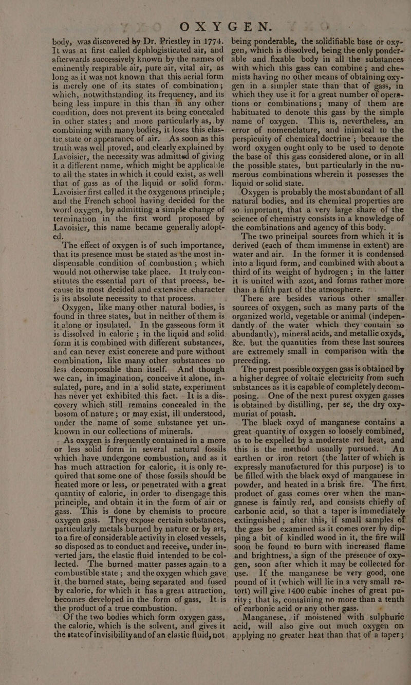 body, was discovered by Dr. Priestley in 1774. It was-at first. called dephlogisticated air, and afterwards successively known by the names of eminently respirable air, pure air, vital air, as long as it was not known that this aerial form is merely one of its states of. combination; which, . notwithstanding its frequency, and its being less impure in this than i any other condition, does not prevent its being concealed in other states; and more particularly as, . by combining with many bodies, it loses this elas- tic, state or appearance of air. As soon as this truth was well proved, and clearly explained by Lavoisier, the necessity was admitted of giving it a different name, which might be applicable to all the states in which it could exist, as well that of gass as of the liquid or solid form. Lavoisier first called it the oxygenous principle ; and the French school having decided for the word oxygen, by admitting a simple change of termination in the first word proposed by Lavoisier, this name became generally adopt- ed. The effect of oxygen is of such importance, that its presence must be stated as ‘the most in- dispensable condition of combustion ; which would not otherwise take place. It truly con- stitutes the essential part of that process, be- cause its most decided and extensive character is its absolute necessity to that process. Oxygen, like many other natural bodies, is found in three states, but in neither of them is it alone or insulated. In the gasseous form it is dissolved in caloric ; in the liquid and solid form it is combined with different substances, and can never exist concrete and pure without combination, like many other substances no less decomposable than itself. And though ‘we can, in imagination, conceive it alone, in- sulated, pure, and in a solid state, experiment covery which. still remains concealed in. the bosom of nature; or may exist, ill understood, under the name of some. substance yet un- known in our collections of minerals. or less solid form in several. natural fossils which, have undergone combustion, and as it has. much attraction for caloric, . it is only re- quired that some one of those fossils should be heated more or less, or penetrated with a great quantity of caloric, in order ‘to disengage this principle, and obtain it in the form of air or gass. ‘This is done by chemists to procure oxygen gass. ‘They expose certain substances, particularly metals burned by nature or by art, to a fire of considerable activity in closed vessels, verted jars, the elastic fluid intended to be col- lected. ‘The burned matter passes again to a it. the burned state, being separated and fused by caloric, for which it has a great attraction, becomes developed in the form of gass, It is the product of a true combustion. - Of the two bodies which form oxygen gass, the caloric, which is the solvent, and gives it the state of invisibility and of an elastic fluid, not being ponderable, the solidifiable base or oxy- gen, which is dissolved, being the only ponder- able and fixable body in all the substances with which this gass can combine; and che« mists having no other means of obtaining oxy- gen in a simpler state than that of gass, in which they use it for a great number of opera- tions or combinations; many of them are habituated to denote this gass by the simple name of oxygen. This is, nevertheless, an error of nomenclature, and inimical to the perspicuity of chemical doctrine ; because the word oxygen ought only to be used to denote the base of this gass considered alone, or in all the possible states, but particularly in the nu- merous combinations wherein it possesses the liquid or solid state. Oxygen is probably the most abundant of all natural bodies, and its chemical properties are so important, that a very large share of the science of chemistry consists in a knowledge of the combinations and agency of this body. | The two principal sources from which it is derived (each of them immense in extent) are. water and air. In the former it is condensed into a liquid form, and combined with about a third of its weight of hydrogen ; in the latter it is united with azot, and forms rather more than a fifth part of the atmosphere. © . i There are besides various other smaller sources of oxygen, such as many parts of the organized world, vegetable or animal (indepen- dantly.of. the water which they’ contain so abundantly), mineral acids, and metallic oxyds, &amp;c. but. the quantities from these last sources are extremely small in comparison with the preceding. . The purest possible oxygen gass is obtained b a higher degree of voltaic electricity from rite substances as it is capable of completely decom- posing. One of the next purest oxygen gasses is obtained by distilling, per sé, the dry oxy- muriat of potash. The black oxyd of manganese contains a great quantity of oxygen piensely combined, as to be expelled by a moderate red heat, and this is the method usually pursued. An earthen or.iron retort (the latter of which is expressly manufactured for this purpose) is to be filled with the black oxyd of manganese in powder, and heated in a brisk fire. ‘The first. product of gass comes over when the man- ganese is faintly red, and consists chiefly of carbonic acid, so that a taper is immediatel extinguished; after this, if small samples of the gass be examined as it comes over by di ping a bit of kindled wood in it, the fire will soon be found to burn with increased flame and brightness, a sign of the presence of oxy- gen, soon after which it may be collected for use. If the manganese be very good, one pound of it (which will lie in a very small re- tort) will give 1400 cubic inches of great pu- rity; that is, containing no ‘more than a tenth of carbonic acid or any other gass. | Manganese, .if moistened with sulphune acid, will also give out much oxygen on applying no greater heat than that of a taper;