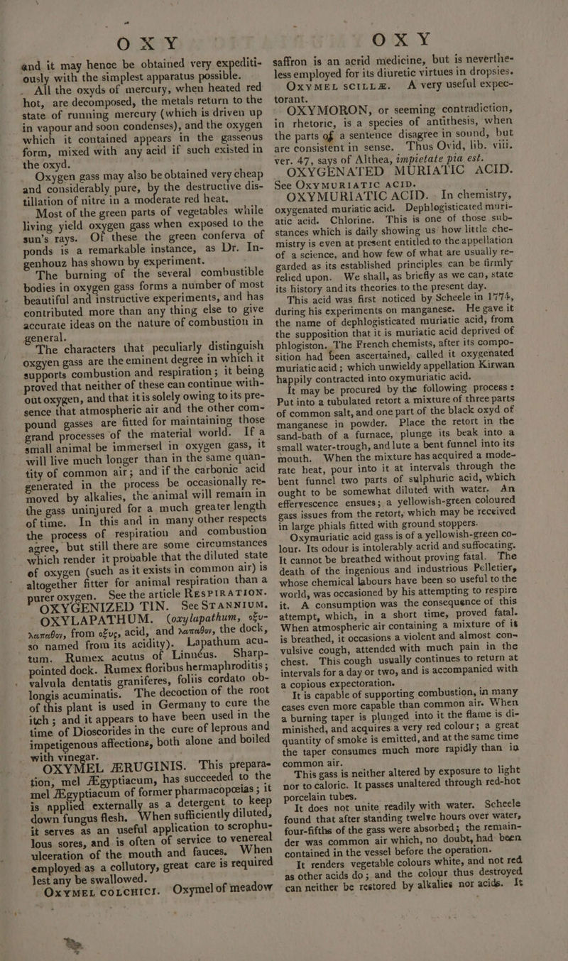 oY Oi maa and it may hence be obtained very expediti- ously with the simplest apparatus possible. hot, are decomposed, the metals return to the state of running mercury (which is driven up in vapour and soon condenses), and the oxygen which it contained appears in the gasseous form, mixed with any acid if such existed in the oxyd. Oxygen gass may also be obtained very cheap and considerably pure, by the destructive dis- tillation of nitre in a moderate red heat. Most of the green parts of vegetables while living yield oxygen gass when exposed to the sun’s rays. Of these the green conferva of ponds is a remarkable instance, as Dr. In- genhouz has shown by experiment. The burning of the several combustible bodies in oxygen gass forms a number of most beautiful and instructive experiments, and has contributed more than any thing else to give accurate ideas on the nature of combustion in general. The characters that peculiarly distinguish oxgyen gass are the eminent degree in which it supports combustion and respiration ; it being, proved that neither of these can continue with- out oxygen, and that itis solely owing to its pre- sence that atmospheric air and the other com- pound gasses are fitted for maintaining those rand processes of the material world. Ifa small animal be immersed in oxygen gass, it will live much longer than in the same quan- tity of common air; and if the carbonic acid generated in the process be occasionally re- moved by alkalies, the animal will remain in the gass uninjured for a much greater length of time. In this and in many other respects the process of respiration and combustion agree, but still there are some circumstances which render it probable that the diluted state of oxygen (such as it exists in common air) is altogether fitter for animal respiration than a purer oxygen. See the article REsPIRATION. OXYGENIZED TIN. SeeSTANNIUM. OXYLAPATHUM. (oxylapathum, ofu- rumaboy, from o£ug, acid, and Aamadoy, the dock, so named from its acidity). Lapathum acu- tum. Rumex acutus of Linnéus. Sharp- pointed dock. Rumex floribus hermaphroditis ; valvula dentatis graniferes, foliis cordato ob- longis acuminatis. The decoction of the root of this plant is used in Germany to cure the itch ; and it appears to have been used in the time of Dioscorides in the cure of leprous and impetigenous affections, both alone and boiled with vinegar. . OXYMEL JERUGINIS. This prepara tion, mel AZgyptiacum, has succeeded to the mel AZgyptiacum of former pharmacopeeias ; 1¢ is applied externally as a detergent, to keep down fungus flesh. When sufficiently diluted, it serves as an useful application to scrophu- lous sores, and is often of service to venereal ulceration of the mouth and fauces. When employed as a collutory, great care 1s required lest any be swallowed. OxyMeEL cotcuics. Oxymel of meadow ¥ OX Y saffron is an acrid medicine, but is neverthe- less employed for its diuretic virtues in dropsies. OxyMEL scILL=&amp;. A very useful expec- torant. OXYMORON, or seeming contradiction, in rhetoric, is a species of antithesis, when the parts of a sentence disagree in sound, but are consistent in sense. Thus Ovid, lib. vill. ver. 47, says of Althea, impietate pia est. OXYGENATED MURIATIC ACID. See OxyMURIATIC ACID. OXYMURIATIC ACID. - In chemistry, oxygenated muriatic acid. Dephlogisticated muri- atic acid. Chlorine. This is one of those sub- stances which is daily showing us’ how little che- mistry is even at present entitled to the appellation of a science, and how few of what are usually re- garded as its established principles can be firmly relied upon. We shall, as briefly as we can, state its history and its theories to the present day. This acid was first noticed by Scheele in 1774, during his experiments on manganese. He gave it the name of dephlogisticated muriatic acid, from the supposition that it is muriatic acid deprived of phlogiston.. The French chemists, after its compo- sition had been ascertained, called it oxygenated muriatic acid ; which unwieldy appellation Kirwan happily contracted into oxymuriatic acid. It may be procured by the following process : Put into a tubulated retort a mixture of three parts of common salt, and one part of the black oxyd of manganese in powder. Place the retort in the sand-bath of a furnace, plunge its beak into a small water-trough, and lute a bent funnel into its mouth. When the mixture has acquired a mode- rate heat, pour into it at intervals through the bent funnel two parts of sulphuric acid, which ought to be somewhat diluted with water, An effervescence ensues; a yellowish-green coloured gass issues from the retort, which may be received in large phials fitted with ground stoppers. Oxymuriatic acid gass is of a yellowish-green co- lour. Its odour is intolerably acrid and suffocating. It cannot be breathed without proving fatal. The death of the ingenious and industrious Pelletier, whose chemical labours have been so useful to the world, was occasioned by his attempting to respire it. A consumption was the consequence of this attempt, which, in a short time, proved fatal. When atmospheric air containing a mixture of it is breathed, it occasions a violent and almost con= vulsive cough, attended with much pain in the chest. This cough usually continues to return at intervals for a day or two, and is accompanied with a copious expectoration. It is capable of supporting combustion, in many cases even more capable than common air. When a burning taper is plunged into it the flame is di- minished, and acquires a very red colour; a great quantity of smoke is emitted, and at the same time the taper consumes much more rapidly than in common air. _ This gass is neither altered by exposure to light nor to caloric. It passes unaltered through red-hot porcelain tubes. It does not unite readily with water. Scheele found that after standing twelve hours over water, four-fifths of the gass were absorbed; the remain- der was common air which, no doubt, had been contained in the vessel before the operation. It renders vegetable colours white, and not red as other acids do; and the colour thus destroyed can neither be restored by alkalies nor acids. It