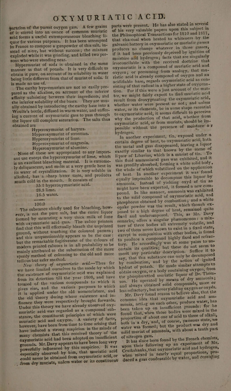 A few grains of it stirred into an ounce of common muriatic acid forms a useful extemporaneous bleaching li- quor for various purposes. It has been attempted in France to compose a gunpowder of this salt, in- stead of nitre, but without success; the mixture exploded while it was grinding, and killed two per- sons who were standing near. Hypermuriat of soda is obtained in the same manner as that of potash. It is very difficult to obtain it pure, on account of its solubility in water being little different from that of muriat of soda. It is made no use of. _The earthy hypermuriats are not so easily pre- pared as the alkaline, on account of the inferior affinity subsisting between their ingredients, and the inferior solubility of the bases. They are usu- ally obtained by introducing the earthy base into a Woulfe’s bottle, diffused in warm water, and suffer- ing a current of oxymuriatic gass to pass through the liquor till complete saturation. The salts thus obtained are Hyperoxymuriat of barytes. Hyperoxymuriat of strontian. Hyperoxymuriat of lime. Hyperoxymuriat of magnesia. Hyperoxymuriat of alumine. _ None of these are appropriated to any import- ant-use except the hyperoxymuriat of lime, which is an excellent bleaching material. It is extreme- its water of crystallization. It is very soluble in alkohol, has a.sharp bitter taste, and produces much cold in the mouth. © It consists of 55.2 hyperoxymuriatic acid. 28.3 lime. 16.5 water. 100.0 ‘The substance chiefly used for bleaching, how- evér, is not the pure salt, but the entire liquor formed by saturating a very thick milk of lime with oxymuriatic acid: gass. The calico printers find that this will effectually bleach the unprinted round, without touching the coloured pattern ; and this unquestionably appears to be the case: but the remarkable fugitiveness of the colours of modern printed calicoes is in all probability to be mainly attributed to the substitution of the more speedy method of colouring to the old and more tedious but safer method. New theory of oxymuriaiic acid.—Thus far we have limited ourselves to the mode by which the existence of oxymuriatic acid was explained from its detection till the year 1808, and have treated of the various compounds to which it gives rise, and the various purposes to which it is applied under the old nomenclature, and the old theory during whose existence and in- fluence they were respectively brought forwards. ‘Under this theory we have already observed oxy- muriatic acid was regarded as a compound sub- stance, the constituent principles of which were muriatic acid and oxygen. A variety of facts, however, have been from time to time arising that have induced a strong suspicion in the minds of many chemists that. this received theory of the oxymuriatic acid had been adopted on insufficient grounds. Mr. Davy appears to have been long very powerfully influenced by this suspicion. It was especially observed by him, that muriatic acid could never be obtained from oxymuriatic acid, or from dry muriats, unless water or its constituent parts were present. He has also stated in several of his very valuable papers upon this subject in the Philosophical Transactions for 1810 and 1811, that charcoal when heated to whiteness by the galvanic battery in oxymuriatic or muriatic gasses produces no change whatever in those gasses, if it had been previously deprived by ignition of moisttire aid hydrogen; facts that are singularly irreconcilable with the received doctrine that oxymuriatic is a compound of muriatic acid and oxygen; or presuming from analogy, that mu- riatic acid is already composed of oxygen and an acidifiable base, regards oxymuriatic acid as cons sisting of that radical in a higher state of oxygena- tion. For if this were a just account of the mat- ter, we might fairly expect to find muriatic acid result from deoxygenating the oxymuriatic acid, whether water were present or not; and unless water, or its elements, be in some shape essential to oxymuriatic acid, it seems difficult to perceive why the production of that acid, whether from oxymuriatic acid, or from muriats, should be im- possible without the presence of moisture: 0 ¥ hydrogen. ne In another experiment, tin, exposed under 2 certain degree of heat, to oxymuriatic acid, both the metal and gass disappeared, leaving a liquor exactly similar to that known by the name of liquor of Libavius, which is a muriat of tin. To this fluid ammoniacal gass was exhibited, and it was greedily absorbed, forming a white solid body, the whole of which volatilized on the application of heat. In another experiment it was’ found equally impossible to decompose this liquor by ammonia. Instead of yielding oxyd of tin as might have been expected, it formed a new com- pound. In like manner, ammonia was exhibited to the solid compound’ of oxymuriatic acid, and phosphorus obtained by combustion; and a white opake powder was the result, which though ex- posed to a high degree of heat, remained quite fixed and undecomposed. This, as Mr. Davy remarks, offers a singular phenomenon: a mix+ ture of three bodies all extremely volatile, and two of them never known to exist in a fixed state, except in composition with other bodies, is found- to produce a compound highly fixed and refrac- tory. He accordingly was at some pains to/as- certain its qualities; but these do not seem to merit any particular description. Suffice it to say, that this substance can only be decomposed by combustion, and by the action of -ignited hydrat of potash. He made similar attempts to obtain oxygen, or a body containing oxygen, from the phosphuretted muriatic liquor of Dr. Thom- son. He operated by means of dry ammonia; and always obtained’ solid compounds, more or less refractory, but never yielding oxygen or oxyds. Mr. Davy found reason to believe also, that the common idea that oxymuriatic acid and ame monia, acting on each other, produce water, has been taken up on insufficient grounds: for he found that, when those bodies were mixed in the proportion of about one of acid to three of alkali, both in a dry, and, of course, gasseous state, ne water was formed; but the product was dry and solid muriat of ammonia, with about a tenth part of nitrogen gasse It has since been found by the French chemists, upon their following up an experiment of Mr. Cruikshanks, that oxymuriatic acid and hydrogen, when mixed in nearly equal proportions, pro- duced a gass condensable by water, and Consisting