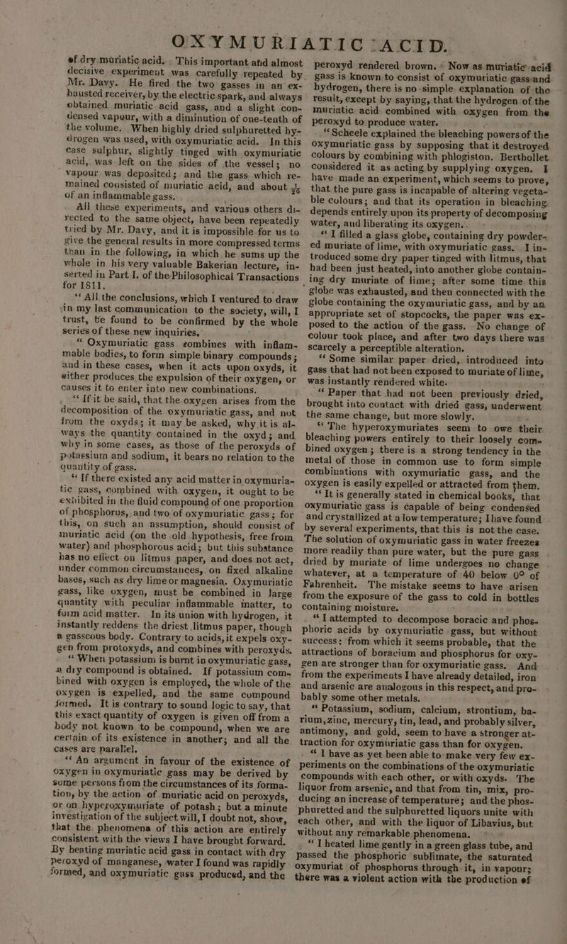 , ef dry muriatic acid, . This important afd almost decisive experimeyt was carefully repeated by. Mr. Davy. He fired the two gasses in an ex- hausted receiver, by the electric Spark, and always obtained muriatic acid gass, and a slight con- densed vapour, with a diminution of one-tenth of the volume. When highly dried sulphuretted hy- drogen was used, with oxymuriatic acid. In this case sulphur, slightly tinged with oxymuriatie acid, was left on the sides of the vessels no _Yapour was deposited; and the gass.which re- mained consisted of muriatic acid, and about 7 of an inflammable gass. All these experiments, and various others di- rected to the same object, have been repeatedly tried by Mr. Davy, and it is impossible for us to. give the general results in more compressed terms than in the following, in which he sums up the whole in his very valuable Bakerian lecture, in- for 1811. ‘ ** All the conclusions, which I ventured to draw vin my last communication to the society, will, I trust, te found to be confirmed by the whole series of these new inquiries, “ Oxymuriatic gass eombines with inflam- mable bodies, to form simple binary compounds; and in these cases, when it acts upon oxyds, it either produces the expulsion of their oxygen, or causes it to enter into new combinations. “‘ If it be said, that the oxygen arises from the decomposition of the oxymuriatic gass, and not from the oxyds; it-may be asked, why jit is al- ways the quantity contained in the oxyd; and why in some cases, as those of the peroxyds of potassium and sodium, it bears no relation to the quantity of gass. “If there existed any acid matter in oxymuria- tic gass, combined with oxygen, it ought to be exhibited in the fluid compound of one proportion of phosphorus, and two of oxymuriatic gass ; for this, on such an assumption, should consist of muriatic acid (on the old hypothesis, free from water) and phosphorous acid; but this substance has no effect on litmus paper, and does not act, under common circumstances,.on fixed alkaline bases, such as dry lime or magnesia. Oxymuriatic gass, like oxygen, must be combined in large quantity with peculiar inflammable matter, to form acid matter. In its union with hydrogen, it instantly reddens the driest litmus paper, though # gasseous body. Contrary to acids, it expels oxy- gen from protoxyds, and combines with peroxyds, * When potassium is burnt in oxymuriatic gass, a dry compound is obtained. If potassium com- bined with oxygen is employed, the whole of the oxygen is expelled, and the same compound Jormed. It is contrary to sound logic to say, that this exact quantity of oxygen is given off from a body not known.'to be compound, when we are certain of its existence in another; and all the cases are parallel, “‘ An argument in favour of the existence of oxygen in oxymuriatic gass may be derived by some persons from the circumstances of its forma- tion, by the action of. muriatic acid on peroxyds, or on hyperoxymuriate of potash; but a minute investigation of the subject will, I doubt not, show, that the. phenomena of this action are entirely consistent with the views I have brought forward. By heating muriatic acid gass in contact with dry peroxyd of manganese, water I found was rapidly formed, and oxymuriatic gass produced, and the peroxyd rendered. brown. * Now as muriatic:- acid gass is known to consist of oxymutiatic gass-and. hydrogen, there is no-simple explanation of the result, except by saying, that the hydrogen of the muriatic. acid. combined with oxygen from the peroxyd to produce water. Y Yeats “Scheele explained the bleaching powers of the oxymuriatic gass by supposing that it destroyed colours by combining with phlogiston. Berthollet considered it as acting by supplying oxygen. I have made an experiment, which seems to prove, that the pure gass is incapable of altering vegeta- ble colours; and that its operation in bleaching depends entirely upon its property of decomposing water, and liberating its oxygen... - sinc * I filled a glass globe, containing dry powder- ed muriate of lime, with oxymuriatic gass.. I in- troduced some dry paper tinged with litmus, that had been just heated, into another globe contain- ing dry muriate of lime; after some time. this globe was exhausted, and then connected with the globe containing the oxymuriatic gass, and by an appropriate set of stopcocks, the paper was ex- posed to the action of the gass. No change of colour took place, and after two days there was - scarcely a perceptible alteration. “Some similar paper dried, introduced into. gass that had not been exposed to muriate of lime, was instantly rendered white. “ Paper that had not been previously dried, brought into contact with dried gass, underwent the same change, but more slowly. Bs *“ The hyperoxymuriates seem to owe their bleaching powers entirely to their loosely com- bined oxygen; there is a strong tendency in the metal of those in common use to form simple combinations with oxymuriatic gass, and the oxygen is easily expelled or attracted from them. “It is generally stated in chemical books, that oxymuriatic gass is capable of being condensed by several experiments, that this is not the case. The solution of oxymuriatic gass in water freezes more readily than pure water, but the pure gass dried by muriate of lime undergoes no change whatever, at a temperature of 40 below 0° of Fahrenheit. The mistake seems to have arisen from the exposure of the gass to cold in bottles containing moisture. ; . “Lattempted to decompose boracic and phos- phoric acids by oxymuriatic gass, but without success; from which it seems probable, that the attractions of boracium and phosphorus for oxy- gen are stronger than for oxymuriatie gass. And from the experiments I have already detailed, iron: and arsenic are analogous in this respect, and pro- bably some other metals. “ Potassium, sodium, calcium, strontium, ba- rium,zinc, mercury, tin, lead, and probably silver, antimony, and gold, seem to have a stronger at- traction for oxymuriatic gass than for oxygen. _ “ V have as yet been able to: make very few ex. periments on the combinations of the oxymuriatic compounds with each other, or with oxyds. The liquor from arsenic, and that from tin, mix, pro- ducing an increase of temperature; and the phos- phuretted and the sulpburetted liquors unite with each other, and with the liquor of Libavius, but without any remarkable phenomena. “ T heated lime gently in a green glass tube, and oxymuriat of phosphorus through it, in vapour; there was a violent action with tae production ef