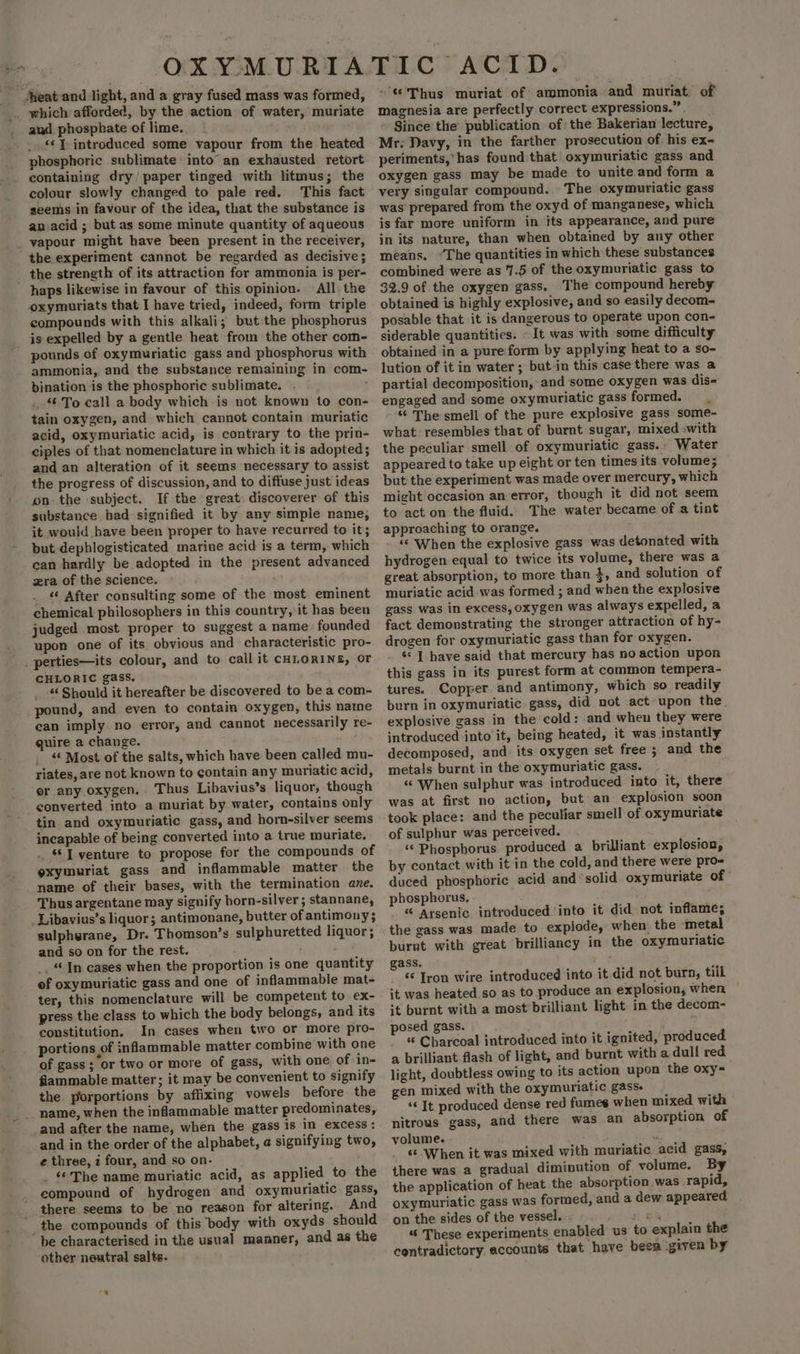 Akeat-and light, and a gray fused mass was formed, _. which afforded, by the action of water, muriate and phosphate of lime. _ . «¢ J. introduced some vapour from the heated phosphoric sublimate into an exhausted retort containing dry/ paper tinged with litmus; the colour slowly changed to pale red. This fact seems in favour of the idea, that the substance is an.acid ; but as some minute quantity of aqueous _ vapour might have been present in the receiver, the experiment cannot be regarded as decisive ; _ the strength of its attraction for ammonia is per- haps likewise in favour of this opinion. All the oxymuriats that I have tried, indeed, form triple compounds with this alkali; but the phosphorus is expelled by a gentle heat from the other com- pounds of oxymuriatic gass and phosphorus with ammonia, and the substance remaining in com- bination is the phosphoric sublimate. . To call a body which is not known to con- tain oxygen, and which cannot contain muriatic acid, oxymuriatic acid, is contrary to the prin- ciples of that nomenclature in which it is adopted; and an alteration of it seems necessary to assist the progress of discussion, and to diffuse just ideas onthe subject. If the great. discoverer of this substance had signified it by any simple name, it would have been proper to have recurred to it; but dephlogisticated marine acid is a term, which can hardly be adopted in the present advanced zera of the science. “¢ After consulting some of the most. eminent chemical philosophers in this country, it has been judged most proper to suggest a name founded upon one of its obvious and characteristic pro- _ perties—its colour, and to call it CHLORINE, or CHLORIC gass. “Should it hereafter be discovered to be a com- pound, and even to contain oxygen, this name can imply no error, and cannot necessarily re- quire a change. “6 Most of the salts, which have been called mu- riates, are not known to contain any muriatic acid, or any oxygen... Thus Libavius’s liquor, though converted into a muriat by water, contains only tin and oxymuriatic gass, and horn-silver seems incapable of being converted into a true muriate. . “T venture to propose for the compounds of exymuriat gass and inflammable matter the name of their bases, with the termination are. Thus argentane may signify horn-silver; stannane, _Libavius’s liquor; antimonane, butter of antimony; sulphyrane, Dr. Thomson’s sulphuretted liquor ; and so on for the rest. _ “In cases when the proportion is one quantity ef oxymuriatic gass and one of inflammable mat- ter, this nomenclature will be competent to ex- press the class to which the body belongs, and its constitution. In cases when two or more prto- portions of inflammable matter combine with one of gass; or two or more of gass, with one of in- flammable matter; it may be convenient to signify the porportions by affixing vowels before the name, when the inflammable matter predominates, and after the name, when the gass is in excess: and in the order of the alphabet, a signifying two, e three, 2 four, and so on. _ ‘©The name muriatic acid, as applied to the compound of hydrogen and oxymuriatic gass, _. there seems to be no reason for altering. And _the compounds of this body with oxyds should be characterised in the usual manner, and as the other neutral salts. “© Thus muriat of ammonia and muriat of magnesia are perfectly correct expressions.” . Since the publication of the Bakerian lecture, Mr: Davy, in the farther prosecution of his ex- periments,’has found that oxymuriatie gass and oxygen gass may be made to unite and form a very singular compound. The oxymuriatic gass was prepared from the oxyd of manganese, which is far more uniform in its appearance, and pure in its nature, than when obtained by any other means. “The quantities in which these substances combined were as 7.5 of the oxymuriatic gass to 32.9 of the oxygen gass. The compound hereby obtained is highly explosive, and so easily decom- posable that it is dangerous to operate upon con- siderable quantities. « It was with some difficulty obtained in a pure'form by applying heat to a so- lution of it in water ; but in this case there was a partial decomposition, and some oxygen was dis- engaged and some oxymuriatic gass formed. “ The smell of the pure explosive gass some- what resembles that of burnt sugar, mixed -with the peculiar smell of oxymuriatic gass. - Water appeared to take up eight or ten times its volume; but the experiment was made over mercury, which might occasion an error, though it did not seem to act on the fluid. The water became of a tint approaching to orange. “‘ When the explosive gass was detonated with hydrogen equal to twice its volume, there was a great absorption, to more than 3, and solution of muriatic acid was formed ; and when the explosive gass was in excess, oxygen was always expelled, a fact demonstrating the stronger attraction of hy- drogen for oxymuriatic gass than for oxygen. «| have said that mercury has no action upon this gass in its purest form at common tempera- tures. Copper and antimony, which so readily burn in oxymuriatic gass, did not act upon the. explosive gass in the cold: and when they were introduced into it, being heated, it was instantly decomposed, and. its oxygen set free ; and the metals burnt in the oxymuriatic gass. ‘When sulphur was introduced into it, there was at first no action, but an explosion soon took place: and the peculiar smell of oxymuriate of sulphur was perceived. ‘Phosphorus produced a brilliant explosion, by contact with it in the cold, and there were pro- duced phosphoric acid and ‘solid oxymuriate of phosphorus, “ Arsenic introduced ‘into it did not inflame; the gass was made to explode, when: the metal burnt with great brilliancy in the oxymuriatic. ass. are Iron wire introduced into it did not burn, till it was heated so as to produce an explosion, when ‘+t burnt with a most brilliant light. in the decom- posed gass. ; « Charcoal introduced into it ignited, produced a brilliant flash of light, and burnt with a dull red light, doubtless owing to its action upon the oxy= gen mixed with the oxymuriatic gass. ‘« It produced dense red fumes when mixed with nitrous gass, and there was an absorption of volume. . ‘When it was mixed with muriatic acid gass, there was a gradual diminution of volume. By the application of heat the absorption was rapid, oxymuriatic gass was formed, and a dew appeared on the sides of the vessel. - sk 4 “ These experiments enabled us to explain the contradictory accounts that have beea given by
