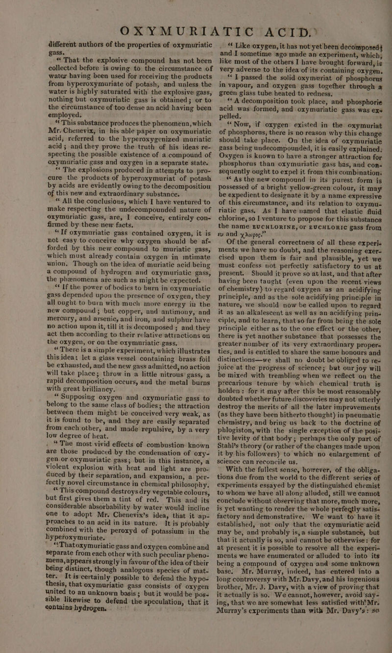 different authors of the properties of oxymuriatic gass. . «That the explosive compound has not been collected before is owing to the circumstance of water having been used for receiving the products from hyperoxymuriate of potash, and unless the water is highly saturated with the explosive gass, ‘nothing but oxymuriatic gass is obtained; or to the circumstance of too dense an acid having been employed. ‘¢ This substance produces the phenomena, which Mr. Chenevix, in his able paper on oxymuriatic acid, referred to the hyperoxygenized muriatic acid ; andthey prove the truth of his ideas re- specting the possible existence of a.compound of oxymuriatic gass and oxygen in a separate state. ‘** The explosions produced in attempts to pro- cure the products of hyperoxymuriat of potash by acids are evidently owing to the decomposition of this new and extraordinary substance. * All the conclusions, which I have ventured ‘to make respecting the undecompounded nature of oxymuriatic gass, are, I conceive, entirely con- firmed by these new facts. “If oxymuriatic gass contained oxygen, it is not easy to conceive why oxygen should be af- forded by this new compound to muriatic gass, which must already contain oxygen in mtimate union. Though on the idea of muriatic acid being a compound of hydrogen and oxymuriatic gass, the phenomena are such as might be expected. ‘* If the power of bodies to burn in oxymuriatic gass depended upon the presence of oxvgen, they all ought to burn with much more energy in the new compound ; but copper, and antimony, and mercury, and arsenic, and iron, and sulphur have no action upon it, till it is decomposed ; and they act then according to their relative attractions on the oxygen, or on the oxymuriatic.gass, “ There is a simple experiment, which illustrates this idea: let a glass vessel containing brass foil be exhausted, and the new gass admitted, no action will take place; throw in a little nitrous’ gass, a rapid decomposition occurs, and the metal burns with great brilliancy. | “Supposing oxygen and oxymuriatic gass to belong to the same class of bodies; the attraction between them might be conceived very weak, as it is found to be,-and they are easily separated from each other, and made repulsive, by a very low degree of heat. “The most vivid effects of combustion known are those produced by the condensation of oxy~ gen.or oxymuriatic gass; but in this instance, a violent explosion with heat and light are pro- duced by their separation, and expansion, a. per- fectly novel circumstance in chemical philosophy, “This compound destroys dry vegetable colours, but first gives them a tint of red. This and its considerable absorbability by water would incline one to adopt Mr. Chenevix’s idea, that it ap- proaches to an acid in its nature. It is probably combined with the peroxyd of potassium: in the hyperoxymuriate. “That oxymuriatic gass and oxygen combine and separate from each other with such peculiar pheno- mena,appears strongly in favour of the idea of their being distinct, though analogous species of mat- ter. It is‘certainly possible to defend the hy po- thesis, that oxymuriatic gass consists of oxygen united to an unknown basis ; but it would be pos- sible likewise to defend the speculation, that it contains hydrogens. 7: ‘ew saale “ Like oxygen, it has not'yet been decomposed and I sometime ago made an experiment, which; like most of the others I have brought forward, is very adverse to the idea of its containing oxygen. ** I passed the solid oxymuriat of phosphorus in vapour, and oxygen gass together through a green glass tube. heated to redness. ‘tie ** A decomposition took place, and phosphorie acid was: formed, and oxymuriatic gass was exs pelled. ny “Now, if oxygen existed in the oxymuriat of phosphorus, there is no reason why this change should take place. On the idea of oxymuriatic gass being undecompounded, it is easily explained; Oxygen is known to have a stronger attraction for phosphorus than oxymuriatic gass has, and con- sequently ought to expel it from this combination. ** As the new compound in its purest form is possessed of a bright yellow-green colour, it may be expedient to designate it by a name expressive of this circumstance, and its relation to oxymu- riatic gass. As I have named that elastic fluid chlorine, so I venture to propose for this substance the name EUCHLORINE, Or EUCHLORIC gass from | ry and yAwpoc.”” Of the general correctness of all these experis ments we have no doubt, and the reasoning exer- cised upon them is fair and plausible, yet we must confess not. perfectly satisfactory to us at present. Should it prove so at last, and that after having been taught (even upon the recent views of chemistry) to regard oxygen as an acidifying principle, and as the sole acidifying principle in nature, we should now be called upon to regard it as an alkalescent as well as an acidifying prins ciple, and to learn, that so far from being the sole principle either as to the one effect or the other, there is yet another substance that possesses the greater. number of its very extraordinary proper- ties, and is entitled to share the same honours and distinctions—we shall no doubt be obliged to res joice at the progress of science; but our joy will be mixed with trembling when we reflect on the precarious tenure by which chemical truth is holden: for it may after this be most reasonably doubted whether future discoveries may not utterly destroy the merits of all the later improvements (as they have been hitherto thought) in pneumatic chemistry, and bring us back to the doctrine of phlogiston, with the single exception of the posi+ tive levity of that body ; perhaps the only part of Stahi’s theory (or rather of the changes made upon it by his followers) to which no enlargement of science can reconcile us. With the fullest sense, however, of the obliga- tions due from the world to the different series of experiments essayed by the distinguished chemist to whom we have all along alluded, still we cannot conclude without observing that more, much more, is yet wanting to render the whole perfectly satis- factory and demonstrative. We want to’ have it established, not only that the oxymuriatic acid may be, and probably is,a simple substance, but that it actually is so, and cannot be otherwise: for at present it is possible to resolve all the experi- ments we have enumerated or alluded to into its being a compound of oxygen and some unknown base. Mr. Murray, indeed, has entered into a long controversy with Mr. Davy, and his ingenious brother, Mr. J. Davy, with a view of proving that it actually is so. We cannot, however, avoid ‘say- ing, that we are somewhat less satisfied with'Mr. Murray’s experiments than with Mr. Davy’s: so