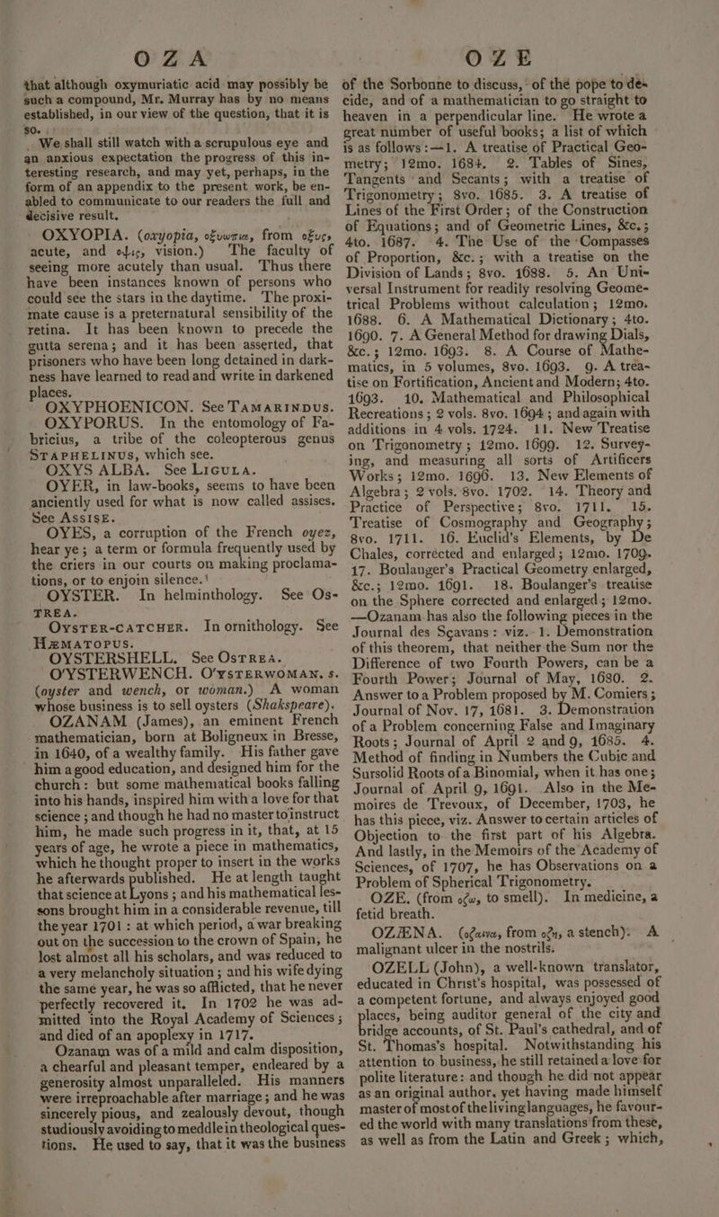 OZA that although oxymuriatic acid may possibly be such a compound, Mr. Murray has by no means established, in our view of the question, that it is $0. .' » _. We shall still watch with a scrupulous eye and an anxious expectation the progress of this in- teresting research, and may yet, perhaps, in the form of an appendix to the present work, be en- abled to communicate to our readers the full and decisive result. OXYOPIA. (oxyopia, ofuwria, from ofus» acute, and ofic, vision.) The faculty of seeing more acutely than usual. Thus there have been instances known of persons who could see the stars inthe daytime. ‘The proxi- mate cause is a preternatural sensibility of the retina. It has been known to precede the gutta serena; and it has been asserted, that prisoners who have been long detained in dark- ness have learned to read and write in darkened places. OXYPHOENICON. See Tamarinpus. OXYPORUS. In the entomology of Fa- bricius, a tribe of the coleopterous genus STAPHELINUS, which see. OXYS ALBA. See Licuta. OYER, in law-books, seems to have been anciently used for what 1s now called assises. See AssISE. | OYES, a corruption of the French oyez, hear ye; a term or formula frequently used by the criers in our courts on making proclama- tions, or to enjoin silence.‘ OYSTER. In helminthology. TREA. OysTER-cATCHER. Inornithology. See H2MATOPUS. OYSTERSHELL. See Osrrea. O/YSTERWENCH. O’ysTERWOMAN. s. (oyster and wench, or woman.) A woman whose business is to sell oysters (Shakspeare). OZANAM (James),.an eminent French -mathematician, born at Boligneux in Bresse, in 1640, of a wealthy family. His father gave him a good education, and designed him for the church: but some mathematical books falling into his hands, inspired him witha love for that science ; and though he had no master toinstruct him, he made such progress in it, that, at 15 years of age, he wrote a piece in mathematics, which he thought proper to insert in the works he afterwards published. He at length taught that science at Lyons ; and his mathematical les- sons brought him in a considerable revenue, till the year 1701 : at which period, a war breaking out on the succession to the crown of Spain, he lost almost all his scholars, and was reduced to a very melancholy situation ; and his wife dying the samé year, he was so afflicted, that he never perfectly recovered it. In 1702 he was ad- mitted into the Royal Academy of Sciences ; and died of an apoplexy in 1717. Ozanam was of a mild and calm disposition, a chearful and pleasant temper, endeared by a generosity almost unparalleled. His manners were irreproachable after marriage ; and he was sincerely pious, and zealously devout, though studiously avoiding to meddlein theological ques- tions. He used to say, that it was the business See Os- OZE of the Sorbonne to discuss, * of the pope to des cide, and of a mathematician to go straight to heaven in a perpendicular line. He wrote a great number of useful books; a list of which is as follows:—1. A treatise of Practical Geo- metry; 12mo. 1684, 2. Tables of Sines, Tangents ‘and Secants; with a treatise of Trigonometry; Svo. 1685. 3. A treatise of Lines of the First Order; of the Construction of Equations; and of Geometric Lines, &amp;c. ; 4to. 1687. 4. The Use of the “Compasses of Proportion, &amp;c.; with a treatise on the Division of Lands; 8vo. 1688. 5, An Uni- versal Instrument for readily resolving Geome- trical Problems without calculation; 12mo. 1688. 6. A Mathematical Dictionary; 4to. 1690. 7. A General Method for drawing Dials, &amp;c.3; 12mo. 1693. 8. A Course of Mathe- matics, in 5 volumes, 8vo. 1693. g. A trea- tise on Fortification, Ancient and Modern; 4to. 1693. 10. Mathematical and Philosophical Recreations ; 2 vols. 8vo. 1694; and again with additions in 4 vols. 1724. 11. New Treatise on Trigonometry ; 12mo. 1699. 12. Survey- ing, and measuring all sorts of Artificers Works; 12mo. 1696. 13. New Elements of Algebra; 2 vols. 8vo. 1702. 14. Theory and Practicé of Perspective; Svo. 1711... 19. Treatise of Cosmography and Geography; 8vo. 1711. 16. Euclid’s Elements, by De Chales, corrected and enlarged; 12mo. 1709. 17. Boulanger’s Practical Geometry enlarged, &amp;c.; 12mo. 1691. 18. Boulanger’s treatise on the Sphere corrected and enlarged; 12mo. —Ozanam has also the following pieces in the Journal des Sgavans: viz.- 1. Demonstration of this theorem, that neitherthe Sum nor the Difference of two Fourth Powers, can be a Fourth Power; Journal of May, 1680. 2. Answer toa Problem proposed by M. Comiers ; Journal of Nov. 17, 1681. 3. Demonstration of a Problem concerning False and Imaginary Roots; Journal of April 2 andg, 1685. 4. Method of finding in Numbers the Cubic and Sursolid Roots of a Binomial, when it has one; Journal of April 9, 1691. .Also in the Me- moires de Trevoux, of December, !703, he has this piece, viz. Answer to certain articles of Objection to. the first part of his Algebra. And lastly, in the Memoirs of the Academy of Sciences, of 1707, he has Observations on a Problem of Spherical ‘Trigonometry. OZE. (from o@w, to smell). In medicine, a fetid breath. OZJENA. (ofatva, from of, a stench). A malignant ulcer in the nostrils. OZELL (John), a well-known translator, educated in Christ’s hospital, was possessed of a competent fortune, and always enjoyed good laces, being auditor general of the city and brid e accounts, of St. Paul’s cathedral, and of St. Thomas’s hospital. Notwithstanding his attention to business, he still retained a love: for polite literature: and though he did not appear as an original author, yet having made himself master of mostof thelivinglanguages, he favour- ed the world with many translations from these, as well as from the Latin and Greek ; which,