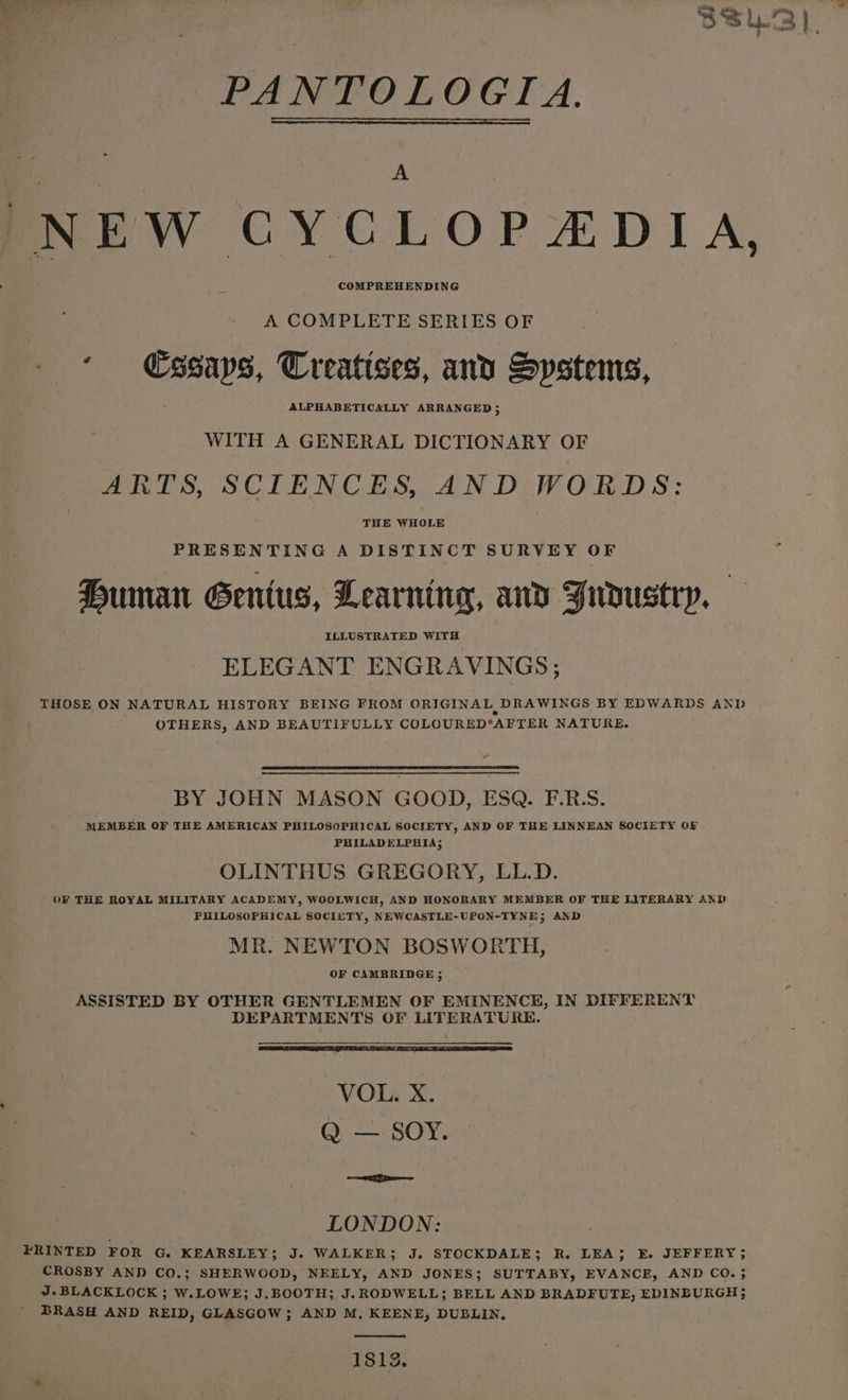 NEW CYCLOPA&amp;DIA, A COMPLETE SERIES OF ‘ €ssaps, Treatises, and Systems, ALPHABETICALLY ARRANGED 3 WITH A GENERAL DICTIONARY OF ARTS, SCIENCES, AND WORDS: THE WHOLE PRESENTING A DISTINCT SURVEY OF Human Gentus, Learning, and Judustry, — ELEGANT ENGRAVINGS; THOSE ON NATURAL HISTORY BEING FROM ORIGINAL DRAWINGS BY EDWARDS AND OTHERS, AND BEAUTIFULLY COLOURED*AFTER NATURE. a BY JOHN MASON GOOD, ESQ. E.R. MEMBER OF THE AMERICAN PHILOSOPHICAL SOCIETY, AND OF THE LINNEAN SOCIETY OF PHILADELPHIA; OLINTHUS GREGORY, LL.D. OF THE ROYAL MILITARY ACADEMY, WOOLWICH, AND HONORARY MEMBER OF THE LITERARY AND PHILOSOPHICAL SOCIETY, NEWCASTLE-UPON-TYNE; AND MR. NEWTON BOSWORTH, OF CAMBRIDGE 5 ASSISTED BY OTHER GENTLEMEN OF EMINENCE, IN DIFFERENT DEPARTMENTS OF LITERATURE. ‘VOL. X. Q — SOY. ae ae LONDON: FRINTED FOR G. KEARSLEY; J. WALKER; J. STOCKDALE; R. LEA; E. JEFFERY; CROSBY AND CO.; SHERWOOD, NEELY, AND JONES; SUTTABY, EVANCE, AND CO. ; J. BLACKLOCK ; W.LOWE; J.BOOTH; J.RODWELL; BELL AND BRADFUTE, EDINBURGH; BRASH AND REID, GLASGOW; AND M, KEENE, DUBLIN, 1813.