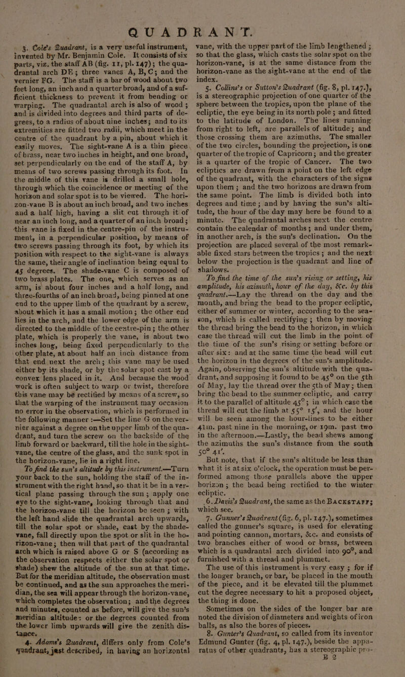 §. Cole’s Quadrant, is a very useful instrument, invented by Mr. Benjamin Cole. It consists of six parts, viz. the staff AB (fig. 11, pl. 147); the qua- drantal arch DE; three vanes A, B,C; and the vernier FG. The staff is a bar of wood about two feet long, an inch and a quarter broad, and of a suf- ficient thickness to prevent it from bending or warping. The quadrantal arch is also of wood ; and is divided into degrees and third parts of de- grees, to a radius of about nine inches; and to its extremities are fitted two radii, which meet in the centre of the quadrant by a pin, about which it easily moves, The sight-vane A is a thin piece, of brass, near two inches in height, and one broad, set perpendicularly on the end of the staff A, by meaus of two screws passing through its foot. In the middle of this vane is drilled a small hole, through which the coincidence or meeting of the horizon and solar spot is to be viewed. The hori- zon-vane B is about an inch broad, and two inches and a half high, having a slit cut through it of near an inch long, and a quarter of an inch broad; Ahis yane is fixed in the centre-pin of the instru- ment, in a perpendicular position, by means of two screws passing through its foot, by which its position with respect to the sight-vane is always the same, their angle of inclination being equal to 45 degrees, The shade-vane C is composed of two brass plates. The one, which serves as an arm, is’ about four inches and a half long, and three-fourths of an inch broad, being pinned at one end to the upper limb of the quadrant by a screw, about which it has a small motion; the other end lies in the arch, and the lower edge of the arm is directed to the middle of the cestre-pin; the other plate, which is properly the vane, is about two inches long, being fixed perpendicularly to the ‘other plate, at about half an inch distance from that end next the arch; this vane may be used either by its shade, or by the solar spot cast by a eonvex lens placed init. And because the wood work is often subject to warp or twist, therefore this vane may bé rectified by means of a screw, so that the warping of the instrument may occasion no error in the observation, which is performed in the following manner :—Set the line G on the ver- nier against a degree on the upper limb of the qua- drant, and turn the screw on the backside of the limb forward or backward, till the hole in the sight- vane, the centre of the glass, and the sunk spot in the horizon-vane, lie in a right line. To find the sun’s altitude by this instrument.—Turn your back to the sun, holding the staff of the in- strument with the right hand, so that it be in a ver- tical plane passing through the sun; apply one eye to the sight-vane, looking through that and the horizon-vane til] the horizon be seen; with the left hand slide the quadrantal arch upwards, till the solar spot or shade, cast by the shade- vane, fall directly upon the spot or slit in the ho- tizon-vane; then will that part of the quadrantal arch which is raised above G or S (according as the observation respects either the solar spot or shade) shew the altitude of the sun at that time. But for the meridian altitude, the observation must be continued, and as the sun approaches the meri- dian, the sea will appear through the horizon-vane, which completes the observation; and the degrees and minutes, counted as before, will give the sun’s Meridian altitude: or the degrees counted from the lower limb upwards will give the zenith dis- tance. 4. Adams’s Quadrant, differs only from Cole’s quadrant, jest described, in having an horizontal) vane, with the upper part of the limb lengthened ; so that the glass, which casts the solar spot on the horizon-vane, is at the same distance from the horizon-vane as the sight-vane at the end of the index. 5. Collins’s or Sutton’s Quadrant (fig. 8, pl. 147.), is a stereographic projection of one quarter of the sphere between the tropics, upon the plane of the ecliptic, the eye being in its north pole ; and fitted to the latitude of London. The lines running from right to left, are parallels of altitude; and those crossing them are azimuths. The smaller of the two circles, bounding the projection, is one quarter of the tropic of Capricorn; and the greater is a quarter of the tropic of Cancer. The two ecliptics are drawn from a point on the left edge of the quadrant, with the characters of the signs upon them ; and the two horizons are drawn from the same point. The limb is divided both into degrees and time; and by having the sun’s alti- tude, the hour of the day may here be found toa minute. The quadrantal arches next the centre contain the calendar of months; and under them, in another arch, is the sun’s declination. On the projection are placed several of the most remark- able fixed stars between the tropics ; and the next below the projection is the quadrant and line of shadows. To find the time of the sun’s rising or setting, his amplitude, his azimuth, hour of the day, &amp;c. by this quadrant.—Lay the thread on the day and the month, and bring the bead to the proper ecliptic, either of summer or winter, according to the sea- son, which is called rectifying ; then by moving the thread bring the bead to the horizon, in which case the thread will cut the limb in the point. of the time of the sun’s rising or setting before or after six: and at the same time -the bead will cut the horizon in the degrees of the sun’s amplitude. Again, observing the sun’s altitude with the qua- drant, and supposing it found to be 45° on the 5th of May, lay the thread over the 5th of May; then bring the bead to the summer ecliptic, and carry it to the paraliel of altitude 45°; in which case the thread will cut the limb at 55° 15’, and the hour will be seen among the hour-lines to be either Alm. past nine in the morning, or 19m. past two in the afternoon.—Lastly, the bead shews among the azimuths. the sun’s distance from the south 50° 4’. But note, that if the sun’s altitude be less than what it is at six o’clock, the operation must be per- formed among those parallels above the upper horizon ; the bead being rectified to the winter ecliptic. 6. Davis's Quadrant, the same as the BAcKsTarr3 which see. 7. Gunner’s Quadrant (fig. 6, p]. 147.), sometimes called the gunner’s square, is used for elevating and pointing cannon, mortars, &amp;c. and consists of two branches either of wood or brass, between which is a quadrantal areh divided into 90°, and furnished with a thread and plummet. The use of this instrument is very easy ; for if the longer branch, or bar, be placed in the mouth of the piece, and it be elevated till the plummet cut the degree necessary to hit a proposed object, the thing is done. Sometimes on the sides of the longer bar are noted the division of diameters and weights of iron balls, as also the bores of pieces. 8. Gunter’s Quadrant, so called from its inventor Edmund Gunter (fig. 4, pl. 147.), beside the appa- ratus of other quadrants, hus a ane nan pro- Sa