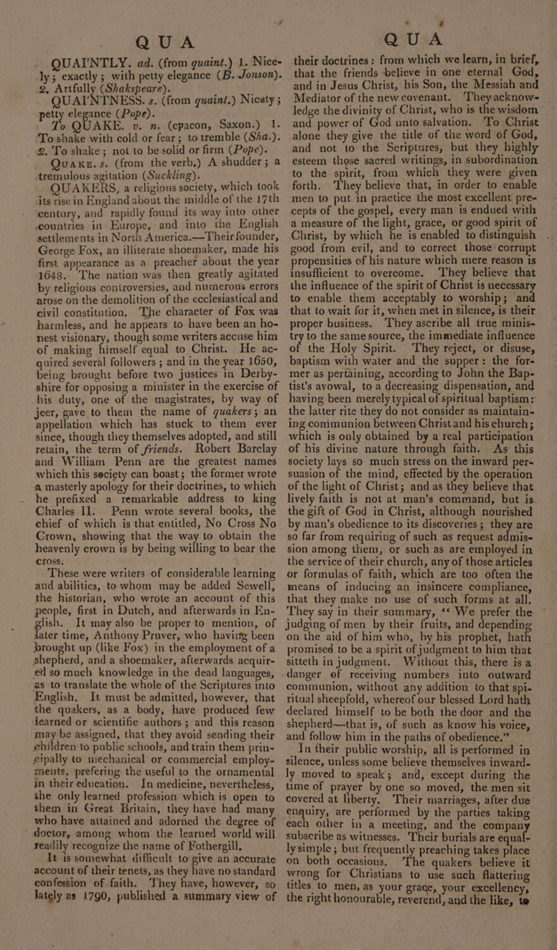 QUAI'NTLY. ad. (from quaint.) 1. Nice- ly; exactly ; with petty elegance (B. Jonson). 2. Artfully (Shakspeare). { QUAINTNESS. s. (from quaint.) Nicety ; petty elegance (Pope). To QUAKE. v. n. (cpacon, Saxon.) 1. To shake with cold or fear; to tremble (Séa.). 2. To shake; not to be solid or firm (Pope). Quaxe.s. (from the verb.) A shudder; a tremulous agitation (Suckling). QUAKERS, a religious society, which took its rise in England about the middle of the 17th century, and rapidly found its way into other countries in Europe, and into the English settlements in North America.—Their founder, George Fox, an illiterate shoemaker, made his first appearance as a preacher about the year 1648. The nation was then greatly agitated by religious controversies, and numerous errors arose on the demolition of the ecclesiastical and civil constitution, The character of Fox was harmless, and he appears to have been an ho- nest visionary, though some writers accuse him of making himself equal to Christ. He ac- quired several followers ; and in the year 1650, being brought before two justices in Derby- shire for opposing a minister in the exercise of his duty, one of the magistrates, by way of jeer, gave to them the name of guakers; an appellation which has stuck to them ever since, though they themselves adopted, and still retain, the term of friends. Robert Barclay and William Penn are the greatest names which this seciety can boast; the former wrote a masterly apology for their doctrines, to which he prefixed a remarkable address to king Charles 11. Penn wrote several books, the chief of which is that entitled, No Cross No Crown, showing that the way to obtain the heavenly crown is by being willing to bear the cross. These were writers of considerable learning and abilities, to whom may be added Sewell, the historian, who wrote an account of this people, first in Dutch, and afterwards in En- glish. It may also be proper to mention, of jater time, Anthony Praver, who havirty been brought up (like Fox) in the employment of a shepherd, and a shoemaker, afterwards acquir- ed so much knowledge in the dead languages, as to translate the whole of the Scriptures into English. It must be admitted, however, that the quakers, as a body, have produced few learned or scientific authors; and this reason may be assigned, that they avoid sending their ehildren to publie schools, and train them prin- eipally to mechanical or commercial employ- in their education. In medicine, nevertheless, the only learned profession which is open to them in Great Britain, they have had many who have attained and adorned the degree of doctor, among whom the learned world will readily recognize the name of Fothergill. It is somewhat difficult to give an accurate account of their tenets, as they have no standard confession of faith. They have, however, so lately as 1790, published a summary view of . ‘ their doctrines: from which we learn, in brief, that the friends believe in one eternal God, and in Jesus Christ, his Son, the Messiah and Mediator of the newcovenant. ‘They acknow- ledge the divinity of Christ, who is the wisdom and power of God unto salvation. To Christ alone they give the title of the word of God, and not to the Scriptures, but they highly esteem those sacred writings, in subordination to the spirit, from which they were given forth. They believe that, in order to enable men to put in practice the most excellent pre- cepts of the gospel, every man is endued with a measure of the light, grace, or good spirit of Christ, by which he is enabled to distinguish good from evil, and to correct those corrupt propensities of his nature which mere reason is insufficient to overcome. They believe that the influence of the spirit of Christ is necessary to enable them acceptably to worship; and that to wait for it, when met in silence, is their proper business. ‘They ascribe all true minis- try to the same source, the immediate influence of the Holy Spirit. They reject, or disuse, baptism with water and the supper: the for- mer as pertaining, according to John the Bap- tist’s avowal, to a decreasing dispensation, and having been merely typical oFepielioal baptism: the latter rite they do not consider as maintain- ing communion between Christ and his church; which is only obtained by a real participation of his divine nature through faith. As this society lays so much stress on the inward per- suasion of the mind, effected by the operation of the light of Christ; and as they believe that lively faith is not at man’s command, but is- the gift of God in Christ, although nourished by man’s obedience to its discoveries ; they are so far from requiring of such as request admis- sion among them, or such as are employed in the service of their church, any of those articles or formulas of faith, which are too often the means of inducing an insincere compliance, that they make no use of such forms at all, They say in their summary, ‘* We prefer the ~ judging of men by their fruits, and depending on the aid of him who, by his prophet, hath promised to be a spirit of judgment to him that sitteth in judgment. Without this, there is a danger of receiving numbers into outward communion, without any addition to that spi- ritual sheepfold, whereof our blessed Lord hath declared himself to be both the door and the shepherd—that is, of such as know his voice, and follow him in the paths of obedience.” _In their public worship, all is performed in silence, unless some believe themselves inward. ly moved to speak; and, except during the time of prayer by one so moved, the men sit covered at liberty. Their marriages, after due spaulty, are performed by the parties taking each other in a meeting, and the company subscribe as witnesses. Their burials are equal- lysimple ; but frequently preaching takes place on both occasions. The quakers believe it wrong for Christians to use such flattering titles to men, as your grace, your excellency, the right honourable, reverend, and the like, te