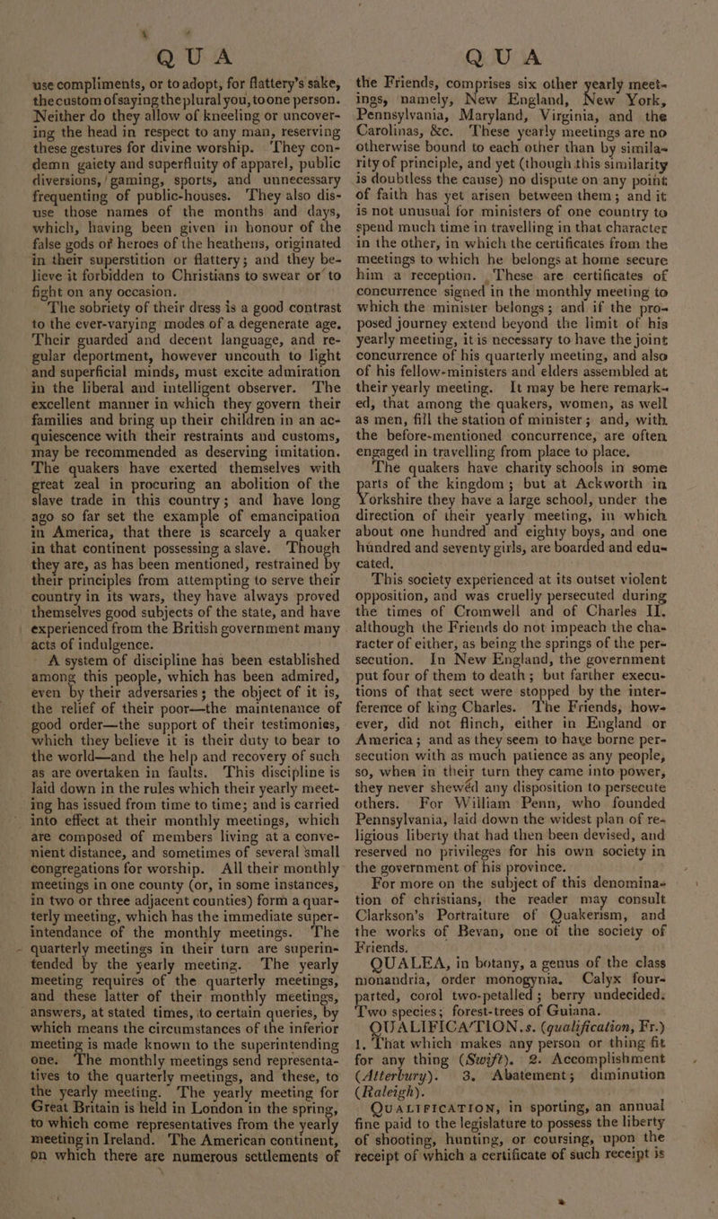 ‘ ‘ QUA use compliments, or to adopt, for flattery’s sake, the custom ofsaying theplural you, toone person. Neither do they allow of kneeling or uncover- ing the head in respect to any man, reserving these gestures for divine worship. ‘They con- demn gaiety and superfluity of apparel, public diversions,/gaming, sports, and unnecessary frequenting of public-houses. ‘They also dis- use those names of the months and days, which, having been given in honour of the false gods of heroes of the heathens, originated in their superstition or flattery; and they be- lieve it forbidden to Christians to swear or’ to fight on any occasion. _ The sobriety of their dress is a good contrast to the ever-varying modes of a degenerate age. Their guarded and decent language, and re- gular deportment, however uncouth to light and superficial minds, must excite admiration in the liberal and intelligent observer. The excellent manner in which they govern their families and bring up their children in an ac- quiescence with their restraints and customs, may be recommended as deserving imitation. The quakers have exerted themselves with great zeal in procuring an abolition of the slave trade in this country; and have long ago so far set the example of emancipation in America, that there is scarcely a quaker in that continent possessing a slave. Though they are, as has been mentioned, restrained by their principles from attempting to serve their country in its wars, they have always proved themselves good subjects of the state, and have experienced from the British government many acts of indulgence. A system of discipline has been established among this people, which has been admired, even By their adversaries ; the object of it is, the relief of their poor—the maintenance of good order—the support of their testimonies, which they believe it is their duty to bear to the world—and the help and recovery of such as are overtaken in faults. This discipline is _ Jaid down in the rules which their yearly meet- _ ing has issued from time to time; and is carried ' into effect at their monthly meetings, which are composed of members living at a conve- nient distance, and sometimes of several small congregations for worship. All their monthly meetings in one county (or, in some instances, in two or three adjacent counties) form a quar- terly meeting, which has the immediate super- intendance of the monthly meetings. The quarterly meetings in their turn are superin- tended by the yearly meeting. The yearly meeting requires of the quarterly meetings, and these latter of their monthly meetings, _ answers, at stated times, ito certain queries, by which means the circumstances of the inferior meeting is made known to the superintending one. The monthly meetings send representa- tives to the quarterly meetings, and these, to the yearly meeting. The yearly meeting for Great Britain is held in London in the spring, to which come representatives from the yearly meeting in Ireland. The American continent, on which there are numerous settlements of QUA the Friends, comprises six other yearly meet- ings, namely, New England, New York, Pennsylvania, Maryland, Virginia, and the Carolinas, &amp;c. These yearly meetings are no otherwise bound to each other than by simila- rity of principle, and yet (though this similarity is doubtless the cause) no dispute on any point of faith has yet arisen between them; and it is not unusual for ministers of one country to spend much time in travelling in that character in the other, in which the certificates from the meetings to which he belongs at home secure him a reception. _These are certificates of concurrence signed in the monthly meeting to which the minister belongs; and if the pro- posed journey extend beyond the limit of his yearly meeting, itis necessary to have the joint concurrence of his quarterly meeting, and also of his fellow-ministers and elders assembled at their yearly meeting. It may be here remark~ ed, that among the quakers, women, as well as men, fill the station of minister; and, with the before-mentioned concurrence, are often engaged in travelling from place to place. The quakers have charity schools in some epee of the kingdom; but at Ackworth in orkshire they have a large school, under the direction of their yearly meeting, in which about one hundred and eighty boys, and one hundred and seventy girls, are boarded and edu« cated. This society experienced at its outset violent opposition, and was crueliy persecuted during the times of Cromwell and of Charles II, although the Friends do not impeach the cha- racter of either, as being the springs of the per- secution. In New England, the government put four of them to death; but farther execu- tions of that sect were stopped by the inter- ference of king Charles. ‘The Friends, how- ever, did not flinch, either in England or America; and as they seem to haye borne per- secution with as much patience as any people, so, when in their turn they came into power, they never shewéd any disposition to persecute others. For William Penn, who founded Pennsylvania, laid down the widest plan of re- ligious liberty that had then been devised, and reserved no privileges for his own society in the government of his province. For more on the subject of this denomina- tion of christians, the reader may consult Clarkson’s Portraiture of Quakerism, and the works of Bevan, one of the society of Friends. QUALEA, in botany, a genus of the class nionandria, order monogynia. Calyx four- parted, corol two-petalled ; berry undecided. Two species; forest-trees of Guiana. OQUALIFICA/TION.s. (qualification, Fr.) 1, That which makes any person or thing fit for any thing (Swift), 2. Accomplishment (Atterbury). 3. Abatement; diminution (Raleigh). } | QUALIFICATION, in sporting, an annual fine paid to the legislature to possess the liberty of shooting, hunting, or coursing, upon the receipt of which a certificate of such receipt is