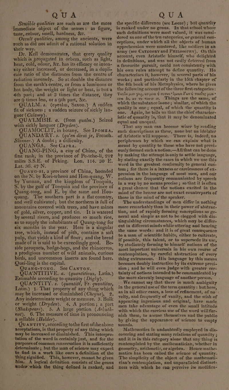 Sensible qualities are such as are the more immediate object of the senses: as figure, taste, colour, smell, hardness, &amp;c. Occult qualities, among the ancients, were such as did not adinit of a rational soiution in their way. Dr. Keil demonstrates, that every quality which is propagated in orbem, such as light, heat, cold, odour, &amp;c. has its efficacy or inten- sity either increased, or decreased, in a dupli- cate ratio of the distances from the centre of radiation inversely. So at double the distance from the earth’s centre, or from a luminous or hot body, the weight or light or heat, is but a 4th part; and at 3 times the distance, they are 9 times less, or a gth part, &amp;c. QUALM.s. (cpealin, Saxon.) A sudden fit of sickness ; a sudden seizure of sickly lan- guor (Calamy). ~ QUA’LMISH. a. (from gualm.) Seized with sickly languor (Dryden). QUANDA'RY. s. (qu’en dirai je, French. Skinner.) A doubt; a difficulty, UANGA. See Capra. UANG-PING, a city of China, of the first rank, in the province of Pe-tche-li, 212 miles $.S.E. of Peking. Lon. 114. 30 E. Lat. 36. 47 N. QuUANG-SI, a province of China, bounded on the N. by Koei-tcheou and Hou-quang, W. by Yunnan, and the kingdom of Tonquin, S. by the gulf of Tonquin and the province of Quang-tong, and E. by the same and Hou- quang. ‘The southern part is a flat country, and avell cultivated; but the northern is full of mountains covered with trees, and have mines of gold, silver, copper, and tin. It is watered by several rivers, and protluces so much rice, as to supply the inhabitants of Quang-tong for six months in the year. Here is a singular tree, which, instead of pith, contains a soft pulp, that yields a kind of flour; and the bread made of it is said to be exceedingly good. Be- side paroquets, hedge-hogs, and the rhinoceros, a prodigious number of wild animals, curious birds, and uncommon insects are found here. Quei-ling is the capital. . Quanc-Tonc. See Canton. QUA'NTITIVE. a. (quantitivus, Latin.) Estimable aecording to quantity (Digly). QUANTITY. s. (guemsite: Fr. quantitas, Latin.) 1. That property of any thing which may be increased or diminished (Cheyne). 2. Any indeterminate weight or measure. 3. Bulk or weight (Dryden). 4, A portion; a part (Shakspeare). 5. A large portion (Arbuth- not). 6. The measure of time in pronouncing a syllable (Holder). _ QUANTITY, according tothe first oftheabove acceptations, is that property of any thing which may be increased or diminished. This interpre- tation of the word is. certainly just, and for the purposes of common conversation it is sufficiently determinate ; but the man of science may expect to find in a work like ours a definition of the thing signified, ‘This, however, cannot be given him. A logical definition consists of the genus ander’ which the thing defined is ranked, and the specific difference (see Loarc) ; bat quantity is ranked under no genus. In that school where dered as one of the ten categories, or general con- ceptions, under which all the objects of human apprehension were mustered, like soldiers in an army (see CaTEGory and Puinosopny). On this account, even Aristotle himself, who delighted in definitions, and was not easily deterred from a favourite pursuit, could not consistently with his own rules attempt to define quantity. He characterises it, however, in several parts of his works ; and particularly in the 15th chapter of the 4th beok of his Metaphysics, where he gives the following account of the three first categories: Tavilee prev yag, wy pate y ovgres* Srore Swy yj mosdlng cree * tote de, wy to wooo ey. Things are the same, of which the substance isone; similar, of which the quality is one; equal, of which the quantity is one. Again, he tells us that the chief character- istic of quantity is, that it may be denominated equal and unequal, That any man can become wiser by reading such descriptions as these, none but an idolater of Aristotle will suppose. There ‘is, indeed, no periphrases by which we can explain what is meant by quantity to those who have not previ- ously formed such a notion.—All that can be done by making the attempi is only to settle language, by stating exacily the cases in which we use this word in the greatest conformity to general cus- tom ; for there is a laxness or carelessness of ex- pression in the language of most men, and our notions are frequently communicated by speech in a way by no means precise ; so that it is often a great chance that the notions excited in the mind of the hearer are not exact counterparts of those in the mind of the speaker. The understandings of men differ in nothing more remarkably than in their power of abstrac- tion, and of rapidly forming conceptions so ge- neral and simple as not to be clogged with dis- tinguishing circumstances, which may be differ- ent in different minds while uttering and hearing ihe same words: and it is of great consequence to a man of scientific habits, either to cultivate, if possible, this talent, or to supersede its use, by studiously forming to himself notions of the most important universals in his own course of contemplation, by careful abstraction of every thing extraneous. His language by this means becomes doubly instructive by its extreme preci- sion; and he will even judge with greater cer- tainty of notions intended to be communicated by the more slovenly language of another person. We cannot say that there is much ambiguity in the general use of the term quantity : but here, as in all other cases, a love of refinement, of no - velty, and frequently of vanity, and the wish of appearing ingenious and original, have made men take advantage of even the small latitude with which the careless use of the word will fur- nish them, to amuse themselves and the public by giving the appearance of science to empty sounds. . Mathematics is undoubtedly employed in dis- covering and stating many relations of quantity ; and it is in this category alone that any thing is contemplated by the mathematician, whether in geometry, arithmetic, oralgebra. Hence mathe- matics has been cailed the science of quantity. The simplicity of the object of the mathemati- cian’s contemplation, and unparalleled distinct- ness with which he can perceive its modifica-