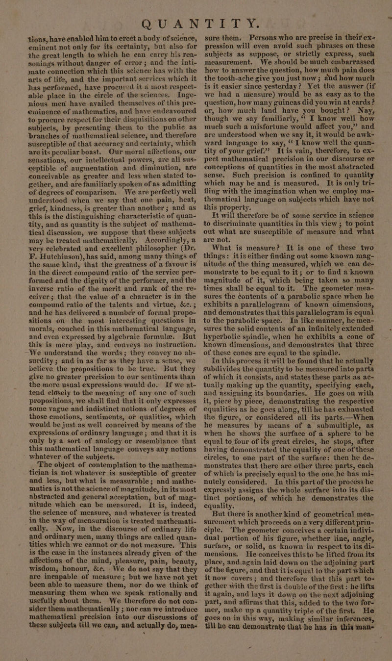 tions, have enabled him to erect a body of science, eminent not only for its certainty, but also for the great length to which he can carry his rea- sonings without danger of error; and the inti- mate connection which this science has with the arts of life, and the important services which it has performed, have procured it a most respect- able place in the circle of the sciences. Inge- nious men have availed themselves of this pre- eminence of mathematics, and have endeavoured to procure respect for their disquisitions on other subjecis, by presenting them to the public as branches of mathematical science, and therefore susceptible of that accuracy and certainty, which are its peculiar boast. Our moral affections, our sensations, our intellectual powers, are all sus- ceptible of augmentation and diminution, are conceivable as greater and less when stated to- Zs e e gether, and are familiarly spoken of as admitting of degrees of comparison. We are perfectly well understood when we say that one pain, heat, grief, kindness, is greater than another; and as this is the distinguishing characteristic of quan- tity, and as quantity is the subject of mathema- tical discussion, we suppose that these subjects may be treated mathematically. Accordingly, a very celebrated and excellent philosopher (Dr. ¥. Hutchinson), has said, among many things of the same kind, that the greatness of a favour is in the direct compound ratio of the service per- formed and the dignity of the performer, and the inverse ratio of the merit and rank of the re- ceiver; that the value of a character is in the compound ratio of the talents and virtue, &amp;c. ; and he has delivered a number of formal propo- sitions on the most interesting questions in morals, couched in this mathematical language, and even expressed by algebraic formule. But this is mere play, and conveys no instruction. ~We understand the words; they convey no ab- surdity ; and in as far as they have a sense, we believe the propositions to be true. But they give no greater precision to our sentiments than the more usual expressions wou!d do. If we at- tend closely to the meaning of any one of such propositions, we shall find that it only expresses Some vague and indistinct notions of degrees of those emotions, sentiments, or qualities, which would be just.as well conceived by means of the expressions of ordinary language; and that it is only by a sort of analogy or resemblance that this mathematical language conveys any notions whatever of the subjects. The object of contemplation to the mathema- tician is not whatever is susceptible of greater and less, but what is measurable; and mathe- matics is not the science of magnitude, in its most abstracted and general acceptation, but of mag- nitude which can be measured. It is, indeed, the science of measure, and whatever is treated in the way of mensuration is treated mathemati- cally. Now, in the discourse of ordinary life and ordinary men, many things are called quan- tities which we cannot or do not measure. This .is the case in the instances already given of the affections of the mind, pleasure, pain, beauty, wisdom, honour, &amp;c. We do not say that they are incapable of measure; but we have not yet been able to measure them, nor do we think of measuring them when we speak rationally and usefully about them. We therefore do not con- sider them mathematically ; nor can we introduce mathematical precision into our discussions of these subjects till we can, and actually do, mea- sure them. Persons who are precise in their ex pression will even avoid such phrases on these subjects as suppose, or strictly express, suck measurement. We should be much embarrassed how to answer the question, how much pain does the tooth-ache give you just now; and how much is it easier since yesterday? Yet the auswer (if we had a measure) would be as easy as to the question, how many guineas did you win at cards? or, how much land have you bought? Nay, though we say familiarly, ‘‘ I know well how much such a misfortune would affect you,” and are understood when we say it, it would be awk- ward language to say, ‘‘ I know well the quan- tity of your grief’ It is vain, therefore, to ex- pect mathematical precision in our discourse or conceptions of quantities in the most abstracted sense. Such precision is confined to quantity which may be and is measured. It is only tri- fling with the imagination when we employ ma- thematical language on subjects which have not this property. : It will therefore be of some service in science to discriminate quantities in this view ; to point out what are susceptible of measure and what are not. What is measure? It is one of these two things: itis either finding out some known mag- nitude of the thing measured, which we can de- monstrate to be equal to it; or to find a known magnitude of it, which being taken so many times shall be equal to it. The geometer mea- sures the contents of a parabolic space when he exhibits a parallelogram of known dimensions, and demonstrates that this parallelogram is equal to the parabolic space. In like manner, he mea- sures the solid contents of an infinitely extended hyperbolic spindle, when he exhibits a cone of known dimensions, and demonstrates that three of these cones are equal io the spindle. In this process it will be found that he actually subdivides the quantity to be measured into parts of which it consists, and states these parts as ac- tually making up the quantity, specifying each, and assigning its boundaries. He goes on with it, piece by piece; demonstrating the respective equalities as he goes along, till he has exhausted the figure, or considered all its parts——When he measures by means of a submultiple, as when he shows the surface of a sphere to’ be equal to four of its great circles, -he stops, after having demonstrated the equality of one of these circles, to one part of the surface: then he de- monstrates that there are other three parts, each nutely considered. In this part of the process he expressly assigns the whole surface into its dis- tinct portions, of which he demonstrates the equality. But there is another kind of geometrical mea- surement which proceeds on a very different prin- ciple. The geometer conceives a certain indivi- dual portion of his figure, whether line, angle, surface, or solid, as known in respect to its di- mensions. He conceives thisto be lifted from its place, and.again laid down on the adjoining part of the figure, and that it is equal to the part which it now covers; and therefore that this part to- gether with the first is double of the first : he lifts it again, and lays it down on the next adjoining part, and affirms that this, added to the two for- mer, make up a quantity triple of the first. He goes on in this way, making similar inferences, till he can demonstrate that he has in this man«