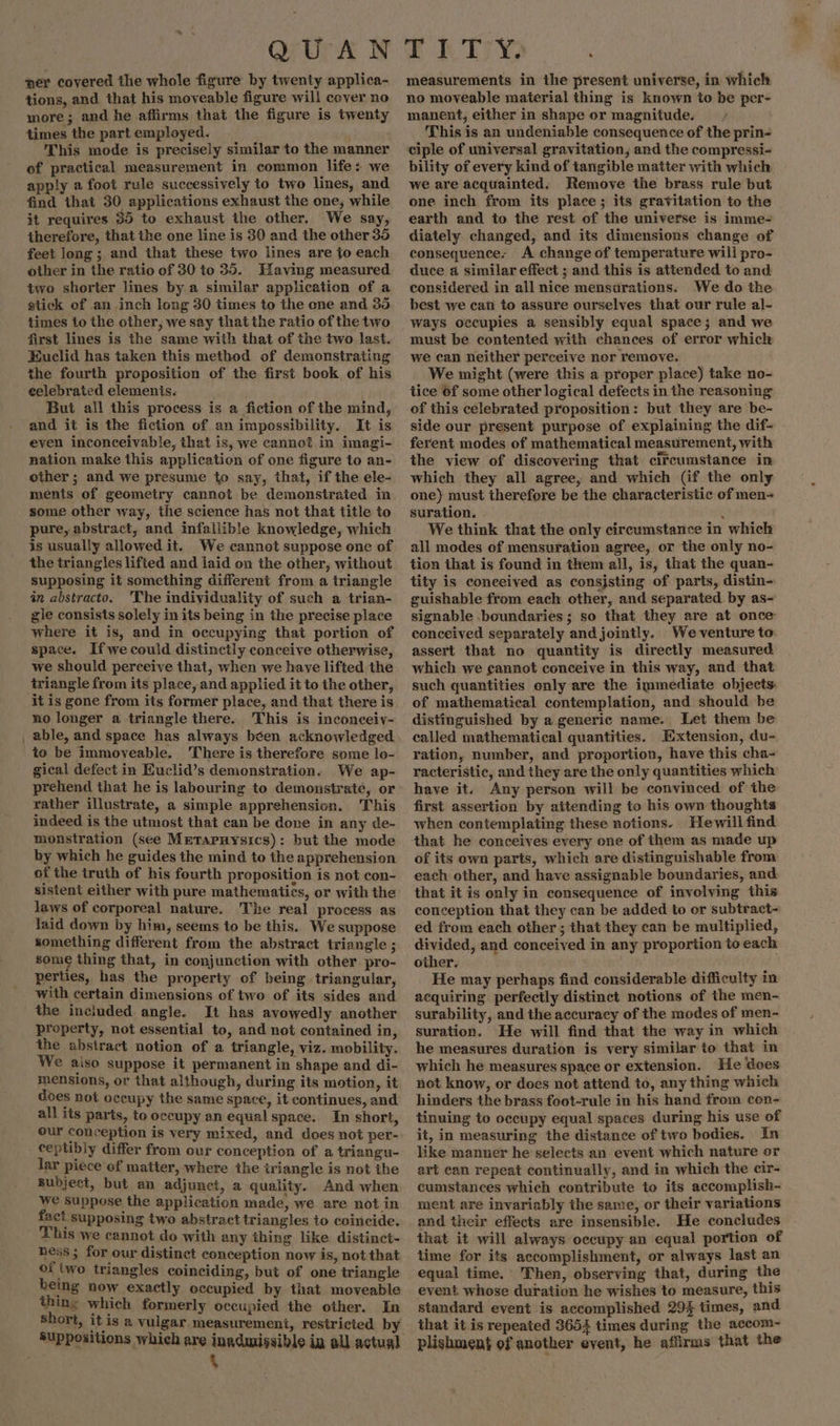 wer covered the whole figure by twenty applica- tions, and that his moveable figure will cover no more; and he affirms that the figure is twenty times the part employed. This mode is precisely similar to the manner of practical measurement in common life: we apply a foot rule successively to two lines, and find that 30 applications exhaust the one, while it requires 35 to exhaust the other. We say, therefore, that the one line is 30 and the other 35 feet long; and that these two lines are to each other in the ratio of 30 to 35. Having measured two shorter lines by a similar application of a stick of an inch long 30 times to the one and 35 times to the other, we say that the ratio of the two first lines is the same with that of the two last. Euclid has taken this method of demonstrating the fourth proposition of the first book of his eelebrated elemenis. But all this process is a fiction of the mind, and it is the fiction of an impossibility. It is. even inconceivable, that is, we cannot in imagi- nation make this application of one figure to an- other ; and we presume to say, that, if the ele- ments of geometry cannot be demonstrated in some other way, the science has not that title to pure, abstract, and infallible knowledge, which is usually allowed it. We cannot suppose one of the triangles lifted and laid on the other, without supposing it something different from a triangle in abstracto. 'The individuality of such a trian- gle consists solely in its being in the precise place where it is, and in occupying that portion of space. Ifwe could distinctly conceive otherwise, we should perceive that, when we have lifted the triangle from its place, and applied it to the other, it is gone from its former place, and that there is no longer a triangle there. This is inconceiv- _ able, and space has always béen acknowledged to be immoveable. There is therefore some lo- gical defect in EKuclid’s demonstration. We ap- prehend that he is labouring to demonstrate, or rather illustrate, a simple apprehension. This indeed is the utmost that can be done in any de- monstration (see Mretaruysics): but the mode by which he guides the mind to the apprehension of the truth of his fourth proposition is not con- sistent either with pure mathematics, or with the laws of corporeal nature. The real process as laid down by him, seems to be this. We suppose something different from the abstract triangle ; some thing that, in conjunction with other pro- perties, has the property of being triangular, with certain dimensions of two of its sides and the inciuded angle. It has avowedly another property, not essential to, and not contained in, the abstract notion of a triangle, viz. mobility. We aiso suppose it permanent in shape and di- all its parts, to occupy an equal space. In short, our conception is very mixed, and does not per- ceptibiy differ from our conception of a triangu- lar piece of matter, where the triangle is not the Subject, but an adjunct, a quality. And when we suppose the application made, we are not in fact Supposing two abstract triangles to coincide. This we cannot do with any thing like distinct- ness; for our distinct conception now is, not that of two triangles coinciding, but of one triangle being now exactly occupied by that moveable thing which formerly occupied the other. In short, itis a vulgar measurement, restricted by 4 measurements in the present universe, in which no moveable material thing is known to be per- manent, either in shape or magnitude. = This is an undeniable consequence of the prin- ciple of universal gravitation, and the compressi- bility of every kind of tangible matter with which we are acquainted. Remove the brass rule but one inch from its place; its gravitation to the earth and to the rest of the universe is imme- diately changed, and its dimensions change of consequence: A change of temperature will pro- duce 4 similar effect ; and this is attended to and considered in all nice mensarations. We do the best we can to assure ourselves that our rule al- ways occupies a sensibly equal space; and we must be contented with chances of error which we can neither perceive nor remove. We might (were this a proper place) take no- tice of some other logical defects in the reasoning of this celebrated proposition: but they are be- side our present purpose of explaining the dif- ferent modes of mathematical measurement, with the view of discovering that circumstance in which they all agree, and which (if the only one) must therefore be the characteristic of men- suration. : We think that the only circumstance in which all modes of mensuration agree, or the only no- tion that is found in them all, is, that the quan- tity is conceived as consjsting of parts, distin- guishable from each other, and separated by as- signable .boundaries; so that they are at once conceived separately and jointly. We venture to. assert that no quantity is directly measured which we ¢gannot conceive in this way, and that such quantities only are the immediate objects of mathematical contemplation, and should be distinguished by a generic name. Let them be called mathematical quantities. Extension, du- ration, number, and proportion, have this cha- racteristic, and they are the only quantities which have it. Any person will be convinced of the first assertion by attending to his own thoughts when contemplating these notions. Hewill find that he conceives every one of them as made up of its own parts, which are distinguishable from each other, and have assignable boundaries, and that it is only in consequence of involving this conception that they can be added to or subtract- ed. from each other; that they can be multiplied, divided, and conceived in any proportion to each other. He may perhaps find considerable difficulty in acquiring perfectly distinct notions of the men- surability, and the accuracy of the modes of men- suration. He will find that the way in which he measures duration is very similar to that in which he measures space or extension. He does not know, or does not attend to, any thing which hinders the brass foot-rule in his hand from con~- tinuing to occupy equal spaces during his use of it, in measuring the distance of two bodies. In like manner he selects an event which nature or art can repeat continually, and in which the cir- cumstances which contribute to its accomplish- ment are invariably the same, or their variations and their effects are insensible. He concludes that it will always occupy an equal portion of time for its accomplishment, or always last an equal time. Then, observing that, during the event, whose duration he wishes to measure, this standard event is accomplished 29% times, and that it is repeated 3654 times during the accom- plishment of another event, he affirms that the