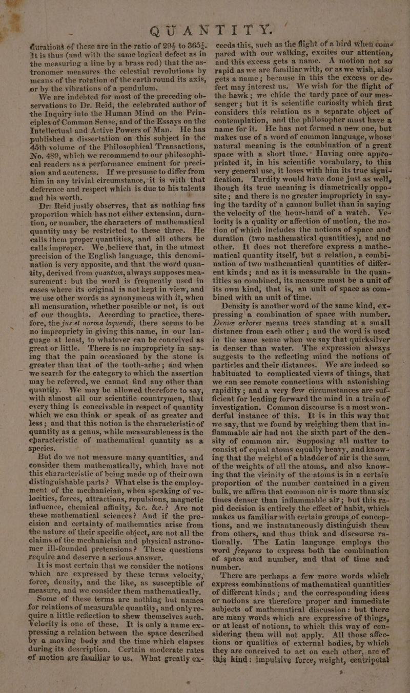 Et is thus (and with the same logical defect as in the measuring a line by a brass rod) that the as- tronomer measures the celestial revolutions by We are indebted for most of the preceding ob- servations to Dr. Reid, the celebrated author of the Inquiry into the Human Mind on the Prin- ciples of Common Sense, and of the Essays on the Intellectual and Active Powers of Man. He has published a dissertation on this subject in the 45th volume of the Philosophical Transactions, No. 489, which we recommend to our philosophi- cal readers as a performance eminent for preci- sion andacuteness. If we presume to differ from him in any trivial circumstance, it is with that deference and respect which is due to his talents and his worth. Edin Dr: Reid justly observes, that as nothing has proportion which has not either extension, dura- tion, or number, the characters of mathematical quantity may be restricted to these three. He ealls them proper quantities, and all others he ealls improper. We ,believe that, in the utmost precision of the English language, this denomi- nation is very apposite, and that the word quan- tity, derived from quantum, always supposes mea- surement: but the word is frequently used in eases where its original is not kept in view, and we use other words as synonymeus with it, when all mensuration, whether possible or not, is out of our thoughts. According to practice, there- fore, the jus et norma loquendz, there seems to be no impropriety in giving this name, in our lan- guage at least, to whatever can be conceived as great or little. ‘There is no impropriety in say- ing that the pain occasioned by the stone is greater than that of the tooth-ache; and when we search for the category to which the assertion may be referred, we cannot find any other than quantity. We may be allowed therefore to say, with almost ail our scientific countrymen, that eyery thing is conceivable in respect of quantity which we can think or speak of as greater and less ; and that this notion is the characteristic of quantity as a genus, while measurableness is the characteristic of mathematical quantity as a species. But do we not measure many quantities, and consider them mathematically, which have not this characteristic of being made up of their own distinguishable parts? What else is the employ- ment of the mechanician, when speaking of ve- locities, forces, attractions, repulsions, magnetic influence, chemical affinity, &amp;c. &amp;e.? Are not these mathematical sciences? And if the pre- cision and certainty of mathematics arise from the nature of their specific object, are not.all the claims of the mechanician and physical astrono- mer ill-founded pretensions? These questions require and deserve a serious answer. Tt is most certain that we consider the notions which are expressed by these terms velocity, force, density, and the like, as susceptible of measure, and we consider them mathematically, Some of these terms are nothing but names for relations of measurable quantity, and only re- quire a little reflection to shew themselves such, Velocity is one of these. It is only a name ex- pressing a relation between the space described by a moving body and the time which elapses during its description. Certain moderate rates of motion are familiar to us. What greatly ex- * ceeds this, such as the flight of a bird when come pared with our walking, excites our attention, and this excess gets a name. A motion not so rapid as we are familiar with, or as we wish, also gets a name; because in this the excess or de- fect may interest us. We wish for the flight of the hawk; we chide the tardy pace of our mes~ senger; but it is scientific curiosity which first considers this relation as a separate object of contemplation, and the philosopher must have a name for it. He has not fermed a new one, but makes use of a word of common language, whose natural meaning is the combinatien of a great space with a short time.’ Having onve appro- priated it, in his scientific vocabulary, to this very general use, it loses with him its tru¢ signi&lt; fication, Tardity would have done just as well, though its true meaning is diametrically oppo- site; and there is no greater impropriety in say- ing the tardity of a cannon bullet than in saying the velocity of the hour-hand of a watch. Ve- locity is a quality or affection of motion, the ne- tion of which includes the notions of space and duration (two mathematical quantities), and no other. It does not therefore express a mathe- matical quantity itself, but a relation, a combi- nation of two mathematical quantities of differ- ent kinds; and as it is measurable in the quan- tities so combined, its measure must be a unit of its own kind, that is, an unit of space as com- bined with an unit of time. Density is another word of the same kind, ex~ pressing a combination of space with number. Dense arbores means trees standing at a small distance from each other; and the word is used in the same sense when we say that quicksilver is denser than water. ‘The expression always suggests to the reflecting mind the notions of particles and their distances. We are indeed so habituated to complicated views of things, that we can see remote connections with astonishing rapidity ; and a very few circumstances are suf- ficient for leading forward the mind in a train of investigation. Common discourse is a most won- derful instance of this. It is in this way that we say, that we found by weighing them that in- flammable air had not the sixth part of the den- sity of common air. Supposing all matter to consist of equal atoms equally heavy, and know-= ing that the weight of a bladder of air is the sum, of the weights of all the atoms, and also know- ing that the vicinity of the atoms is in a certain proportion of the number contained in a given bulk, we affirm that common air is more than six times denser than inflammable air; but this ra- pid decision is entirely the effect of habit, which. makes us familiar with certain groups of concep- tions, and we instantaneously distinguish theny from others, and thus think and discourse ra- tionally. ‘The Latin language employs the word frequens to express both the combination of space and number, and that of time and number. ‘There are perhaps a few more words which express combinations of mathematical quantities of different kinds ; and the corresponding ideas or notions are therefore proper and immediate subjects of mathematical discussion: but there are many words which are expressive of things, or at least of notions, to which this way of con- sidering them will not apply. All those affee- tions or qualities of external bodies, by which they are conceived to act on each other, are of this kind: impulsive force, weight, centripetal a