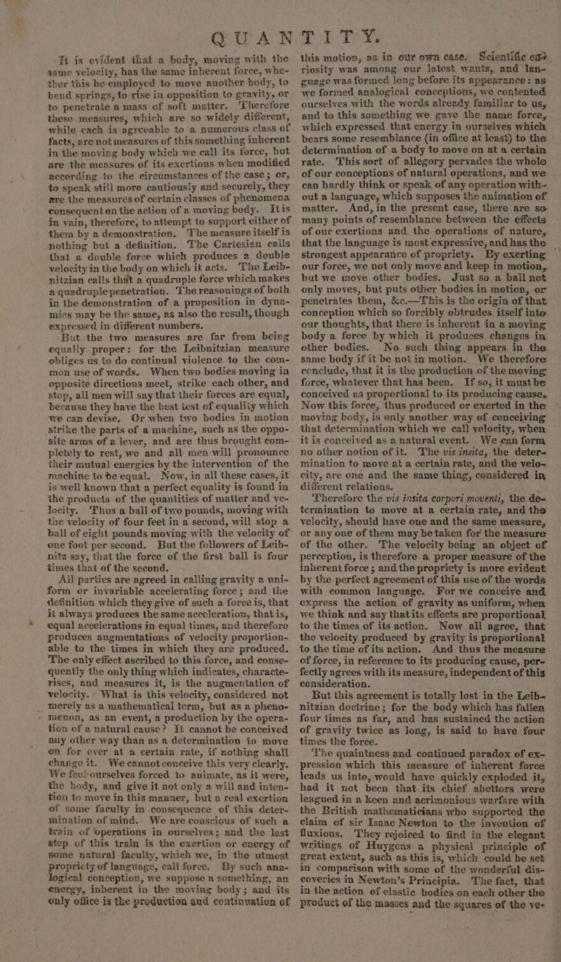 Tt is evident that a bedy, moving with the same velocity, has the same inherent force, whe- ther this be employed to move another body, to bend springs, to rise in opposition to gravity, or to penetrate a mass of soft matier. ‘Therefore these measures, which are so widely different, while each is agreeable to a numerous class of facts, are not measures of this something inherent in the moving body which we call its force, but are the measures of its exertions when modified according to the circumstances of the case; or, to speak still more cautiously and securely, they re the measures of certain classes of phenomena consequent on the action of a moving bedy. Ktis in vain, therefore, to attempt to support either of them by a demonstration. ‘The measure itself is nothing but a definition. The Cartesian calls that a double force which produces a. double velocity in the body on which it acts. ‘The Leib- nitzian calls that a quadruple force which makes a quadruple penetration. ‘The reasonings of both in the demonstration of a proposition in dyna- mies may be the same, as also the result, though expressed in different numbers. But the two measures are far from being equally proper: for the Leibnitzian measure obliges us to do continual vielence to the com- mon use of werds. When two bodies moving in opposite directions meet, strike each other, and stop, all men will say that their forces are equal, because they have the best iest of equality which we can devise. Or when two bodies in motion strike the parts of a machine, such as the oppo- site arms of a lever, and are thus brought com- pletely to rest, we and all men will pronounce their mutual energies by the intervention of the machine to be equal. Now, in all these cases, it is well known that a perfect equality is found in the products of the quantities of matter and ve- locity. Thus a ball of two pounds, moving with the velocity of four feet in a second, will stop a ball of eight pounds moving with the velocity of one foot per second. But the followers of Leib- nitz say, that the force of the first ball is four times that of the second. Ail parties are agreed in calling gravity a uni- form or invariable accelerating force ; and the definition which they give of such a force is, that it always produces the same acceleration, that is, equal accelerations in equal times, and therefore produces augmentations of velocity proportion- able to the times in which they are produced. The only effect ascribed to this force, and conse- quently the only thing which indicates,. characte- rises, and measures it, is the augmentation of velocity. What is this velocity, considered not _ merely as a mathematical term, but as a pheno- - Menon, as an eyent, a production by the opera- tion of a natural cause? It cannot be conceived any other way than as a determination to move on for ever at a certain rate, if nothing shall change it. We cannot conceive this very clearly. We feel-ourselves forced io animate, as it were, the body, and give it not only a will and inten- tion to move in this manner, but a real exertion of some faculty in consequence of this deter- mination of mind. We are conscious of such a train of operations in ourselves; and the last step of this train is the exertion or energy of some natural faculty, which we, in the utmost propricty of language, call force. By such ana- logical conception, we suppose a something, an energy, inherent in the moving body; and its only office is the production and continuation of this motion, as in our own case. Scientific eas riosity was among our latest wants, and lan- guage was formed long before its appearance: as we formed analogical conceptions, we contented ourselves with the words already familiar to us, and to this something we gave the name force, which expressed that energy in ourselves which bears some resemblance (in office at least) to the — determination of a body to move on at a certain rate. This sort of allegory pervades the whole of our conceptions of natural operations, and we can hardly think or speak of any operation with- out a language, which supposes the animation of matter. And, in the present case, there are so many points of resemblance between the effects of our exertions and the operations of nature, that the language is most expressive, and has the | strongest appearance of propriety. By exerting our force, we not only move and keep in motion, but we move other bodies. Just so a ball not only moves, but puts other bodies in motion, or penetrates them, &amp;c.—This is the origin of that conception which so forcibly obtrudes itself into our thoughts, that there is inherent in a moving body a force by which it produces changes in other bodies. No such thing appears in the same body if it be not in motion. We therefore ecnclude, that it is the preduction of the moving force, whatever that has been. If so, it must be conceived as proportional to its producing cause. Now this force, thus produced or exerted in the moving bedy, is only another way of concejving that determination which we call velocity, when it is conceived as a natural event. We can form no other notion of it. The vis insta, the deter- mination to move at a certain rate, and the velo- city, are one and the same thing, considered in, different relations. . mo: Therefore the vis znsita corport moventi, the de~ termination to move at a certain rate, and the velocity, should have one and the same measure, or any one of them may betaken for the measure of the other. The velocity being an object of perception, is therefore a proper measure of the inherent force ; and the propriety is more evident by the perfect agreement of this use of the words with common language. For we conceive and express the action of gravity as uniform, when we think and say thatits effects are proportional to the times of its action. Now all agree, that the velocity produced by gravity is proportional to the time of its action. And thus the measure of force, in reference to its producing cause, per- fecily agrees with its measure, independent of this consideration. But this agreement is totally lost in the Leib- nitzian doctrine; for the body which has fallen four times as far, and has suStained the action of gravity twice as long, is said to have four times the force. ‘The quaintness and continued paradox of ex- pression which this measure of inherent force leads us into, would have quickly exploded it, had it not been that its chief abettors were leagued in a keen and acrimonious warfare with _ the British mathematicians who supported the claim of sir Isaac Newton to the invention of fluxions. They rejoiced to find in the elegant writings of Huygens a physical principle of great extent, such as this is, which could be set in comparison with some of the wonderful dis- coveries in Newton’s Principia. The fact, that in the action of elastic bodies on each other the ~ product of the masses and the squares of the ve-