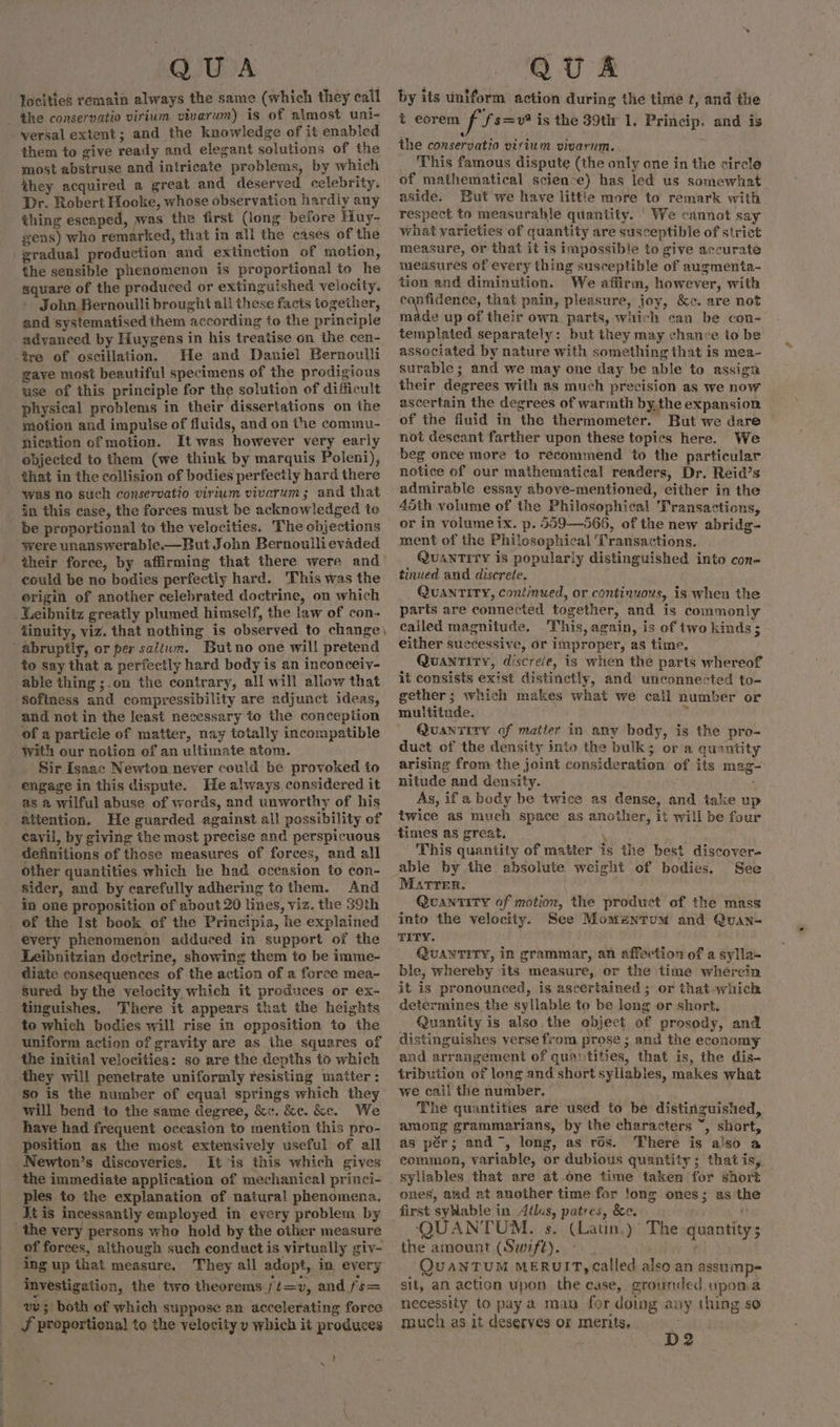 Jocities remain always the same (which they call the conservatio virium vivarum) is of almost uni- versal extent; and the knowledge of it enabled them to give ready and elegant solutions of the most abstruse and intricate problems, by which they acquired a great and deserved celebrity. Dr. Robert Hooke, whose observation hardiy any thing escaped, was the first (long before Huy- gens) who remarked, that in all the cases of the gradual production and extinction of motion, the sensible phenomenon is proportional to he square of the produced or extinguished velocity. John Bernoulli brought ali these facts together, and systematised them according to the principle advanced by Huygens in his treatise on the cen- tre of oscillation. He and Daniel Bernoulli gave most beautiful specimens of the prodigious use of this principle for the solution of difficult physical problems in their dissertations on the motion and impulse of fluids, and on the commu- nication of motion. It was however very early objected to them (we think by marquis Poleni), that in the collision of bodies perfectly hard there was no such conservatio virium vivarum; and that in this case, the forces must be acknowledged to be proportional to the velocities. The objections were unanswerable.—But John Bernoulli evaded their force, by affirming that there were and could be no bodies perfectly hard. This was the erigin of another celebrated doctrine, on which _Leibnitz greatly plumed himself, the law of con- iinuity, viz. that nothing is observed to change) abruptly, or per saliwm. Butno one will pretend to say that a perfectly hard body is an inconceiy- able thing ;.on the contrary, all will allow that Sofiness and compressibility are adjunct ideas, and not in the Jeast necessary to the conception of a particle of matter, nay totally incompatible With our notion of an ultimate atom. Sir Isaac Newton never could be provoked to _ engage in this dispute. He always. considered it as a wilful abuse of words, and unworthy of his attention. He guarded against all possibility of cavil, by giving the most precise and perspicuous definitions of those measures of forces, and all other quantities which he had occasion to con- sider, and by carefully adhering to them. And in one proposition of about 20 lines, viz. the 39th of the Ist book of the Principia, he explained every phenomenon adduced in support of the Leibnitzian doctrine, showing them to be imme- diate consequences of the action of a force mea- Sured bythe velocity which it produces or ex- tinguishes. There it appears that the heights to which bodies will rise in opposition to the uniform action of gravity are as the squares of the initial velocities: so are the depths to which they will penetrate uniformly resisting matter : so is the number of equal springs which they will bend to the same degree, &amp;«. &amp;e. &amp;e. We have had frequent occasion to mention this pro- position as the most extensively useful of all Newton’s discoveries. It is this which gives the immediate application of mechanical princi- ples to the explanation of natural phenomena. Jt is incessantly employed in every problem by the very persons who hold by the other measure of forces, although such conduct is virtually giv- ing up that measure. They all adopt, in every investigation, the two theorems ft=v, and fs= vu; both of which suppose an accelerating force J proportional to the velocity v which it produces ! x by its uniform action during the time ¢, and the t eorem f fs=v? is the 39th 1. Princip. and is This famous dispute (the only one in the circle of mathematical science) has led us somewhat aside. But we have little more to remark with respect to measurahle quantity. | We cannot say what varieties of quantity are susceptible of strict measure, or that it is impossible to give accurate measures of every thing susceptible of augmenta- tion and diminution. We affirm, however, with eu iiae: that pain, pleasure, joy, &amp;c. are not made up of their own parts, which can be con- templated separately: but they may chance to be associated by nature with something that is mea- surable; and we may one day be able to assign their degrees with as much precision as we now ascertain the degrees of warmth by the expansion of the fluid in the thermometer. But we dare not descant farther upon these topics here. We beg once more to recommend to the particular notice of our mathematical readers, Dr. Reid’s admirable essay above-mentioned, either in the 45th volume of the Philosophical Transactions, or in volume ix. p. 559—566, of the new abridg- ment of the Philosophical Transactions. QUANTITY is popularly distinguished into con- tinued and discrete, QUANTITY, continued, or continuous, is when the parts are connected together, and is commonly called magnitude, This, again, is of two kinds ; either successive, or improper, as time. Quantity, discreie, is when the parts whereof it consists exist distinctly, and unconnected to- gether; which makes what we call number or multitude. yi Quan7ity of matier in any body, is the pro- duct of the density into the bulk; ora quantity arising from the joint consideration of its mag- nitude and density. on As, if a body be twice as dense, and take up twice as much space as another, it will be four times as great. h \ This quantity of matter is the best discover- See Martrer. Quantity of motion, the product of the mass into the velocity. See Momenrum and Quan- TITY. | QUANTITY, in grammar, an affection of a sylla- ble, whereby its measure, or the time wherein it is pronounced, is ascertained ; or that-whichkh determines the syllable to be long or short. Quantity is also the object of prosody, and distinguishes verse from prose ; and the economy and arrangement of quastities, that is, the dis- tribution of long and short syllabies, makes what we cail the number, The quantities are used to be distinguished, among grammarians, by the characters “, short, as pér; and, long, as ros. There is also a common, variable, or dubious quantity ; that is; syllables that are at.one time taken for short ones, aad at another time for !ong ones; as the first syNable in Aélus, patres, &amp;e. : QUANTUM. s. (Latin.)’ The quantity; the amount (Swift), ¢ QuaANTUM MERUIT, Called also an assuimp= sit, an action upon the case, grounded upoma necessity to pay a man for doing any thing so much as it deserves or merits. D2