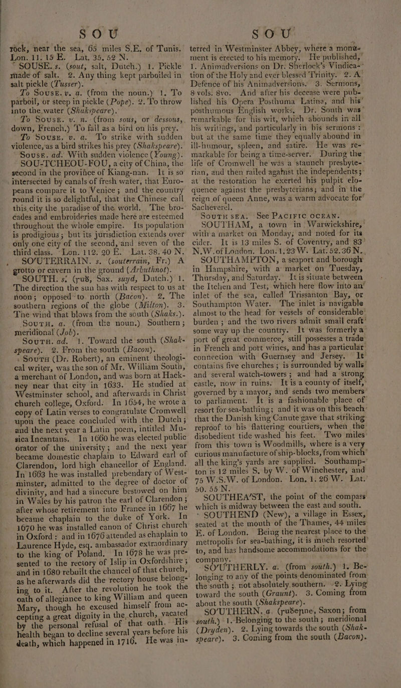 tock, near the sea, 65 miles S.E. of Tunis. Lon. 11,15 E. Lat, 35.52 N. “ SOUSE..s. (sout; salt, Dutch.) 1. Pickle rade of salt. 2. Any thing kept parboiled in salt pickle (T'usser). To Souse.v. a. (from the noun.) 1, To parboil, or steep in pickle (Pope). ¢.'To throw into the.water (Shukspeare). down, French,) ‘Yo fall asa bird on his prey. To Sovussz, v. a. To strike with sudden violence,'as a bird strikes his prey (Shakspeare). Souse. ad. With sudden violence (Young). SOU-TCHEOU-FOU, acity of China, the second in the provifce of Kiang-nan. It is so intersected by canals of fresh water, that Euro- peans compare it to Venice; and the country round it is so delightful, that the Chinese call this.city the paradise of the world. ‘The bro- éades and embroideries made here are esteemed throughout the whole empire. Its population is prodigious ; but its jurisdiction extends over only one city of the second,’and seven of the third class. “Lon. 112. 20 E. Lat. 38.40 N. SO/UTERRAIN. s. (souterrain, Fr.) A grotto or cavern in the ground (Arbuthnot). SOUTH. s: (pus, Sax. suyd, Dutch.) 1. The direction the sun has with respect to us at noon; opposed~to. north (Bacon). 2, The southern regions of the globe (Milton). 3. The wind that blows from the south (Shaks.). Soura. a. (from tke noun.) Southern; meridional (Job). Sourn. ad. ‘1. Toward the south (Shak- speare). 2. From the south (Bacon). . Souts (Dr. Robert), an eminent theologi- cal writer, was the son of Mr. William South, a merchant of London, and was born at Hack- ney near that city in 1633. He studied at estminster school, and afterwards in Christ church college, Oxford: In 1654, he wrote a eopy of Latin verses to conyratulate Cromwell upon the peace concluded with the Dutch; and the next year a Latin poem, intitled Mu- sica In¢antans. In 1660 he was elected public orator of the university; and the next year became domestic chaplain to Edward earl of Clarendon, lord high chancellor of England. In 1663 he was installed prebendary of West- minster, admitted to the degree of doctor of divinity, and had a sinecure bestowed on him in Wales by his patron the earl of Clarendon ; after whose retirement into France in 1667 he became chaplain to the duke of York. In 1670 he was installed canon of Christ church in Oxford : and in 1676 attended as chaplain to Laurence Hyde, esq. ambassador extraordinary to the king of Poland. In 1678 he was pre- sented to the rectory of Islip in Oxfordshire ; and in 1680 rebuilt the chancel of that church, as he afterwards did the rectory house belong-' ing to it. After the revolution he took the oath of allegiance to king William and queen Mary, though he excused himself from ac- cepting a great dignity in the church, vacated by the personal refusal of that oath, His health began to decline several ae before his death, which happened in 1710. He was in- terred in Westminster Abbey, where a moni ment is erected to his memory. He published,” 1. Animadversions on Dr. Sherlock’s Vindica-° tion of the Holy and ever blessed Trinity. 2. A’ Defence of his Animadversions. 3. Sermons, S vols. 8vo. And after his decease were pub- lished his Opera Posthuma Latina, and his’ posthumous English works, Dr. South was’ remarkable ‘for his wit, which abounds in all&gt; his writings, and particularly in his sermons : but at the same time they equally abound in ill-humour, spleen, and satire. He was re- markable for being a time-server.. During the life of Cromwell he was a staunch presbyte-' rian, and then railed agatnst the independents ;- at the restoration he exerted his pulpit elo- quence against the presbyterians; and in the reign of queen Anne, was a warm advocate for’ Sacheverel. : SouTu sEA. See PACIFIC OCEAN. SOUTHAM, a town in. Warwickshire, ’ witha market on Monday, and noted for its cider. It is 13 miles S. of Coventry, and 83° N.W.of London. Lon. 1:23 W. Lat. 52.36N.., SOUTHAMPTON, a seaport and borough in Hampshire, with a market on Tuesday, Thursday, and Saturday.’ It is situate between the Itchen and Test; which here flow into an’ inlet of the sea, called Trissanton Bay, or Southampton Water. ‘The inlet is navigable almost to the head for vessels of considerable’ burden ; and the two rivers admit smail craft’ some way up the country. It was formerly a port of great commerce, still possesses a trade” connection with Guernsey and Jersey. It’ contains five churches ; is surrounded by walls’ and several watch-towers ; and had a strong castle, now in ruins. It is a county of itself,’ voverned by a mayor, and sends two members’ to parliament. It is a fashionable place of resort for sea-bathing; and it was on this beach: that the Danish king Canute gave that striking reproof.to his flattering courtiers, when the: disobedient tide washed his feet. Two miles: from this town is Woodmills, where is a very curious manufacture of ship- blocks, from which’ all the king’s yards are supplied. Southamp-' ton is 12 miles S. by W. of Winchester, and 75 W.S.W. of London. Lon, 1.26 W. Lat.’ 50. 55'N. SOUTHEA’ST, the point of the compass which is midway between the east and south. - SOUTHEND (New), a village in Essex, seated at the mouth of the Thames, 44 miles E. of London. Being the nearest place to the metropolis for sea-bathing, it is much resorted’ to, and has handsome accommodations for the company. -SO/UTHERLY. a. (from south.) 1. Be- longing to any of the points denominated from: the south ;. not absolutely southern. -2. Lying toward the south (Graunt). 3. Coming from about the south (Shakspeare). SO’/UTHERN. a. (pudenne, Saxon; from (Dryden). 2. Lying towards the south (Shak- speare). 3. Coming from the south (Bacon).