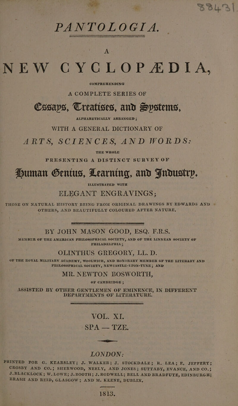 art oae aie es i f i nin 7 PANTOLOGIA. NEW CYCLOPEDIA, COMPREHENDING A COMPLETE SERIES OF Cssaps, Treatises, and Systems, ALPHABETICALLY ARRANGED 5 WITH A GENERAL DICTIONARY OF ARTS, SCIENCES, AND WORDS: THE WHOLE PRESENTING A DISTINCT SURVEY OF Human Genius, Learning, and Fndustry. ELLUSTRATED WITH ELEGANT ENGRAVINGS; THOSE ON NATURAL HISTORY BEING FROM ORIGINAL DRAWINGS BY EDWARDS AND OTHERS, AND BEAUTIFULLY COLOURED AFTER NATURE, BY JOHN MASON GOOD, ESQ. F.R:S. MEMBER OF THE AMERICAN PHILOSOPHICAL SOCIETY, AND OF THE LINNEAN SOCIETY OF PHILADELPHIA 5 OLINTHUS GREGORY, LL. D. OF THE ROYAL MILITARY ACADEMY, WOOLWICH, AND HONORARY MEMBER GF THE LITERARY AND PHILOSOPHICAL SOCIETY, NEWCASTLE-UPON-TYNE; AND MR. NEWTON BOSWORTH, OF CAMBRIDGE 5 ASSISTED BY OTHER GENTLEMEN OF EMINENCE, IN DIFFERENT DEPARTMENTS OF LITERATURE. MOL. SO. SPA — TZE. ~&lt;a LONDON: PRINTED FOR G. KEARSLEY; J. WALKER; J. STOCKDALE; R. LEA; E, JEFFERY; CROSBY AND CO.; SHERWOOD, NEELY, AND JONES; SUTTABY, EVANCE, AND CO.}3 J.BLACKLOCK; W. LOWE; J.BOOTH; J.RODWELL; BELL AND BRADFUTE, EDINBURGH}; BRASH AND REID, GLASGOW ; AND M. KEENE, DUBLIN, 1813,