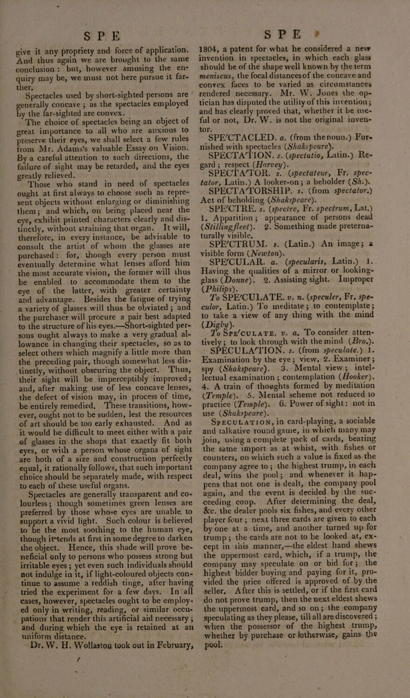 give it any propriety and force of application. And thus again we are brought to the same conclusion: but, however amusing the en- quiry may be, we must not here pursue it far- ther. Spectacles used by short-sighted persons are generally concave ; as the spectacles employed by the far-sighted are convex. “The choice of spectacles being an object of great importance to all who are anxious to preserve their eyes, we shall select a few rules from Mr. Adams’s valuable Essay on Vision. By a careful attention to such directions, the failure of sight may be retarded, and the eyes greatly relieved. Those who stand in need of spectacles ought at first always to choose such as repre- sent objects without enlarging or diminishing them; and which, on being placed near the eye, exhibit printed characters clearly and dis- tinctly, without straining that organ. It will, therefore, in every instance, be advisable to consult the artist of whom the glasses are purchased : for, though every person must eventually determine what lenses afford him the most accurate vision, the former will thus be enabled to accommodate them to the eye of the latter, with greater certainty ‘and advantage. Besides the fatigue of trying a variety of glasses will thus be obviated ; and. the purchaser will procure a pair best adapted to the structure of his eyes.—Short-sighted per- sons ought always to make a very gradual al- lowance in changing their spectacles, so as to select others which magnify a little more than the preceding pair, though somewhat less dis- tinetly, without obscuring the object. Thus, their sight will be imperceptibly improved; and, after making use of less concave lenses, the defect of vision may, in process of time, be entirely remedied, These transitions, how- ever, ought not to be sudden, lest the resources of art should be too early exhausted. And as it would be difficult to meet either with a pair of glasses in the shops that exactly fit both eyes, or with a person whose organs of sight are both of a size and construction perfectly equal, it rationally follows, that such important choice should be separately made, with respect to each of these useful organs. Spectacles are generally transparent and co- lourless; though sometimes green lenses are preferred by those whose eyes are unable, to support a vivid light. Such colour is believed to be the most soothing to the human eye, though ittends at first in some degree to darken the object. Hence, this shade will prove be- neficial only to persons who possess strong but irritable eyes ; yet even such individuals should not indulge in it, if light-coloured objects con- tinue to assume a reddish tinge, after having tried the experiment fora few days. In all cases, however, spectacles ought to be employ- ed only in writing, reading, or similar occu- pations that render this artificial aid necessary ; and during which the eye is retained at an uniform distance. ‘Dr. W. H. Wollaston took out in February, t ™= \ SPE» 1804, a patent for what he considered a new invention in spectacles, in which each glass sliould be of the shape well known by the term meniscus, the focal distancesof the concave and convex faces to be varied as circumstances rendered necessary. Mr. W. Jones the op- tician has disputed the utility of this invention ; and has clearly proved that, whether it be use- ful or not, Dr. W. is not the original inven- tor. SPE’CTACLED. a. (from thenoun.) Furs nished with spectacles aida SPECTA/TION. s. (spectatio, Latin.) Re- gard ; respect (Harvey). SPECTA/TOR. s. (spectateur, Fr. spec- tator, Latin.) A looker-on; a beholder (S/.). SPECTA’TORSHIP. s. (from spectator.) Act of beholding (Shakspeare), SPE/CTRE. s. (specire, Fr. spectrum, Lat.) 1, Apparition; appearance of persons dead (Stillingfleet). 2. Something made preterna- turally visible, SPE’CTRUM. s. (Latin.) An image; a visible form (Newton). SPE’CULAR. a. (specularis, Latin.) 1.. Having the qualities of a mirror or looking- glass (Donne). 2. Assisting sight. Improper (Philips). To SPE’/CULATE. ». n. (speculer, Fr, spe- culor, Latin.) To meditate; to contemplate ; to take a view of any thing with the mind (Dighy)- To Spz/cuLaTE. v. a. To consider atten- tively; to look through with the mind (Bro.). SPECULA/TION. s. (from speculate.) 1. Examination by the eye; view. 2. Examiner; spy (Shakspeare). 3. Mental view; intel- lectual examination ; contemplation (Hooker). 4. A train of thoughts formed by meditation (Temple). 5. Mental scheme not reduced to practice (Temple). 6. Power of sight; not in use (Shakspeare). SpECULATION, in card-playing, a sociable and talkative round game, iu which many may join, using a complete pack of cards, bearing the same import as at whist, with fishes or counters, on which such a value is fixed as the company agree to; the highest trump, in each deal, wins the pool; and whenever it hap- pens that not one is dealt, the company pool again, and the event is decided by the suc- ceeding coup. After determining the deal, &amp;c. the dealer pools six fishes, and every other player four; next three cards are given to each by one at a time, and another turned up for trump; the cards are not to be looked at, ex- cept in this manner,—the eldest hand shews the uppermost card, which, if a trump, the company may speculate on or bid for; the highest bidder buying and paying for it, pro- vided the price offered is approved. of by the seller, After this is settled, or if the first card do not prove trump, then the next eldest shews the uppermost card, and so on; the company speculating as they please, till all are discovered ; when the possessor of the highest trump, — by purchase: or lotherwise, gains the pool,