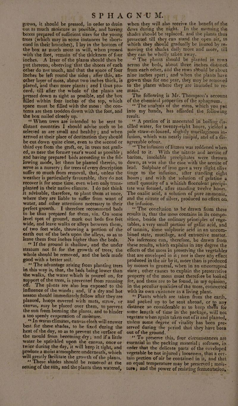 giows, it should be pressed, in order to drain out as much moisture as possible, and having ‘boxes prepared of sufficient sizes for the young trees (which may in some instances be short- ened in their branches), I lay in the bottom of the box as much moss as will, when pressed with the foot, ‘remain of the thickness of four inches. A layer of the plants should then be put thereon, observing that the shoots of each other do not touch, and that the space of four inches be left round the sides; after this, an- other layer of moss, about two inches thick, is placed, and then more plants; and I thus pro- ceed, till after the whole of the plants are eer down as tight as possible, and the box lled within four inches of the top, which space must be filled with the moss: the con- tents are then trodden down with the foot, and the box nailed closely up. : &lt;‘ When trees are intended to be sent to distant countries I should advise such to be selected as are small and healthy; and when arrived at their place of destination they should be cut down quite close, even to the second or third eye from the graft, or, in trees not graft- ed, as near the former year’s wood as possible ; and having prepared bets according to the fol- lowing mode, let them be planted therein, to serve as a nursery ; for trees of every description suffer 30 much from remoyal, that, unless the weather is particularly favourable, they do not recover it for some time, even when only trans- lanted in their native climate. I do not think it advisable, therefore, to plant them at ‘once, where they are liable to suffer from want of water, and other attentions necessary to their perfect growth. [I therefore recommend beds to be thus prepared for them, viz. On some level spot of ground, mark out beds five feet wide, and leave walks or alleys between them, of two feet wide, throwing a portion of the earth out of the beds upon the alleys, so as to leave them four inches higher than the beds. ‘‘ Ifthe ground is shallow, and the under stratum not fit for the growth of trees, the whole should be removed, and the beds made good with a better soil. » *¢ The advantage arising from planting trees in this way is, that, the beds being lower than the walks, the water which is poured on, for support of the trees, is prevented from running off. ‘Fhe plants are also less exposed to the season should immediately follow after they are planted, hoops covered with mats, straw, or canvas, may be placed over them, to prevent the sun from burning the plants, and to hinder a too speedy evaporation of moisture. . © In warm climates, canvas cloth will answer best for these shades, to be fixed during the heat of the day, so as to prevent the surface of the mould from becoming dry; and if a little water be sprinkled upon the canvas, once or _ twice during the day, it will keep it tight, and produce a moist atmosphere underneath, which will greatly facilitate the growth of the plants, «* These shades should be removed: at the setting of the sun, and the plants then watered, when they will also receive the benefit of the dews during the night. In the morning the shades should be replaced, and the plants thus protected till they can stand the open air, to which they ele gradually be inured by re- moving the shades daily more and more, till they can be wholly taken away. — ’ ©The plants should be planted in rows across the beds, about three inches distancé. from each other, and the rows slfould be about nine inches apart; and when the plants have grown thus for one year, they may be removed to the places where they are intended to re- main.” ; ae . The following is Mr. Thompson's account of the chemical properties of the sphagnum, | “© The analysis of the moss, which you put result. cs ‘«« A portion of it macerated in boiling dis- tilled water, for twenty-eight hours, yielded @ pale straw-coloured, slightly mucilaginous in- fusion, which was nearly insipid, and of a dis- agreeable odour. RONEN iy eve ~ «The infusion of litmus was reddened when, added to it. . With the nitrate and acetite of barites, insoluble precipitates were thrown down, as was also the case with the acetite of lead. Sulphate of iron gave a very slight olive tinge to the infusion, after standing eight hours; and with the’ solution of gelatine a small quantity of a whitish flocculent precipi- tate was formed, after standing twelve hours. The oxalic acid, a solution of pure ammonia, and the nitrate of silver, produced no effect on, the infusion. pa adie on ** The conclusion to he drawn from these results is, that the moss contains in its compo-. sition, beside the ordinary principles of vege- tables, a very small portion of gallic acid, and of tannin, bme sulphuric acid in an uncom- bined state, mucilage, and extractive matter. . these results, which explains in any degree the effects of the moss in preserving the vegetables that are enveloped in it; nor is there ay efiect roduced in the air by it, more than is produced. ie mosses in eel when in an uncorrupted state; other causes to explain the preservative property of the moss must therefore be looked for, and these are to be found, in my opinion, in the peculiar qualities of the moss, conneeted with its own existence as a living plant. ‘* Plants which are taken from the earth, and packed up to be sent abroad, or to any distance so considerable as to keep thefn for. some length of time in the package, will not vegetate when again taken out of it and planted, . unless some degree of vitality has been pres served during the period that they have beer out of the eround. i ahi ge he chy ‘© To preserve this, four circumstances are essential in the packing material; softness, in . order that the delicate parts of the enveloped vegetable be not injured ; looseness, that a cer- tain portion of.air be contained in it, and that - an equal temperature may be preserved ; mois- | ~