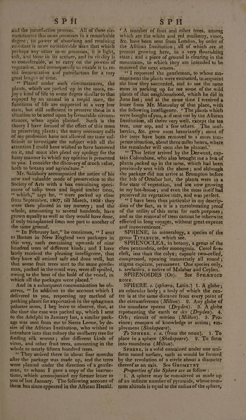 “ gs % sPH and the putrefactive process. All of these cir- cumstances this moss possesses in a remarkable degree ; its power of absorbing and retaining moisture is more considerable than that which perhaps any other moss possesses, it is light, soft, and loose in its texture, and its vitality is so considerable, ‘as to catry on the powers of vegetation, and Boittaqaently to enable it to re- sist fermentation and putrefaction for a very great lengin of time. ° anit ine «* Placed under such circtimstances, the lants, which are packed up in the moss, en- joy a kind of life in some degree similar to that enjoyed by an animal in a torpid state, the functions of life are supported at a very low state, but still sufficient to preserve them in a situation to be acted upon by favourable circum- stances, when again planted. Such is the theory I have formed of the effect of this moss \ of my profession have not allowed me time suf- ficient to investigate the subject with all the attention I could have wished to have bestowed on it, and must also plead my apology for the hasty manner in which my opinion is presented to you. I consider the discovery of much value, both to botany and agriculture.” Mr. Salisbury accompanied the notice of his new and valuable mode of preservation to the Society of Arts with a box containing speci- mens of tulip trees and liquid amber trees, © which,” says he, ‘* were packed up close from September, 1807, till March, 1808: they were then planted in my nursery; and the whole, amounting to several hundreds, have grown equally as well-as they would have done, if only transplanted from one part to another of (the same\pround?*: °° ors hii ** In February last,” he continues, “ I sent to Boston in New England two packages in this way, each containing upwards of nine’ hundred trees of different kinds; and I have lately received the pleasing intelligenee, that they have all arrived safe and done well, but that some fruit trees sent to the same gentle- man, packed in the usual way, were all spoiled, owing to the heat of the hold of the vessel, in _ which all the packages were placed.” ) And in a subsequent communication he ob- serves, ** In addition to the account which I delivered to you, respecting my method of packing plants for exportation in the sphagnum palustre moss, I beg leave to observe, that, at the tine the case was packed up, which I sent to the Adelphi in January last, a similar pack- age was sent from me to Sierra Leone, by de- sire of the African Institution, who wished to introduce into that colony the mulberry tree for feeding silk worms; also different kinds of vines, and other fruit trees, amounting in the whole to nearly fifteen hundred trees. were planted under the direction of a gentle- man, to whom I gave a copy of the instruc- tions, which accompanied my former letter to you of last January. The following account of them has since appeared in the African Herald. ‘A number of fruit and other trees, among which are the white and red mulberry, vines, &amp;c. have been sent from London, by order of the African Institution; all of which are at. state; and a piece of ground is clearing in the mountains, to which they are intended to be removed the next season. _ * T requested the gentleman, to whose ma- nagement the plants were entrusted, to acquaint mie how they succeeded, and to use the same moss in packing up for me some of the wild plants of that neighbourhood, which he did in June last; and at the same time I received a letter from Mr. Macaulay of that place, with the following intelligence. * The plants which were bought of you, aid sent out by the African Institution, all thrive very well, except the tea tree, sour sop, and ‘a few others. The mul- berries, &amp;c. grow most luxuriantly ; most of the trees have been removed to a more tem~ perate situation, about three miles hence, where the remainder wil! soon also be planted.’ “¢ This letter arrived by the Derwent, cap- tain Colombine, who also brought me a box of plants packed up in the moss, which had been previously sent with the above; and although the package did not arrive at Brompton before the 5th of October last, the plants were in a fine state of vegetation, and are now growin in my hot-house; and even the moss itself had preserved its vegetative state, and was perfect. © T have been thus particular in my descrip- of the utility of this moss for such purposes ; and as the removal of trees cannot be otherwise effected in long voyages, without great expense and inconvenience,” si ’ SPHENE, in mineralogy, a species of the genus Titanium, which ‘see. | * SPHENOCLEA, in botany, a genus of the class pentandria, order monogynia. Corol fivee cleft, iess than the calyx; capsule two-celled, compressed, opening transversely all round ; stigma capitate, permanent. One species only, s. zeylanica, a native of Malabar and Ceylon. SPHENOIDES (Os). See Spu#norp BONE. — oh - SPHERE. s. (sphera, Latin.) 1. A globe; an orbicular body ; a body of which the cen- tre is at the same distance from every point of the circumference (Milton). 2. Auy globe of the mundane system (Dryden). 3. A globe representing the earth or sky (Dryden). 4. Orb; circuit of motion (Milton). 5. Pro- vince; compass of knowledge or action; em. ployment (Shakspeare). To SPHERE. v.a. (from the noun). 1. To. place in a sphere (Shakspeare). 2. To form into roundness (Milton). SPHERE, is a solid contained under one uni- form round surface, such as would be formed’ by the revolution of a circle about a diameter thereof as an axis. See Geometry. Properties of the Sphere are as follow : 1. A sphere may be considered as made up of an infinite number of pyramids, whose coms mon altitude is equal to the radius of the sphere,