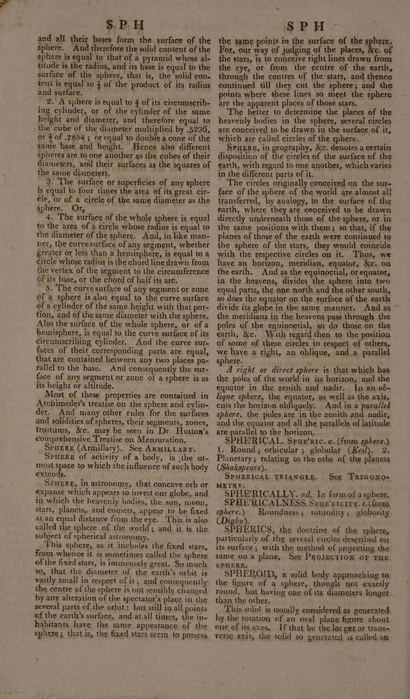 Sphere. Or, _ 4. ‘The surface of the whole sphere is equal to the area of a circle whose radius is equal to the diameter of the sphere. And, in like man- ner, the curve surface of any segment, whether greater or less than a hemisphere, is equal to a circle whose radius is the chord line drawn from the vertex of the segment to the circumference of its base, or the chord of half its arc. 5. The curve surface of any segment or zone of a sphere is also equal to the curve surface of a cylinder of the same height with that por- tion, and of the same diameter with the sphere, Also the surface of the whole sphere, or of a hemisphere, is equal to the curve surface of its circumscribing cylinder. And the curve sur- faces of their corresponding parts are equal, that are contained between any two places pa- rallel to the base. And consequently the sur- face of any segment or zone of a sphere is as its height or altitude. : | Most of these properties are contained in Archimedes’s treatise on the sphere and cylin- der. And many other rules for the surfaces and solidities of spheres, their segments, zones, trustums, &amp;c. may be seen in Dr. Hutton’s comprehensive Treatise on Mensuration. SPHERE (Armillary). See ARMILLARY. ‘Spwere of activity of a body, is .the ut- most space to which the influence of such body extends. . SPHERE, in astronomy, that concave orb or expanse which appears to invest our globe, and in which the heavenly bodies, the sun, meon, stars, planets, and comets, appear to be fixed at_an equal distance from the eye. This is also called the sphere of the world; and it is the subject of spherical astronomy. This sphere, as it includes the fixed stars, from whence it is sometimes called the sphere of the fixed stars, is immensely great. So much so, that the diameter of the earth’s orbit is vastly small in respect of it; and consequently the centre of the sphere is not sensibly changed by any alteration of the spectator’s place in the several parts of.the orbit: but still in all points of the earth’s surface, and atall times, the in- habitants have the same appearance of the sphere ;, that is, the fixed stars seera to possess the same points in the surface of the sphere. For, our way of juc ging of the places, &amp;c. of the stars, is to conceive right lines drawn from the eye, or from the centre of the earth, through the centres of the stars, and thence continued till they cut the sphere ; and the points where these lines so meet the sphere are the apparent places of those stars. | The better to determine the places of the heavenly bodies in the sphere, several circles are conceiyed to be drawn in the surface of it, which are called circles of the sphere. { SPHERE, In geography, &amp;c. denotes a certain disposition of the circles of the surface of the earth, with regard to one another, which varies in the different parts of it. The circles originally conceiyed on the sur- face of the sphere of the Meee are almost all transferred, by analogy, to the surface of the earth, where they are conceived to be drawn directly underneath those of the sphere, or in the same positions with them; so that, if the planes of those of the earth were continued to the sphere of the stars, they would coincide with the respective circles on it. Thus, we haye an horizon, meridian, equator, &amp;c. on the earth. And as the equinoctial, or equator, in the heavens, divides the sphere into two equal parts, the one north and the other south, so does the equator on the surface of the earth divide its glabe in the same manner. And as the meridians in the heavens pass through the poles of the equinoctial, so do those on the earth, &amp;c. With regard then to the position of some of these circles in respect of others, we have a right, an oblique, anda parallel sphere. . . ae right or direct sphere is that which has the poles of the world in its horizon, and the equator in the zenith and nadir. In an ob- lique sphere, the equator, as well as the axis, cuts the horizon obliquely. And in a paralled sphere, the poles are in the zenith and nadir, and the equator and all the parallels of latitude are parallel to the horizon, SPHERICAL. Spue’ric. a. (from sphere.) 1. Round; orbicular ; globular (Kei). 2. Planetary; relating to the orbs of the planets (Shakspeare). SPHERICAL TRIANGLE. . METRY. SPHE’RICALLY..ad. In form of a sphere. SPHE’RICALNESS. Spue’aicity. s. (fom See Tricono- sphere.) Roundness; rotundity; globosity (Digby). | SPHERICS, the doctrine of the sphere, particularly of the several circles described on its surface; with the method of projecting the same ona plane, See PROJECTION OF THE SPHERE, _ eN, SPHEROID, a solid. body approaching to. the figure of a sphere, though not exactly round, but having one of its diameters longer. than the other. Be bi . This soiid. is usually considered as generated by the rotation of an oval plane figure about one of itsaxes, If that be the lorger or trans- verse axis, the solid so gencrated is called an