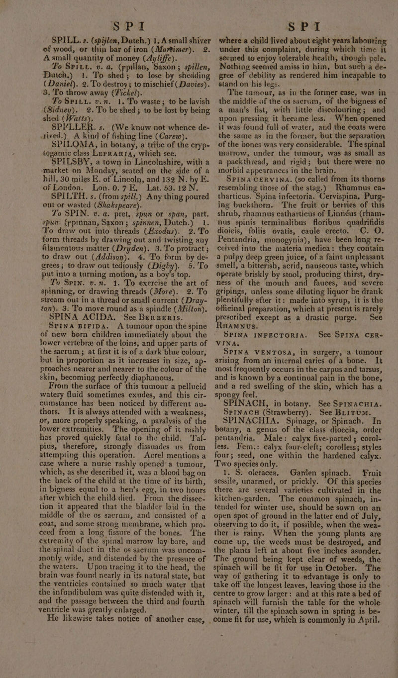 SPILL. s. (spijlen, Dutch.) 1, Asmall shiver ef wood, or thin bar of iron (Mortimer). 2. A small quantity of money (Ayliffe). Fo SPitu. v. a, (ppillan, Saxon; spillen, Dutch.) 1. To shed; to lose by shedding (Daniel). 2. To destroy} to mischief (Davies). 8. To throw away (Zickel). To Spiiy. v.n. 1. To waste; to be lavish (Sidney). 2. To be shed; to be lost by being shed (Watés). SPI“YLLER. s. (We know not whence de- -rived.) A kind of fishing line (Carew). SPILOMA, in botany, a tribe of the cryp- togamic class LepRARIA, whieh see. SPILSBY, a town in Lincolnshire, with a market on Manday, seated on the side of a hill, 30 miles E. of Lincoln, and 132 N. by E. of London. Lon. 0.7 E, Lat. 53.12 N. SPILTH. s. (from spill.) Any thing poured eut or wasted (Shakspeare). To SPIN. ». a. pret., spun or span, part. ‘spun. (ypinnan, Saxon; spinnen, Dutch.) 1. “To draw out into threads (Exodus). 2.'To form threads by drawing out and twisting any filamentous matter (Dryden). 3. To protract ; to draw out (Addison). 4. To form by de- grees; to draw out tediously (Dighy). 5.'To put into a turning motion, as a boy’s top. ' To Spin. von. 1. To exercise the art of spinning, or drawing threads (More). 2. To stream out in a thread or small current (Dray- ton). 3. To move round as a spindle (Milton). SPINA ACIDA. See BerBeris. SPINA BIFIDA. A tumour upon the spine of new born children immediately about the lower vertebrze of the loins, and upper parts of the sacrum ; at first it is of a dark blue colour, but in proportion as it increases in size, ap- proaches nearer and nearer to the colour of the skin, becoming perfectly diaphanous. From the surface of this tumour a pellucid watery fluid sometimes exudes, and this cir- cumstance has been noticed by different au- or, miore properly speaking, a paralysis of the lower extremities. The opening of it rashly has proved quickly fatal to the child. Tal- pius, therefore, strongly dissuades us from attempting this operation. Acre] mentions a case where a nurse rashly opened’ a tumour, which, as she described it, was a blood bag on the back of the child at the time of its birth, in bigness equal to a hen’s egg, in two hours after which the child-died. From the dissec- tion it appeared that the bladder laid in the middle of the os sacrum, and consisted of a coat, and some strong membrane, which pro. ceed from a long fissure of the bones. The extremity of the spinal marrow lay bare, and the spinal duct in the os sacrum was uncom- monly wide, and distended by the pressure of the waters. Upon tracing it to the head, the brain was found nearly in its natural state, but the ventricles contained so much water that the infundibulum was quite distended with it, and the passage between the third and fourth ventricle was greatly enlarged. : where a child lived about eight years labouring under this complaint, during which time it seemed to enjoy tolerable health, though pale. Nothing seemed amiss in him, but such a de- gree of debility as rendered him incapable to stand on his legs, The tumour, as in the former case, was in the middie of the os sacrum, of the bigness of a man’s fist, with little discolouring; and upon pressing it beeame less. When opened it was found full of water, and the coats were the same as in the former, but the separation of the bones was very considerable. The spinal marrow, under the tumour, was as small as a packthread, and rigid; but there were no morbid appearances in the brain. Spina CERVINA. (so called from its thorns: resembling those of the stag.) Rhamnus ca- tharticus. Spina infectoria. Cervispina. Purg- ing buckthorn. The fruit or berries of this shrub, rhamnus ecatharticus of Linnéus (rham- nus spinis terminalibus floribus quadrifidis digicis, foliis ovatis, caule erecto. C. O. Pentandria, monogynia), have been long re-~ ceived into the materia medica: they contain a pulpy deep green juice, of a faint unpleasant smell, a bitterish, acrid, nauseous taste, which operate briskly by stool, producing thirst, dry- ness of the mouth and fauces, and severe gtipings, unless some diluting liquor be drank plentifully after it: made into syrup, it is the officinal preparation, which at present is rarely prescribed except as a drastic purge. See Raamuus. _ SPINA INFECTORSA. VINA, SPINA VENTOSA, in surgery, a. tumour arising from an internal caries of a bone. It most frequently occurs in the carpus and tarsus, and is known by a continual pain in the bone, and a red swelling of the skin, which has a | spongy feel. SPINACH, in botany. See Sprnacuta. Sprnac# (Strawberry). See BLiTuM. SPINACHIA. Spinage, or Spinach. In botany, a genus of the class dioecia, order pentandria, Male: calyx five-parted ; corol-: less. Fem.: calyx four-cleft; corolless; styles four; seed, one within the hardened calyx. Two species only. 1. S. oleracea, Garden spinach. Fruit sessile, unarmed, or prickly. Of this species there are several varieties cultivated in the kitchen-garden. The common spinach, in- tended for winter use, should be sown on an open spot of ground in the latter end of July, observing to do it, if possible, when the wea- ther is rainy. When the young plants are come up, the weeds must be destroyed, and the plants left at about five inches asunder. The ground being kept clear of weeds, the spinach will be fit for use in October. The way of gathering it to advantage is only to take off the longest leaves, leaving those in the centre to grow larger: and at this rate a bed of spinach will furnish the table for the whole winter, till the spinach sown in spring is be- come fit for use, which is commonly in April. See SPINA CER-