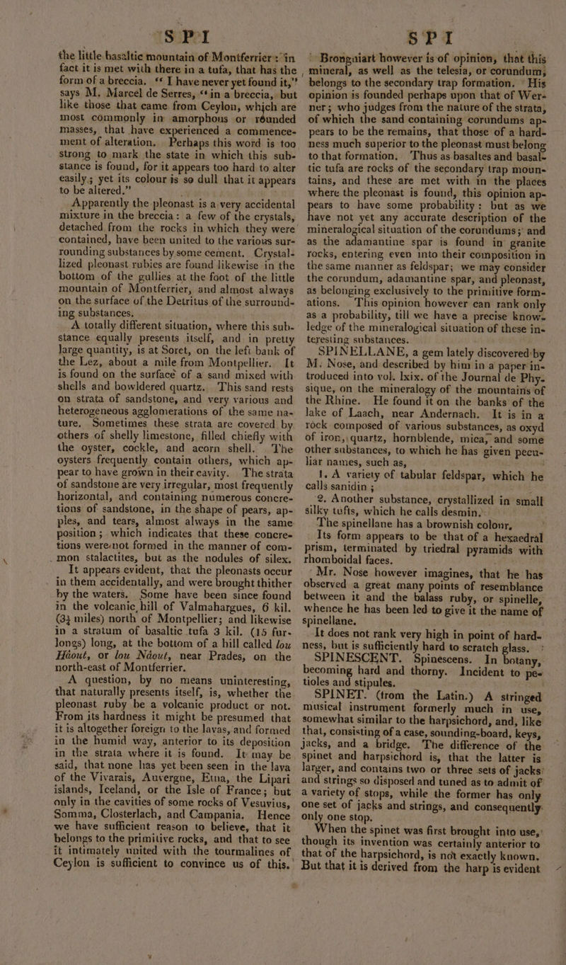 “S$ PI the little basal tic mountain of Montferrier: in form of a breccia. ‘* I have never yet found it,” says M. Marcel de Serres, “in a breccia, but like those that came from Ceylon, whjch are most commonly im amorphous or réunded masses, that have experienced a commence- ment of alteration, Perhaps this word is too strong to mark the state in which this sub- stance is found, for it appears too hard to alter easily; yet its colour is so dull that it appears to be altered.” Apparently the pleonast is a very accidental mixture in the breccia: a few of the crystals, detached from the rocks in which they were contained, have been united to the various sur- rounding substances by some cement, Crystal- lized pleonast rubies are found likewise in the bottom of the gullies at the foot of the little mountain of Montferrier, and almost always on the surface of the Detritus of the surround- ing substances. A totally different situation, where this sub- stance equally presents itself, and in pretty large quantity, is at Soret, on the left bank of the Lez, about a mile from Montpellier. It is found on the surface of a sand mixed with shells and bowldered quartz. This sand rests on strata of sandstone, and very various and heterogeneous agglomerations of the same na- ture. Sometimes these strata are covered by others of shelly limestone, filled chiefly with the oyster, cockle, and acorn shell. Vhe oysters frequently contain others, which ap- pear to have grown in theircavity. The strata of sandstone are very irregular, most frequently horizontal, and containing numerous concre- tions of sandstone, in the shape of pears, ap- ples, and tears, almost always in the same position ;. which indicates that these concre- tions were-not formed in the manner of com- _mon stalactites, but as the nodules of silex. It appears evident, that the pleonasts occur in them accidentally, and were brought thither hy the waters. Some have been since found in the volcanic, hill of Valmahargues, 6 kil. (33 miles) north of Montpellier; and likewise in a stratum of basaltic tufa 3 kil. (15 fur- Jongs) long, at the bottom of a hill called low Héout, or lou Ndeut, near Prades, on the north-east of Montferrier. A question, by no means uninteresting, that naturally presents itself, is, whether the pleonast ruby be a volcanic product or not. From its hardness it might be presumed that it is altogether foreign to the lavas,'and formed in the humid way, anterior to its deposition in the strata where it is found. It may be said, that none has yet been seen in the laya of the Vivarais, Auvergne, Etna, the Lipari islands, Iceland, or the Isle of France; but only in the cavities of some rocks of Vesuvius, Somma, Closterlach, and Campania. Hence we have sufficient reason to believe, that it belongs to the primitive rocks, and that to see it intimately united with the tourmalines of Ceylon is sufficient to convince us of this.’ SPI ' Bronguiart however is of opinion, that this mineral, as well as the telesia, or corundum, belongs to the secondary trap formation. © His Opinion is founded perhaps upon that of Wer- ner; who judges from the nature of the strata, of which the sand containing corundums ap- pears to be the remains, that those of a hard- ness much superior to the pleonast must belong to that formation. ‘Thus as basaltes and basal- tic tufa are rocks of the secondary trap moun- tains, and these are met with in the places where the pleonast is found, this opinion ap- pears to have some probability: but as we have not yet any accurate description of the mineralogical situation of the corundums;' and as the adamantine spar is found in’ granite rocks, entering even into their composition in the same manner as feldspar; we may consider the corundum, adamantine spar, and pleonast, as belonging exclusively to the primitive form- ations. This opinion however can rank only as a probability, till we have a precise knows ledge of the mineralogical situation of these in« teresting substances. . SPINELLANE, a gem lately discovered:by M. Nose, and described by him in a paper in- troduced into vol. Ixix. of the Journal de Phy. sique, on the mineralogy of the mountains of the Rhine. He found it on the banks of the lake of Laach, near Andernach. It is in a rock composed of various substances, as oxyd of iron, quartz, hornblende, mica, and some other substances, to which he has given pecu- liar names, such as, | 1. A variety of tabular feldspar, which he calls sanidin ; j 2. Another substance, erystallized in small silky tufts, which he calls desmin.: The spinellane has a brownish colonr, _ Its form appears to be that of a hegaedral prism, terminated by triedral pyramids with rhomboidal faces. 5 diated __ Mr. Nose however imagines, that he has observed a great many points of resemblance between it and the balass ruby, or spinelle, whence he has been led to give it the name of spinellane. ne: It does not rank very high in point of hard- ness, but is sufficiently hard to scratch glass. SPINESCENT. Spinescens. In botany, becoming hard and thorny. Incident to pee tioles and stipules. Mae8 SPINET. (trom the Latin.) A stringed musical instrument formerly much in use, - somewhat similar to the harpsichord, and, like that, consisting of a case, sounding-board, keys, Jacks, and a bridge. The difference of the spinet and harpsichord is, that the latter is Eee and contains two or three sets of jacks: and strings so disposed and tuned as to admit of a variety of stops, while the former has only one set of jacks and strings, and consequently: only one stop, When the spinet was first brought into use,’ though its invention was certainly anterior to that of the harpsichord, is not exactly known. But that it is derived from the harp is evident