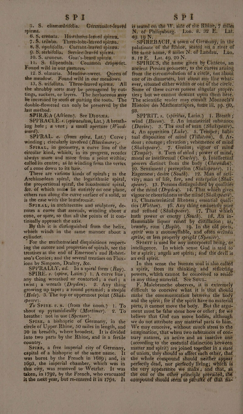 5. S. chamedrifdlia: Gérmander-leaved spireed. VAY 6.S: crenata. Havwthotreledved spitea. 7. $. trileba: Thret:lobe-leaved spitea. 8. 8. dpulifolig. Curratt-leavetl spirsea: 9: Si serbifolias Service-leavéd spirdea: 10.5. aruncus. Goat’s-beard sptraa. tt. 3S: filipendala: Conimon dropwort. Found wild in our pastures. | re Nao 12.5. ulmaria. Meadow-sweet. Queeti of the meadow. Found wild in our meadows. 13. S. trifelidta. THreezleaved spireea. All the shrubby sorts may be propagated by cut- tings, suckers, or layers. The herbaceous may be increased by seetls ot partirig the roots. The double-flowered can only be presefved by the Jast method. | SPIRAA (African). See Diosma. SPI’RACLE: s. (spiraculitm, Lat.) A breath- ing hele; a vent; a small aperture (/0od- ward). winding ; circularly itivolved (Blackmore). SPIRAL, in geometry, a curve line of the eircular kind, which, in its progress, recedes always more and more from a point within, called its centre; as int winding from the vertex of a cone down to its base. ° There are variots kinds of spirals; as the Archimedean spiral, the logarithmie spiral, the proportional spiral, the loxodromic spiral, &amp;e. of which soine lié entirely on oné plane, others run along tle cufvé surface of a solid, as is the case with the loxodromic. SPIRAL, in architecttite anc sculpture, de- notes a curve that ascends, winding about a cone, or spite, so that all the points of it con- tinually approach the axis. By this it is distinguished from the helix, which winds in the same manner about a cylinder. For the mathematical disquisitions respects ing the nature and properties of spirals, see the treatises at the end of Emerson’s and Robert- son’s Conics; and the several treatises on Flux- ions by Simpson, Dealtry, &amp;c. . SPIRALLY, ad. Ina spiral form (Ray). SPIRE. s. (spira, Latin.) 1. A curve line; any thing wreathed or contorted; a curl; a twist; a wreath (Dryden). @. Any thing growing Up taper; a round pyramid; a steeple (Hale). 3. The top or uppermost point (Shak- speare). To Spire. v.n. (from the noun.) 1. To shoot up pyramidically’ (Mortimer). 2. To breathe: not in use (Spenser). — Sprre, a bishopric of Germany, in the circle of Upper. Rhine, 50 miles in length, and 30 in breadth, where broadest, It is divided into two parts by the Rhine, and is a fertile country. . Spire, a free imperial city of Germany, capital of a bishopric of the same name. it was burnt by the French in 1689; and, in 1693, the imperial chamber, which was in this city, was removed to Wetzlar. It was taken, in 1792, by the French, who evacuated it the next year, but re-entered it in 1704, It if seated On thé W. side of thé Rite, 7 milés N. of Philipsburg. Lion. 8. 32 E. Lat. 49. 19 N. . | 1 eae SPIREBACH, a towii of Geétthaniy; in thé alatinate UF thé Rhine, seated ona river df Hé gamié name, 8 miles N: of Landau. Lon. 8.12E.. Lat. 49. 20N. ' , ? ~ SPIRICS, td hame given by Cindens, an divcient Persian geometer, to the curves arising from the circumrolution of a cifélé, hot about one of its diameters, but about any line what- ever, situated either within or out of the circle, Some of these curves possess sifigular proper. ties; but we canfot descant upoti them here. The scientific reader may consult Montucla’s Histoire des Mathematiques, torife ili. pp. g0,. 3, ; ( SPIRIT. s. (spirifus, Latin.) 1. Breath ; wind (Bacon). 2. An imniaterial substance. (Davies). 3. The soul of man (Shakspeare).. 4, An apparition (Luke). 5. Temper; habi- tual disposition of niind (Tillotson), 6. Ar- dour ; courage ; elevation; vehemence of mind (Shakspeare). 7. Genitis; vigout of mind (Temple). 8.'Turn of mind ; power of mind, : moral or intélléctial (Cowley). 9. Tntéllectiia powers distinct ftom the body ( Clarendon). 10. Sentiment; perception (Shakspeare). 11. Eagerness ; desire (South). 12. Man of acti- vity; man of life, fire, and etiterprise (Shak= speare). 13. Persons distinguished by qualities of the rhind (Drydew). 14. That which gives. Vigour or cheerfulness to the mind (Shakspeareé). 15, Characteristical likeness ; essential quali- ties (Votton). 16. Any thing eminéntly pure and refined (Shakspedre). 17. That whieh hath power or etiergy (Souch). 18. Ai in- flammable liquor raised by distillation; as, brandy, rom (Boylé). 19. In thé old poets, - spirit was a monosyllable, and oftén writtéa sprite, or less properly spright (Spensér). Sbrerr is used for any incorporéal béing, or intelligence. In which sense God is said to’ be @ spirit ; atgels are spirits ; and the devil is. an evil spirit. egte In this sense the human soul is also called a spirit, from its thinking and reflecting. powers, which cannot be conceived to reside In any thing material. SeeSour. | F. Malebranche observes, it is extremely difficult to conceive what, it is that should ; make the communication between the body and the spirit ; for if the spitit have no material | parts, it cannot move the botly. But thé areu- ment must be false some how or other; for we believe that God can move bodiés, although — we do not attribute any mateérial parts to him. — We may conceive, without much stress to the imagination, that when two substances of cons _ trary matures, an active and an inactivé one (according to the esséntial distinction between matter and spirit) are joined together in a state. of union, they should so afféct each other, that the whole compound should neither appear — perfectly dead, nor perfectly living; which is. the very appearance wé make; and that, as_ the oné or the other principlé prévailed, thé — compotihd should séémi té partake of that ta~
