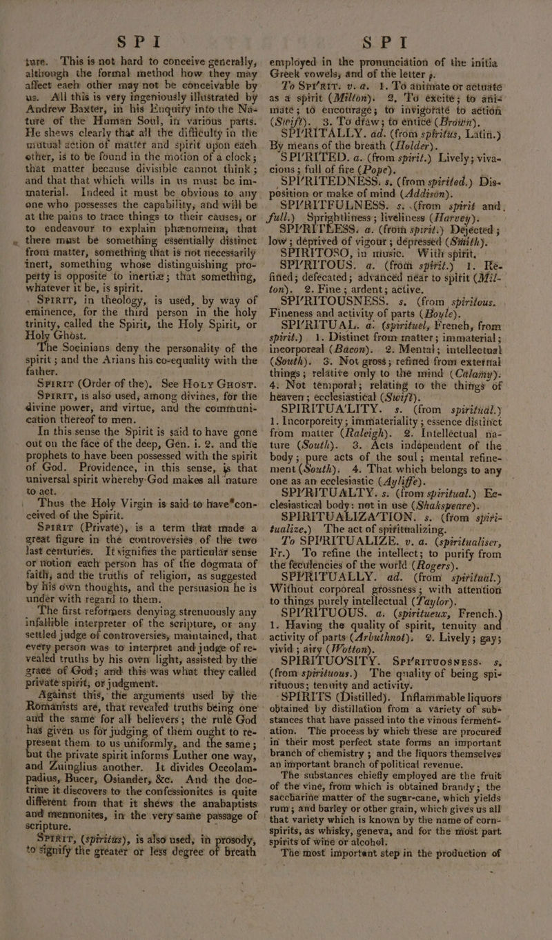 ture. This is not hard to conceive generally, although the formal method how they may affect eae other may-not be conceivable by us. Aill this is very ingeniously illustrated by Aadrew Baxter, in his Enquity into the Na- ture of the Human Soul, in various parts. He shews clearly that all the difficulty in the mutual action of matter and spirit upon edeh ether, is to be found in the motion of a clock; that matter because divisible cannot think ; and that that which wills in us must be im- material. Indeed it must be obvious to any one who possesses the capability, and will be at the pains to trace things to their causes; or to endeavour to explain phenomena; that there must be something essentially distinct front matter, something that is not necessarily inert, something whose distinguishing prto- petty 1s opposite ‘to inertia; that something, whatever it be, is spirit. . Spirit, in theology, is used, by way of eminence, for the third person in the holy trinity, called the Spirit, the Holy Spirit, or Holy Ghost. The Soginians deny the personality of the spirit ; and the Arians his co-equality with the father. . Spirit (Order of the). See Hoty Guosr. SPrRiT, is also used, among divines, for the divine power, and virtue, and the communi- cation thereof to men. In this sense the Spirit is said to have gone out on the face of the deep, Gen. i. 2. and the prophets to have been possessed with the spirit of God. Providence, in this sense, js that universal spirit wnereby'God makes all ‘nature to act. Thus the Holy Virgin is said to have*con- ceived of the Spirit. Spirit (Private), is a term that made a great figure in the controversiés, of the two last centuriés. It signifies the particular sense or notion each person has of the dogmata of faith, and the truths of religion, as suggested by his own thoughts, and the persuasion he is under with regard to them. he first reformers denying strenuously any infallible interpreter of the scripture, or any every person was to interpret and judge of re- vealed truths by his own light, assisted: by the graeé of God; and this was what they called private spirit, or judgment. Against this, the arguments used by the and the samé for alk believers; the rule God has given us for judging of them ought to re- present them. to us uniformly, and the same; but the private spirit informs Luther one way, and Zuinglius another. It divides Oecolam- padius, Bucer, Osiander, &amp;c. And the. doc- trine it discovers to the confessionites is quite different from that it shéws the anabaptists and mennonites, in the very same passage of scripture. SPIRIT, (spirits), is also used, in prosody, to signify the greater or less degree of Breath entployed in the pronunciation of the initia Greek vowels, and of the letter ». ‘o Spr’Rir. v.a. 4. To animate or actuate as a spirit (Milton). 2, To éxcité; to ani- maté; tO encotragé; to invigoraté to action (Swift). 3. To dfaw; to entice (Brown). SPVRITALLY. ad. (from spiritus, Latin.) By means of the breath (ffolder). SPURITED. a. (from spirit.) Lively; viva- cious; full of fire(Pope). —. nan SPI’RITEDNESS, s. (from spirited.) Dis- SPVRITFULNESS. s. .(frem spirit and, full.) Sprighthness ; liveliness (Harvey). SPYRITEESS. a. (froth spirit.) Dejécted ; low ; déprived of vigour ; dépressed (Suzith). SPIRITOSO, in niuste. With spirit, SPI’RITOUS. a. (from spirit.) 1. Re. fined; defecated; advanced néar to spitit (Mil- ton). 2. Fine; ardent; active. ; SPY’RITOUSNESS. s. (from spiritous. Fineness and activity of parts (Boyle). SPVRITUAL. a. (spiritwel, Freneh, from spirit.) 1. Distinet from matter ; immaterial ; incorporeal (Bacon). 2. Mental; intellectual (South). 3. Not gross; refined from extetnal things; relatite only to the mind (Calamy): 4. Not temporal; relating to the things of heaven; écclesiasti¢al (Sw7f#). SPIRITUA'LITY. s. (from spiritual.) 1. Incorporeity ; immateriality ; essence distinct from matter (Raleigh). 2. Intelléctual na- ture (South). 3. Acts independent of the body; pure acts of the soul; mental refine- ment (South). 4. That which belongs to any one as an ecclesiastic (Ayliffe). SPYRITUALTY. s. (from spiritual.) Ee- clesiastical body: not in use (Shakspeare). SPIRITUALIZA‘TION. s. (from spiri- éualize.) ‘The act of sprfitualizing. To SPURITUALIZE. v. a. (spiritualiser, Fr.) ‘To refine the intellect; to purify from the féculencies of the world (Rogers). SPYRITUALLY. ad. (from spiritual.) Without corporeal grossnéss; with attention to things purely intellectual (Taylor). SP’RITUOUS. a. (spiritueux, French. 1. Having the quality of spirit, tenuity an activity of parts (Arbuthnot). 2. Lively; gay; vivid ; airy (Wotton). . _SPIRITUO’SITY. Sprriruosness. ss, rituous; tenwity and activity. ‘SPIRITS (Distilled). Inflanimable liquors obtained by distillation from a variety of sub stances that have passed into the vinous ferment- ation. The process by which these are procured branch of chemistry ; and the fiquors themselves an important branch of political revenue. The substances chiefly employed are the fruit of the vine, from which is obtained brandy; the saccharine matter of the sugar-cane, which yields rum; and barley or other grain, which gives us all spirits, as whisky, geneva, and for the miost part spirits of wine or alcohol, The most important step in the production of ~