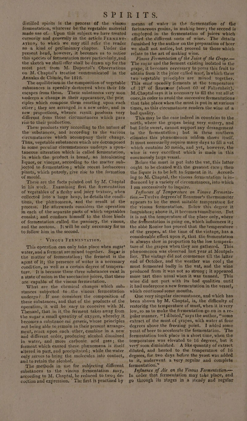 fermentation, whatever be the vegetable material made use of. Upon this subject we have treated ATION, to which we may still refer the reader as a kind of preliminary chapter. Under the present head,- however, it becomes us to notice this species of fermentation more particularly,and the sketch we shall offer shall be drawn up for the most part from M. Duportal’s Observations on M. Chaptal’s treatise communicated in the Annales de Chimie, for 1810. The equilibrium in the composition of vegetable substances is speedily destroyed when their life escapes from them, These substances very soon undergo a change in their appearance, the prin ciples which compose them reacting upon each other ; they are arranged in a new order, and in new. proportions, whence result _products very different from those circumstances which gave rise to their production. These products vary according to the nature of the substances, and according to the various circumstances which accompany their change. Thus, vegetable substances which are decomposed in some peculiar circumstances undergo a spon- taneous alteration which is called fermentation, in which the product is bread, an intoxicating liquor, or vinegar, according to the matter sub- jected to fermentation ; while recent herbaceous plants, which putrefy, give rise to the formation of mould. These are the facts Aerated out by M. Chaptal in his work. Examining first the fermentation of vegetables of a fleshy “aad juicy texture, when collected into a large heap, he details the condi- tions, the phznomena, and the result of the process. He. afterwards considers the operation in each of the separate parts of which vegetables consist; and confines himself to the three kinds of fermentation called the pannary, the vinous, and the acetous. It will be only necessary for us to follow him in the second. Vinous FERMENTATION. This operation can only take. place when sugar? water, and a ferment are mixed together. Sugar is the matter of fermentation; the ferment is the agent of it; the presence of water is a necessary condition, as well as a certain degree of tempera- ture. Itis because these three substances exist in a state of union in the saccharine juices, that these are capable of the vinous fermentation. stances subjected to the. vinous fermentation undergo? . operation, ‘it will be easy to conceive with M. Thenard, that in it, the ferment takes away from the sugar a small quantity of oxygen, whereby it becomes a substance sui generis, whose principles not being able to remain in their present arrange- ment, react upon each ane, combine in a new and different order, producing alcohol dissolved in water, and more carbonic. acid gass ; the ferment which caused these phenomena is ‘itselé altered in part, and precipitated; while the water only serves to bring the molecules into contact, and to retain the alcohol, The methods in use for ‘subjecting different substances. to the vinous fermentation may, according to M. Chaptal, be reduced to two; de- coction and expression. ' The first is practised by farinaceous grains, in making beer; the second is employed. in the fermentation of juices which afford the different sorts of wine. The détails furnished by the author on the preparation of beer we shall not notice, but proceed to those which relate to the art of making wine. Vinous Fermentation of the Juice of the Grape.— The sugar and the ferment existing isolated in the grape, it becomes necessary to press this fruit to obtain from it the juice called must, inwhich these two vegetable principles are mixed together, This wihtist speedily ferments at the temperature of 12° of Reaumur (about 60 of Fahrenheit). M.Chaptal says it is necessary to fill the vat all at once,in order to avoid the successive fermentations that take place when the must is put in at various * times, as this circumstance renders the wine of 2 bad quality. This may be the case indeed in countries to the north, where the grapes being very watery, and’ but little sweet, cannot support any derangement - in the fermentation; but in these southern climates this phenomenon seldom shows itself. It must necessarily require many days to fill‘a vat which contains 50 muids, and yet, however, the wine is very excellent which is made in this enormously large vessel. Before the must is pat into the vat, this latter ought to be cleaned with the greatest care; then the liquor is to be left to ferment in it. Accord ing to M. Chaptal, the vinous fermentatign is in- fluenced by a variety of circumstances, into which I am successively to inquire. Influence of Temperature on Vinous Fermenta+ lion.—Twelve degrees of Reaumur’s thermometer appears to be the most suitable temperature for the vinous fermentation. Below this degree it languishes; above it, it becomes tumultuous, But it is not the temperature of the place only, where’ -- the ferfnentation is geing on, which influences it ; the abbé Rozier has “proved that the temperature ; of the grapes, at the time of the vintage, has a. considerable effect upon it, that the fermentation is always slow in proportion tothe low tempera- ture of the grapes when they are gathered. This. phenomenon was observed last year at Montpel- lier. The vintage did not commence till the latter end of October, and the weather was cool; the must fermented badly in the vat, and the wine ~ produced from it was not so strong; it appeared. wine did not part with its bad qualities until it had undergone a new fermentation in the vessel, which continued some months. One very singular circumstance, and which has been shown by M. Chaptal, is, the difficulty of restoring the temperature of must, when it is very — low, so.as to make the fermentation go on in a re= © gular manner, “I diluted,” says the author, “some extract of the must of grapes, with water at four. degrees above the freezing point. I added some yeast of beer to accelerate the fermentation. The fermentation took place in a short time, when the temperature was elevated to 16 devrees, but it very soon diminished. A like quantity of extract diluted, and heated to the temperature of 16 fermentation.” Influence of Air on the Vinous Fermentation. In order that fermentation may take place, and go through its stages in a steady and regular