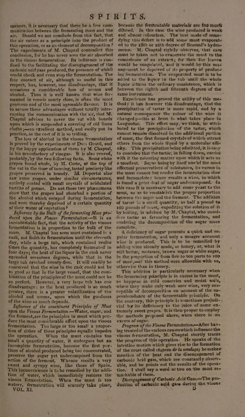 manner, if is necessary that there be a free com- munication between the fermenting mass and the air. Should we not conclude from this fact, that the air enters as a principle into the product of this operation, or as an element of decomposition ? The experiments of M. Chaptal contradict this conclusion, for he has never seen the air absorbed in the vinous fermentation. [ts inflwence is con- fined to the facilitating the disengagement of thie carbonic acid gass produced, the presence of whiclr would check and evén stop the fernventations The free contact of air, although so useful in this tespect, has, however, one disadvantage, tliat it occasions a considerable loss of aroma and alcohol. Thus it is well known that wine fer- mented iv vessels nearly close, is often the most generous and of the most agreeable flavour. It is to secure these advantages without totally inter- rupting the communication with the air, that M. Chaptal advises to cover the vat with boards’ upon which is suspended a covering of old linen cloths ;an excellent method, and easily put im practice, as the cost of it is so trifling. _ The loss of alcchol in the vinous fermentation is proved by the experiments of Dom Gentil, and by the happy application of them by M. Chaptal, in his manufactory of vinegar. Tt is also proved, probably, by the two following facts, Somé white srapes found whole, by M. Coste, at the top of the vat in the time of tunning, tasted precisely like grapes preserved in brandy.’ Mi. Duportai also saw some grapes, under similar circumstances, entirely coated with smal! crystals of acidulated tartrite of potass. Do not these twe phenomena show that the grapes had absorbed a portion of the alcobol which escaped during fermentation, and were thereby deprived of a certain quantity of their water of vegetation? _ Influence by the Bulk of the fermenting Mass pro- duced upon the Vinous Fermentation.—It is an incontestable fact, that the activity of the vinous fermentation is in proportion to the bulk of the mass. M. Chaptal has seen must contained in a eask, not finish its fermentation until tlre eleventh day, while a large tab, which contained twelve times the quantity, has completely fermented’ in four days; the heat of the liquor in the cask never exceeded seventeen degrees, while that in the large tub reached twenty-five. It will readily be conceived that the wine in the cask could not be So good as that in the large vessél, that the com- bination of the principles of the must could not be so perfect. However, a very large tub has one disadvantage: as the heat produced is so much greater, there is a greater volatilization of the alcohol and aroma, upon which the goodness of the wine so much depends. Influence of the constituent Principles of Must upon the Vinous Fermentation.—Water, sugar, and the ferment,are the principles in must which pro- duce the most considerable effect upon the vinous fermentation. Too large or too smal! a propor- tion of either of these principles equally impedes the operation. When the must coutains too small a quantity of water, it undergoes but an incomplete fermentation, because the first por- tions of .alcohol produced being too concentrated, preserve the sugar yet undecomposed from the action of the ferment. Whence results a very sweet and syrupy wine, like those of Spain. This inconvenience is to be remedied by the addi- vinous fermentation. Whcn the must is too watery, fermentation will scarcely take place, VOL, XI. ~ because the fermentable materials are too mucti difuted. In this case the wine produced is weak and almost colourless. The best mode of’ reme- dying this defect is to add some must evaporat- ed to the 18th or 20th degree of Beaumé’s hydro- meter. M. Chaptal rightly observes, that care must be taken not to evaporate the must to the consistence of an extract; for then the leaven would be coagulated, “and it would by this ma- nagement be deprived of its property of produc~ ing fermentation. The evaporated must is to be added to the Hiquor in the tub until the whole Mquor attains the ordinary consistence, which is between the cighth and fifteenth degrees of the same instrument. . Experience has proved the utility of this me- precipitation of tartar is more rapid, and by a natural consequence the colour of the wine is changed j;—this at least is what takes place in Languedoc. This effect may, we'think, be attri« buted to the precipitation ‘of ‘the tartar, which cannot remain dissolved in the additional portion of must, the first formed crystals of which attract others from the whole liquid by a molecular affi- nity. This precipitation being adniitted, it is easy to conceive that the tartar, in falling down, carries with it the colouring matter upon which it ‘acts as amordant. Sugar being by itself one‘of the most effectual preservatives of substances, its excess ‘in the must cannot but render the fermentation slow and incomplete‘ hence results a wine, in‘which is found a great deal of sugar undecomposed. In- this case it is necessary to add some yeast to the must, so as to reestablish the proper proportion between the sugar and the ferment. The addition of tartar in a small quantity, as ‘half a pound ‘te 160 pounds of must, expediting the solution of it by boiling, is advised by M.Chaptal, who consi- ders tartar as-favouring the fermentation, and rendering the decomposition of the sugar ‘more complete, j A deficiency of sugar presents a quick and re- guiar fermentation, and only a meagre acescent - wine is produced, This is to be remedied ‘by adding wine already made, or honey, or, what is sti/l better, molasses, brown sugar or white sugar, in the proportion of from five-to ten parts to 100 of must,—if this method were allowable with us, otherwise than in theory. This addition is particularly necessary when the fermenting principle is in excess in the must, as happess in cold countries aad moist soi's, where they make only weak sour wine, very sus- ‘ceptible of decomposition on account of the ‘su- perabundance of the fermentable principle. On the contrary, this principle is sometimes prejudi- cial bw its deficiency in the juice of some ex- tremely sweet grapes. It is'then proper to employ the methods proposed ‘above, when there is an excess of sugar. : Progress of the Vinous Fermentation&lt;—After hav~ ing treated of the various causes which influence the vinous fermentation, M. Chaptal shortly traces the progress of this operation. He speaks of the intestine motion which gives rise to the formation of the crust called chapeau de la vendage; he makes mention of the heat and the disengagement of carbonic Acid gass, which are constantly observ~ able, and he points out the results of the opera- tion. I shall say a word or two on the most Te+ markable of these. Disengagement of Carbonic Acid Gass.—The pro- duction of carbonic agid gases — the vinous