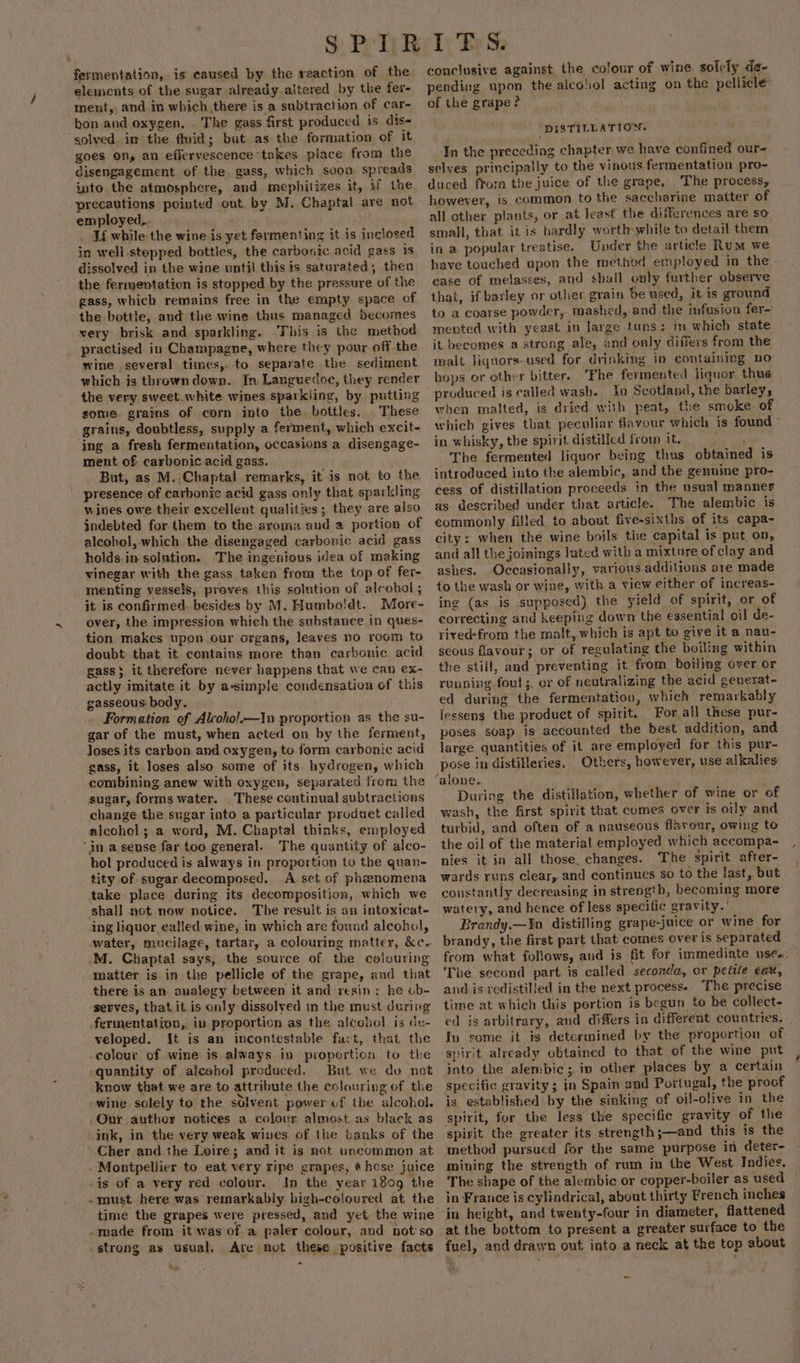 ~ fermentation, is caused by the reaction of the elements of the sugar already altered by the fer- ment, and in which there is a subtraction of car- bon and oxygen, The gass first produced is dis« solved im the fluid; but as the formation of it goes on, an eflervescence-takes place from the disengagement of the gass, which soon spreads into the atmosphere, aud mephitizes it, if the precautions pointed out. by M. Chaptal are not employed,. Lf while the wine is yet fermenting it is inclosed in well.stopped bottles, the carbonic acid gass 1s dissolved in the wine until this ts saturated, then the fermentation is stopped by the pressure of the gass, which remains free in the empty space of the bottle, and the wine thus managed becomes very brisk and sparkling. ‘This is the method practised in Champagne, where they pour off the wine several times, to separate the sediment which is tbrowndown. In. Languedoc, they render the very sweet.white wines sparkling, by putting some grains of corn into the. bottles. These grains, doubtless, supply a ferment, which excit- ing a fresh fermentation, occasions a disengage- But, as M.:Chaptal remarks, it is not to the presence of carbonic acid gass only that sparkling wities owe their excellent qualities; they are also indebted for them to the aroma and a portion of alcohol, which the disengaged carbonic acid gass holds.in solution. The ingenious idea of making vinegar with the gass taken from the top of fer- menting vessels, proves this solution of alcohol ; it is confirmed. besides by M. Humbo!dt. More- over, the impression which the substance in ques- tion makes upon our organs, leaves no room to doubt that it contains more than carbonic acid gass$ it therefore never happens that we can ex- actly imitate it by a-simple condensation of this gasseous body. Formation of Alcoho!.—1n proportion as the su- gar of the must, when acted on by the ferment, Joses its carbon and oxygen, to form carbonic acid gass, it loses also some of its hydrogen, which combining anew with oxygen, separated from the sugar, forms water. These continual subtractions change the sugar into a particular produet called alcohol ; a word, M. Chaptal thinks, employed in a sense far too general. The quantity of alco- hol produced is always in proportion to the quan- tity of sugar decomposed. A set of phenomena take place during its decomposition, which we shall not now notice. The result is an intoxicat- ing liquor ealled wine, in which are found alcobol, .M. Chaptal says, the source of the colouring matter is in the pellicle of the grape, and that there is an analegy between it and resin: he ob- serves, that it is only dissolved in the must during fermentation, in proportion as the alcohol is de- veloped. It is an incontestable fact, that the -colour of wine is always in proporticn to the quantity of alcohol produced. But we do not know that we are to attribute the colouring of the »wine solely to the solvent power vf the alcohol. Our author notices a colour almost as black as ink, in the very weak wines of the banks of the Cher and.the Loire; and it is not uncommon at . Montpellier to eat very ripe grapes, * hose juice is of a very red colour. In the year i809 the -must here was remarkably high-coloured at the time the grapes were pressed, and yet the wine -made from it was of a paler colour, and not’ so strong as usual. Are not these positive facts conclusive against the colour of wine solely de- pending upon the alcoliol acting on the pellicle of the grape? DISTILLATION. In the preceding chapter we have confined our- selves principally to the vinous fermentation pro- duced from the juice of the grape, The process, however, is common to the saccharine matter of all other plants, or at least the differences are so small, that it is hardly worthwhile to detail them in a popular treatise. Under the article Rum we have touched upon the method employed in the ease of melasses, and shall only further observe that, if barley or other grain be used, it is ground to a coarse powder,- mashed, and the infusion fer- mented with yeast in large tans: im which state it becomes a strong ale, and only diilers from the malt Jiquors-used for drinking in containing no hops or other bitter. ‘Fhe fermented liquor. thus produced is called wash. 1a Scotland, the barley, when malted, is dried with peat, the smoke. of which gives that peculiar flavour which is found in whisky, the spirit distilled from it. The fermented liquor being thus obtained is introduced into the alembic, and the genuine pro- cess of distillation proceeds in the usual manner as described under that article. The alembic is commonly filled to about five-sixths of its capa- city s when the wine boils the capital is put on, and all the joinings luted with a mixture of clay and ashes. Occasionally, various additions are made to the wash or wine, with a view either of increas- ing (as is supposed) the yield of spirit, or of correcting and keeping down the essential oil de- rived-from the malt, which is apt to give it a nau- seous flavour; or of regulating the boiling within the still, and preventing it from boiling over or running. foul ;. or of neutralizing the acid generat- ed during the fermentation, which remarkably lessens the product of spirit. For.all these pur- poses soap is accounted the best addition, and large quantities of it are employed for this pur- pose in distileries. Others, however, use alkalies: ‘alone. Sage During the distillation, whether of wine or of wash, the first spirit that comes over is oily and turbid, and often of a nauseous flaveur, owing to the oil of the material employed which accompa- nies it in all those. changes. The spirit after- wards runs clear, and continues so to the last, but constantly decreasing in strength, becoming more watery, and hence of less specific gravity.’ Brandy.—Yn distilling grape-juice or wine for brandy, the first part that comes over is separated from what follows, and is fit for immediate uses The second part is called seconda, or petite eau, and is vedistilled in the next process. The precise time at which this portion is begun to be collect- ed is arbitrary, and differs in different countries. | Iv some it is determined by the proportion of spirit already obtained to that of the wme put into the alembic; in other places by a certain specific gravity; in Spain and Portugal, the proof is established by the sinking of oil!-olive in the spirit, for the less the specific gravity of the spirit the greater its strength ;—and this is the method pursued for the same purpose in deter- miuing the strength of rum in the West Indies, The shape of the alembic or copper-boiler as used in France is cylindrical, about thirty French inches in height, and twenty-four in diameter, flattened at the bottom to present a greater surface to the fuel, and drawn out into a neck at the top about ~