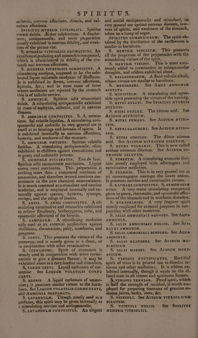 asttienia, nervous affections, disuria, and cal- eulous affections. SPIRITUS ZTHERIS VITRIOLICI. Spiritus vitrioli dulcis. A®ther sulphuricus. A diapho- retic, antispasmodic, and tonic preparation niostly exhibited in nervous debility, and weak- ness of the prime vie. S. RTHERIS VITRIOLICI AROMATICUS, An excellentstimulating and stomachic compound, which is administered in debility of the sto- mach and nervous affections. S. ZTHERIS VITRIOLICE comPOSITUS. A stimulating anodyne, supposed to be the cele- brated liquor mineralis anodynus of Hoffman. it is exhibited in fevers, nervous affections, hysteria, &amp;c.; and in most cases of fever where medicines are rejected by the stomach this is of infinite service. S. ammonia. Spiritus salis amimontacr dulcis. A stimulating antispasmodic exhibited in cases of asphyxia, asthenia, and in nervous diseases. S.. AMMONIZ COMPoOsITUS. S. A. aroma- ticus. Sal volatile liquidus, A stimulating anti- spasmodic and sudorific in very-general use to smell at in faintings and lowness of spirits. It is exhibited internally in nervous affections, hysteria, and weakness of the stomach. S. AMMONLE FatTripus. Spiritus volatilis feetidus. A stimulating antispasmodic, often exhibited to children against convulsions, and to gouty and asthmatic persons. S. AMMONELE succrnatus. [Ean de luce. Spiritus salis ammoniace succinatus, Liquor cornu cervi succinatus. This preparation is nothing more than a compound succinate of ammuoniac, and therefore termed succinus am- moniacz in the new chemical nomenelature. It is much esteemed as astimulant and nervine medicine, and is employed internally and ex- ternally against spasms, hysteria, syncope, vertigo, and the stings of insects. S. anrst. S. aNIsi compositus. A sti- mulating carminative and stomachic calculated to relieve flatulency, borborygmus, colic, and spasmodic affections of the bowels. S. caMpHoreé. A stimulating medicine only used as.an external application against chilblains, rheumatism, palsy, numbness, and gangrene. hits S. carut. This possesses the virtues of the carraway, and is mostly given as a dram, or in conjunction with other carminatives. S. cCINNAMOM!. Spirit of cinnamon is mostly used in conjunction with other carmi- natives to give a pleasant flavour; it may he exhibited alone asa carminative and Avnet, S. cornu cervi. Liquid carbonate of am- moniac See LrquoR VOLATILIS CORNU CERVI. '§. ggorrs. &lt;A liquid carbonate of ammo- niac 3 it possesses similar virtues to the harts- horn. See L1qUOR VOLATILIS CORNU CERVI, and AMMONIA PREPARATA. S. LavANDUL&amp;. ‘Though mostly used as a perfume, this spirit may be given internally as @ stimulating nervine and antispasmodic. S, LAVANDULEZ COMPOSITUS. An elegant and useful antispasmoilic’ and’ stimulant, im very general use against nervous diseases, low- ness of spirits, and weakness of the stomach, taken on a lump of sugar. grist Spiritus LUMBRICORUM. The spirit ob- tained by the distillation of the earthworm is similar to hartshorn. S. MENTHE PIPERIT&amp;.. This possesses all the properties of the peppermint with the stimulating virtues of the spirit. S. MENTHZ VIRIDIS. ‘This is most com- monly added to carminative or antispasmodi¢ draughts, and seldom exhibited alone. S. MILLEPEDARUM. A fluid volatile alkali, whose virtues are similar to hartshorn. S. MINDERERE. See AQUA» AMMONIZ ACETATA. | S. myristice. A stimulating and agree- able spirit possessing the virtues of the nutmeg. S. NITRI DULCHS. See SPIRITUS HTHERIS NITROSI. S. NETRI DUPLEX. ACIDUM NITROSUM. | S. NITRI FUMANS. See ACIDUM NITRO- SUM. ‘ S. NITRI GLAUBERI. See ACIDUM NITRO- SUM. S. witrr stmpiLex. The dilute nitrous acid. See ACIDUM NITROSUM DILUTUM. S. NITRI VULGARIS. This is now called acidum nitrosum dilutum. See AcIDUM NI- TROSUM DILUTUM. S. prMenT#. A stimulating aromatic tinc- ture mostly employed with adstringent an carminative medicines. == - S. puLEGII. This is in very general use as an emmenagogue amongst the lower orders. It possesses nervine and carminative virtues. S. RAPHANI COMPOSITUS. S, ARMORACIA comp. A very warm stimulating compound given in gouty, rheumatic, and spasmodic affec- tions of the stomach and in seorbutic disorders. S. RORISMARINI. A very fragrant spirit mostly employed for external purposes in con- junction with other resolvents. S. SALIS AMMONIACI AQuosuS. See AQUA AMMONIZ. “S$. sALIS AMMONIACI DULCIS. RITUS AMMONITE. _ S. ALIS AMMONIACI SIMPLEX. See AQUA AMMONIZE. pa S. SALIS GLAUBERI. See ACIDUM MU- % The nitrous acid. See See S P I&lt; RIATICUM. S. sALIS MARINI. See ACEIDUM MURT- ATICUM. Sey S. vinosus REcTIFrcATUS. Rectified spirit of wine is in general use to dissolve re- sinous and other medicines. It is seldom ex- hibited internally, though it exists in the di- luted state in all vinous and spirituous liquors. S..vinosus TENUDOR. Proof spirit, which is half the strength of rectified, is much em-: sinous juices, barks, roots, &amp;c. S: virrro.i1. See ACIDUM VIFRIOLICUM: DILUTUM. éLee S. VITRIOLI’ putcrs. See SPrmrritus ATHERIS VITRIOLICT. ice