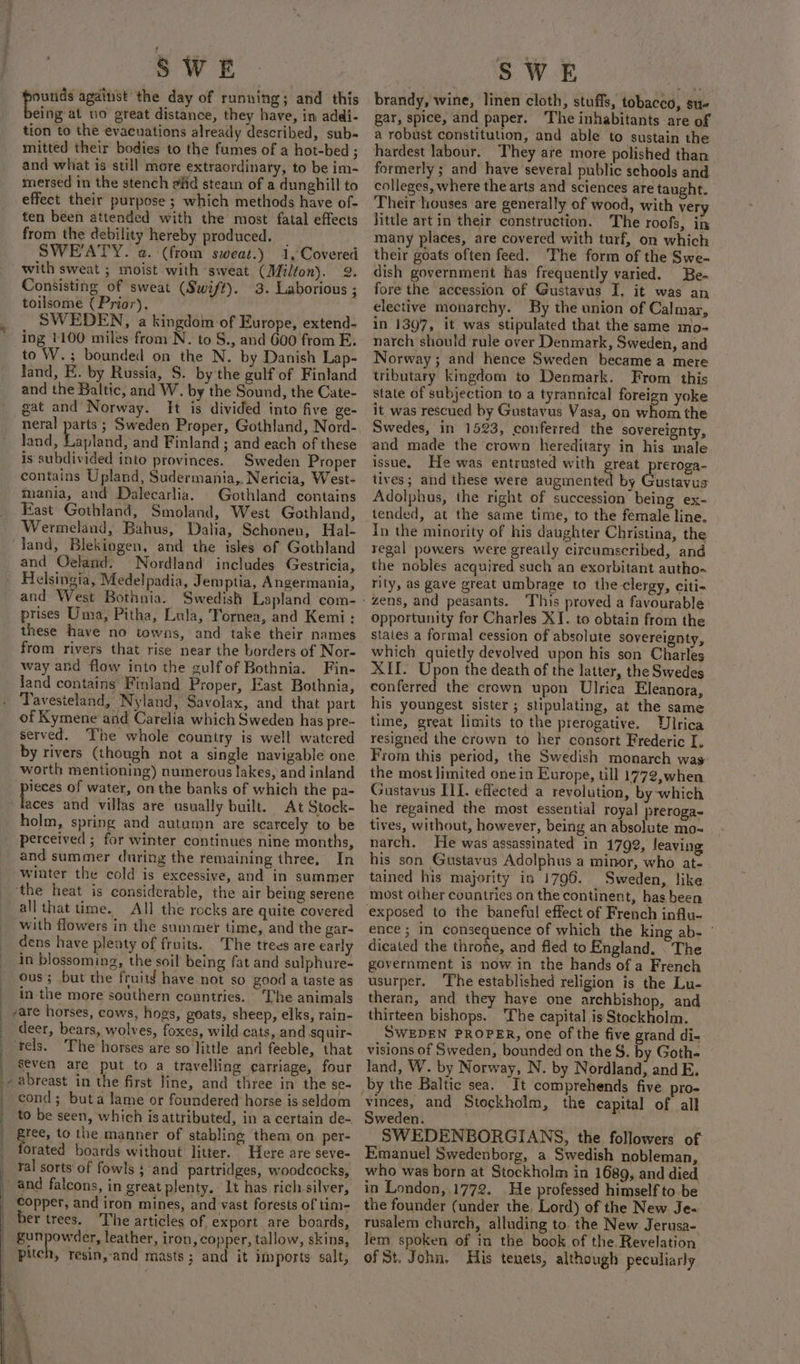 : sbi against the day of running; and this tion to the evacuations already described, sub- mitted their bodies to the fumes of a hot-bed ; and what is still more extraordinary, to be im- mersed in the stench aiid steain of a dunghill to effect their purpose ; which methods have of- ten been attended with the most fatal effects from the debility hereby produced. | SWEATY. a. (from sweat.) 1, Covered with sweat ; moist with ‘sweat (Milton). 2. Consisting of sweat (Swift). 3. Laborious ; toilsome { Prior). SWEDEN, a kingdom of Europe, extend- ing 1100 miles from N. to S., and 600 from E. to W.; bounded on the N. by Danish Lap- land, E. by Russia, S. by the gulf of Finland and the Baltic, and W. by the Sound, the Cate- gat and Norway. It is divided into five ge- neral parts ; Sweden Proper, Gothland, Nord- land, Lapland, and Finland ; and each of these is subdivided into provinces. Sweden Proper contains Upland, Sudermania,, Nericia, West- mania, and Dalecarlia. Gothland contains East Gothland, Smoland, West Gothland, Wermeland, Bahus, Dalia, Schonen, Hal- and Oeland. Nordland includes Gestricia, Helsingia, Medel padia, Jemptia, Angermania, prises Uma, Pitha, Lula, Tornea, and Kemi: these have no towns, and take their names from rivers that rise near the borders of Nor- way and flow into the gulfof Bothnia. Fin- land contains Finland Proper, East Bothnia, Tavesieland, Nyland, Savolax, and that part of Kymene and Carelia which Sweden has pre- served. The whole country is well watered by rivers (though not a single navigable one worth mentioning) numerous lakes, and inland pieces of water, on the banks of which the pa- laces and villas are usually built. At Stock- holm, spring and autumn are scarcely to be perceived ; for winter continues nine months, and summer during the remaining three. In the heat is considerable, the air being serene all that time. All the rocks are quite covered with flowers in the summer time, and the gar- dens have plenty of fruits. The trees are early in blossoming, the soil being fat and sulphure- ous ; but the fruitd have not so good a taste as in the more southern countries. The animals deer, bears, wolves, foxes, wild cats, and squir- seven are put to a travelling ¢arriage, four f ; : F cond; buta lame or foundered horse is seldom to be seen, which isattributed, in a certain de~ Bree, to the manner of stabling them on per- orated boards without litter. Here are seve- ral sorts of fowls } and partridges, woodcocks, copper, and iron mines, and vast forests of tim- er trees. ‘The articles of export are boards, gunpowder, leather, iron, copper, tallow, skins, pitch, resin, and masts ; and it imports salt, aa brandy, wine, linen cloth, stuffs, tobacco, sue a robust constitution, and able to sustain the hardest labour. They are more polished than formerly ; and have several public schools and colleges, where the arts and sciences are taught. Their houses are generally of wood, with ver little art in their construction. The roofs, in many places, are covered with turf, on which their goats often feed. The form of the Swe- dish government has frequently varied. Be- fore the accession of Gustavus I, it was an elective monarchy. By the union of Calmar, in 1397, it was stipulated that the same mo- narch should rule over Denmark, Sweden, and Norway; and hence Sweden became a mere tributary kingdom to Denmark. From this state of subjection to a tyrannical foreign yoke it was rescued by Gustavus Vasa, on whom the Swedes, in 1523, conferred the sovereignty, and made the crown hereditary in his male issue, He was entrusted with great preroga- tives; and these were augmented by Gulavas Adolphus, the right of succession being ex- tended, at the same time, to the female line. In the minority of his daughter Christina, the regal powers were greatly circumscribed, and the nobles acquired such an exorbitant autho. rity, as gave great umbrage to the clergy, citi- ‘zens, and peasants. ‘This proved a favourable opportunity for Charles XI. to obtain from the states a formal cession of absolute sovereignty, which quietly devolved upon his son Charles XII. Upon the death of the latter, the Swedes conferred the crown upon Ulrica Eleanora, his youngest sister; stipulating, at the same time, great limits to the prerogative. Ulrica resigned the crown to her consort Frederic I. From this period, the Swedish monarch was: the most limited onein Europe, till 1772,when Gustavus III. effected a revolution, by which he regained the most essential royal preroga- tives, without, however, being an absolute mo- narch. He was assassinated in 1792, leaving his son Gustavus Adolphus a minor, who at-. tained his majority in 1796. Sweden, like most other countries on the continent, has been exposed to the baneful effect of French influ- ence ; in consequence of which the king ab- dicated the throne, and fled to England. . The government is now in the hands of a French usurper. ‘The established religion is the Lu- theran, and they haye one archbishop, and thirteen bishops. ‘The capital is Stockholm. SWEDEN PROPER, one of the five grand di- visions of Sweden, bounded on the S. by Goth- land, W. by Norway, N. by Nordland, and E. by the Baltic sea. It comprehends five pro- ‘vinees, and Stockholm, the capital of all Sweden. SWEDENBORGIANS, the followers of Emanuel Swedenborg, a Swedish nobleman, who was born at Stockholm in 1689, and died in London, 1772. He professed himself to be the founder (under the. Lord) of the New Je- rusalem church, alluding to. the New Jerusa- lem spoken of in the book of the. Revelation of St. John. His tenets, although peculiarly