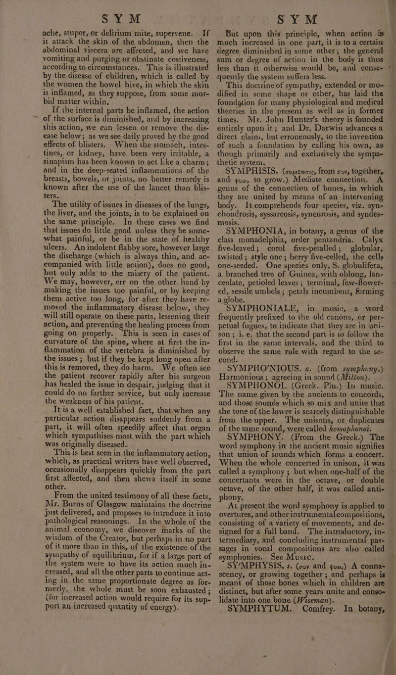ache, stupor, or delirium mite, supervene. - If it attack the skin of the abdomen, then the abdominal viscera are affected, and we have vomiting and purging or obstinate costiveness, according to circumstances. This is illustrated by the disease of children, which is called by the women the bowel hive, in which the skin is inflamed, as they suppose, from some mor- bid matter within, If the internal parts be inflamed, the action of the surface is diminished, and by increasing this action, we can lessen or remove the dis- ease below; as we see daily proved by the good effects of blisters. When the stomach, intes- tines, or kidney, have been very irritable, a sinapism has been known to act like a charm; and in the deep-seated inflammations. of the breasts, bowels, or joints, no better remedy is known after the use of the lancet than blis- ters. The utility of issues in diseases of the lungs, the liver, and the joints, is to be explained on the same principle. In these cases we find that issues do little good unless they be some- what painful, or be in the state of healthy ulcers. An indolent flabby sore, however large the discharge (which is always thin, and. ac- companied with little action), does no good, but only adds to the misery of the patient. We may, however, err on the other hand by making the issues too painful, or by keeping them active too long, for after they have re- moved the inflammatory disease below, they will still operate on these parts, lessening their action,.and preventing the healing process from going on properly. ‘This is seen in cases of curvature of the spine, where at first the in- flammation of the vertebra is diminished by the issues ; but if they be kept long open after this is removed, they do harm. We often see the patient recover rapidly after his surgeon has healed the issue in despair, judging that it could do.no farther service, but only increase the weakness of his patient. It is a well established fact, that when any particular action disappears suddenly from a part, it will often speedily affect that organ which sympathises most with the part which was originally diseased.. This is best seen in the inflammatory action, which, as practical writers have well observed, occasionally disappears quickly from the part first. affected, and then shews itself in some other. From the united testimony of all these facts, Mr. Burns of Glasgow maintains the doctrine just delivered, and proposes to introduce it into pathological reasonings. In the whole of the animal economy, we discover marks of the wisdom of the Creator, but perhaps in no part of it more than in this, of the existence of the syinpathy of equilibrium, for if a large part of the system were to have its action much in- creased, and all the other parts to continue act- ing in the same proportionate degree as for- merly, the whole must be soon exhausted ; (for increased action would require for its sup- port an increased quantity of energy). \ But upon this principle, when aetion is much increased in one part, it is to a certain degree diminished in some other; the general — sum or degree of action in the body is thus less than it otherwise would be, and conse¢= quently the system suffers less.. This doctrine of sympathy, extended or mo~ dified in some shape or other, has laid the foundation for many physiological and medical theories in the present as well as in former times. Mr. John Hunter’s theory is founded entirely upon it; and Dr. Darwin advances a direct claim, but erroneously, to the invention of such a foundation by calling his own, as though primarily and exclusively the sympa- thetic system. SYMPHISIS. (coprects, from suv, together, and gvw, to grow.) Mediate connection. A they are united by means of an intervening body. {t comprehends four species, viz. syn- chondrosis, syssarcosis, syneurosis, and syndes- mosis. | SYMPHONIA, in botany, a genus of the class monadelphia, order pentandria. Calyx five-leaved; corol five-petalled; globular, twisted ; style one; berry five-celled, the cells one-seeded.. One species only, S. globulifera, a branched tree of Guinea, with eblong, lan- ceolate, petioled leaves ; terminal, few-flower- ed, sessile umbels ; petals incumbent, forming a globe. SYMPHONIALE, in music, a word’ frequently prefixed to the old canons, or per- petual fugues, to indicate that they are in unt- son; i.e. that the second part is to follow the first in the same intervals, and the third to observe the same rule with regard. to the se- cond. ) SYMPHO’NIOUS. a. (from symphony.) Harmonious ; agreeing in sound (Milton). SYMPHONOI. (Greek. Plu.) In music. The name given by the ancients to concords, and those sounds which so mix and unite that the tone of the lower is scarcely distinguishable from the upper. The unisons, or duplicates of the same sound, were called homophonoi. SYMPHONY. (From the Greek.) The © word symphony in the ancient music signifies that union of sounds which forms a concert. ‘When the whole concerted in unison, it was called a symphony ; but when one-half of the concertants were in the octave, or double octave, of the other half, it was called anti- phony, At present the word symphony is applied to overtures, and other instrumental compositions, consisting of a variety of movements, and de- signed for a full band. The introductory, in- termediary, and concluding instrumental pas- sages in vocal compositions are also’ called symphonies. See Music. SY’/MPHYSIS. s. (cuvy and. guw.) A conna- scency, or growing together; and perhaps is — meant of those bones which in children are distinct, but after some years unite and conso- lidate into one bone (/Viseman). SYMPHYTUM. Comfrey. In botany,