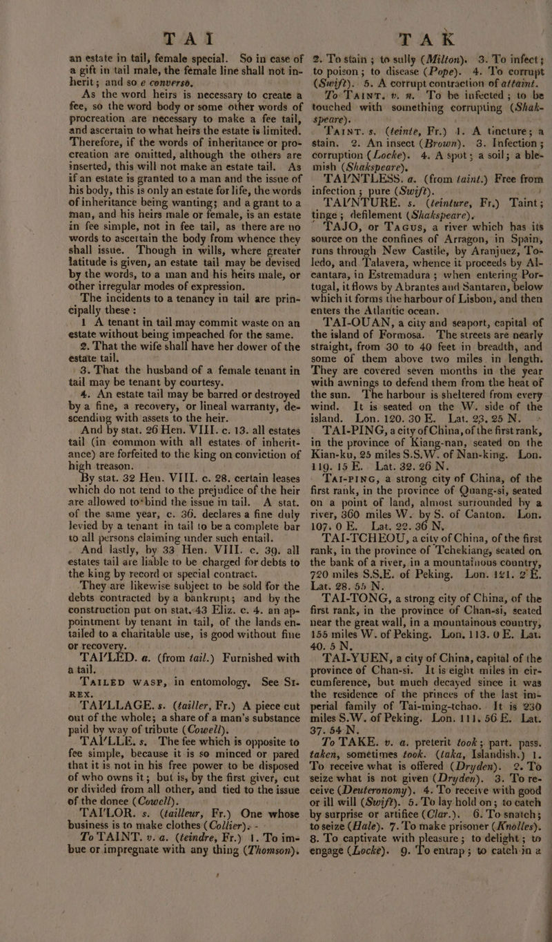 TAI an estate in tail, female special. So in case of a gift in tail male, the female line shall not in- herit; and so e converso, As the word heirs is necessary to create a fee, so the word body or some other words of procreation are necessary to make a fee tail, and ascertain to what heirs the estate is limited. Therefore, if the words of inheritance or pro- creation are omitted, although the others are inserted, this will not make an estate tail. As if an estate is granted to a man and the issue of his body, this 1s only an estate for life, the words of inheritance being wanting; and a grant to a man, and his heirs male or female, is an estate in fee simple, not in fee tai], as there are no words to ascertain the body from whence they shall issue. Though in wills, where greater latitude is given, an estate tail may be devised by the words, to a man and his heirs male, or other irregular modes of expression. The incidents to a tenancy in tail are prin- cipally these : : 1 A tenant in tail may commit waste on an estate without being impeached for the same. 2. That the wife shall have her dower of the estate tail. fi 3. That the husband of a female tenant in tail may be tenant by courtesy. 4. An estate tail may be barred or destroyed by a fine, a recovery, or lineal warranty, de- scending with assets to the heir. And by stat. 26 Hen. VIII. c. 13. all estates tail (in common with all estates. of inherit- ance) are forfeited to the king on conviction of high treason. ‘By stat. 32 Hen. VIII. c. 28. certain leases which do not tend to the prejudice of the heir are allowed to*bind the issue in tail. A stat. of the same year, c. 36. declares a fine duly levied by a tenant in tail to be a complete bar to all persons claiming under such entail. And lastly, by 33 Hen. VIII. c. 39. all estates tail are liable to be charged for debts to the king by record or special contract. ‘They are likewise subject to be sold for the debts contracted by a bankrupt; and by the construction put on stat..43 Eliz. c. 4. an ap- pointment by tenant in tail, of the lands en- tailed to a charitable use, is good without fine or recovery. TAI’/LED. a. (fro a tail. ! TAILED WASP, in entomology, See St. REX. TAYVLLAGE. s. (failler, Fr.) A piece cut out of the whole; a share of a man’s substance paid by way of tribute (Cowell). TAI’LLE, s, The fee which is opposite to fee simple, because it is so minced or pared that it is not in his free power to be disposed of who owns it; but is, by the first giver, cut or divided from all other, and tied to the issue of the donee (Cowell). TAILOR. s. (¢ailleur, Fr.) One business is to make clothes (Collier) « - To TAINT. v. a. (teindre, Fr.) 1. To im- bue or impregnate with any thing (Thomson). tail.) Furnished with whose 4 TAK 2. To stain ; to sully (Milton). 3. To infect; to poison ; to disease (Pope). 4. To corrupt (Swift).. 5. A corrupt contraction of attaznt. To Taint. v. 2. To be infected ; to be touched with something corrupting (Shak- speare). ' Taint. s. (teinte, Fr.) 1. A tincture; a stain. @. An insect (Brown). 38. Infection ; corruption (Locke). 4. A spots a soil; mish (Shakspeare), TAVNTLESS. a. (from taint.) Free from infection ; pure (Swift). TAUVNTURE. s. (éeinture, Fr.) tinge ; defilement (Shakspeare). TAJO, or Tacus, a river which has its source on the confines of Arragon, in Spain, runs through New Castile, by Aranjuez, To ledo, and.'Talavera, whence it proceeds by Al- . cantara, in Estremadura ; when entering Por- tugal, it flows by Abrantes and Santaren, below which it forms the harbour of Lisbon, and then enters the Atlantic ocean. TAI-OUAN, a city and seaport, capital of the island of Formosa. The streets are nearly straight, from 30 to 40 feet in breadth, and some of them above two miles. in length. They are covered seven months in thé year with awnings to defend them from the heat of the sun. The harbour is sheltered from every wind. It is seated on the W. side of the island. Lon. 120.30 E. Lat. 23.25N. &gt; TAI-PING, a city of China, of the first rank, in the province of Kiang-nan, seated on the Kian-ku, 25 miles $.S.W. of Nan-king. Lon. 119. 15 E.. Lat. 32. 26 N. TalI-PING, a strong city of China, of the first rank, in the province of Quang-si, seated on a point of land, almost surrounded by a river, 360 miles W. by S. of Canton. Lon. 107.0 E.. Lat. 22. 36 N. TAI-TCHEOU, a city of China, of the first rank, in the province of Tchekiang, seated on the bank of a river, in a mountainous reper ts 720 miles S.S.E. of Peking. Lon. 1¢1. 2E. Lat. 28.55 N. . , TAI-TONG, a strong city of China, of the first rank, in the province of Chan-si, seated near the great wall, in a mountainous country, 155 miles W. of Peking. Lon. 113.0E. Lat. 40.5 N. TAI-YUEN, a city of China, capital of the province of Chan-si. It is eight miles in cir- cumference, but much decayed since it was the residence of the princes of the last im-+ perial family of Tai-ming-tchao. It is 230 miles $.W. of Peking. Lon. 111. 56E. Lat. 37. 54N. | To TAKE. v. a. preterit took ;. part. pass. taken, sometimes took. (daka, Islandish.) 1. To receive what is offered (Dryden). 2. To seize what is not given (Dryden). 3. To re- ceive (Deuteronomy). 4.'To receive with good or ill will (Swift). 5.'To lay hold on; to catch 6. To snatch; to seize (Hale). 7.'To make prisoner (Anolles). 8. To captivate with pleasure; to delight; to engage (Locke). 9. Toentrap; to catch in a a ble- Taint ;