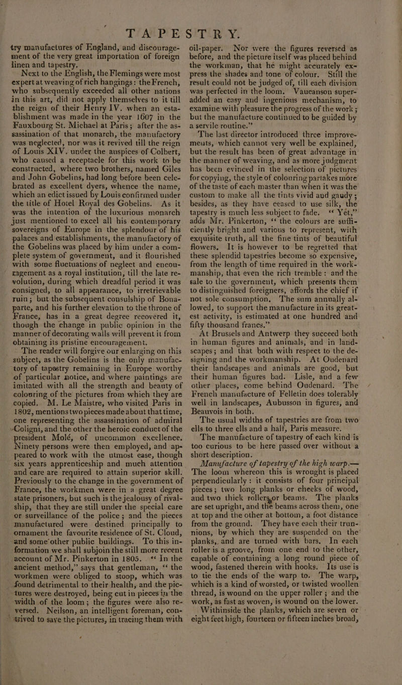 try manufactures of England, and discourage- ment of the very great importation of foreign linen and tapestry. Next to the English, the Flemings were most expert at weaving of rich hangings: the French, who subsequently exceeded all other nations in this art, did not apply themselves to it tll the reign of their Henry 1V. when an esta- blishment was made in the year 1607 in the Fauxbourg St. Michael at Paris; after the as- sassination of that monarch, the manufactory was neglected, nor was it revived till the reign of Louis XIV. underx the auspices of Colbert, who caused a receptacle for this work to be constructed, where two brothers, named Giles and John Gobelins, had long before been cele- brated as excellent dyers, whence the name, which an edict issued by Louis confirmed under the title of Hotel Royal des Gobelins. As it was the intention of the luxurious monarch just mentioned to excel all his contemporary sovereigns of Europe in the splendour of his palaces and establishments, the manufactory of the Gobelins was placed by him under a com- plete system of government, and it flourished with some fluctuations of neglect and encou- xagement as a royal institution, till the late re- volution, during which dreadful period it was consigned, to all appearance, to irretrievable ruin; but the subsequent consulship of Bona- parte, and his further elevation to the throne of France, has in a great degree recovered it, though the change in public opinion in the manner of decorating wails will prevent it from obtaining its pristine encouragement. The reader will forgive our enlarging on this ot tory of tapestry remaining in Europe worthy of particular notice, and where paintings are imitated with all the strength and beauty of colouring of the pictures from which they are copied. M. Le Maistre, who visited Paris in 1802, mentions two pieces made about that time, one representing the assassination of admiral president Molé, of uncommon excellence. Ninety persons were then employed, and ap- peared to work with the utmost ease, though Six years apprenticeship and much attention and care are required to attain superior skill. Previously to the change in the government of France, the workmen were in a great degree state prisoners, but such is the jealousy of rival- ship, that they are still under the special care or surveillance of the police; and the pieces manufactured were destined principally to ornament the favourite residence of St. Cloud, To this in- formation we shall subjoin the still more recent account of Mr. Pinkerton in 1805. ‘‘ In the ancient method,” says that gentleman, &lt;‘ the workmen were obliged to stoop, which was width of the loom; the figures were also re- tzived to save the pictures, in tracing them with oil-paper. Nor were the figures reversed as before, and the picture itself was placed behind the workman, that he might accurately ex- press the shades and tone of colour. Still the result could not be judged of, till each division added an easy and ingenious mechanism, to examine with pleasure the progress of the work ; but the manufacture continued to be guided by a servile routine.” The last director introduced three improve- meuts, which cannot very well be explained, but the result has been of great advantage in the manner of weaving, and as more judgment has been evinced in the selection of pictures for copying, the style of colouring partakes more of the taste of each master than when it was the custom to make all the tints vivid and paudy ; besides, as they have ceased to use silk, the tapestry is much less subject to fade. ‘* Yet,” adds Mr. Pinkerton, ‘* the colours are suffi- ciently bright and various to represent, with exquisite truth, all the fine tints of beautiful flowers. It is however to be regretted that these splendid tapestries become so expensive, from the length of time required in the work- manship, that even the rich tremble: and the sale to the government, which presents them to distinguished foreigners, affords the chief if not sole consumption, The sum annually al- lowed, to support the manufacture in its great- est activity, is estimated at one hundred and fifty thousand francs.” At Brussels and Antwerp they succeed both in human figures and animals, and in Jand- scapes; and that both with respect to the de- signing and the workmanship. At Oudenard their landscapes and animals are good, but their human figures bad. Lisle, and a few other places, come behind Oudenard. The French manufacture of Felletin does tolerably well in landscapes, Aubusson in figures, and Beauvois in both. The usual widths of tapestries are from two ells to three ells and a half, Paris measure. The manufacture of tapestry of each kind is too curious to be here passed over without a short description. Manufacture of tapestry of the high warp.— The loom whereon this is wrought is placed perpendicularly : it consists of four principal pieces; two long planks or cheeks of wood, and two thick rollersor beams. The planks are set upright, and the beams across them, one at top and the other at bottom, a foot distance from the ground. ‘They have each their trun-. nions, by which they are suspended on the’ planks, and are turned with bars, In each roller is a groove, from one end to the other, capable of containing a long round piece of wood, fastened therein with hooks. Its use is to tie the ends of the warp to. The warp, which is a kind of worsted, or twisted woollen thread, is wound on the upper roller ; and the work, as fast as woven, is wound on the lower. Withinside the planks, which are seven or eight feet high, fourteen or fifteen inches broad,