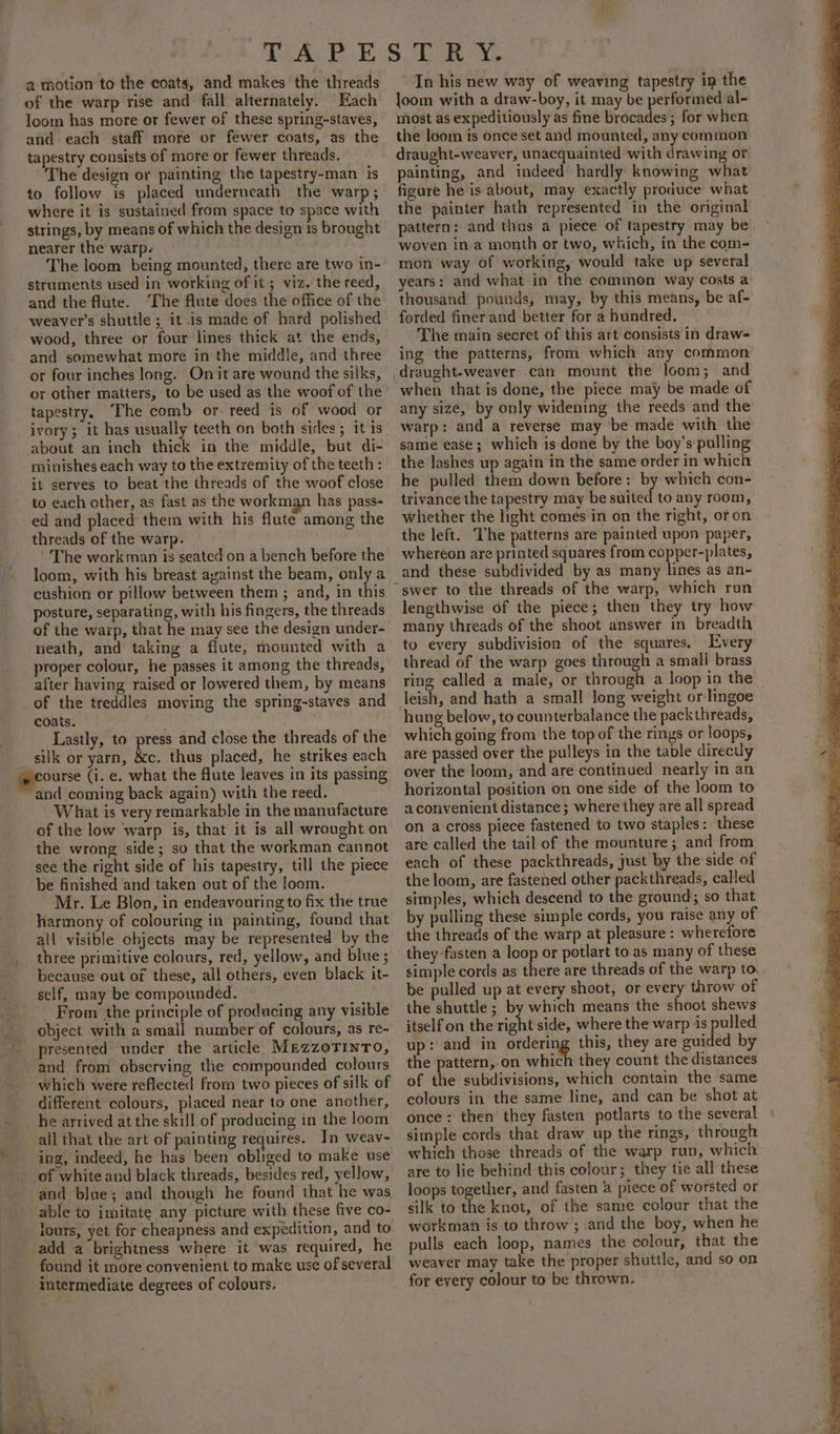 a motion to the coats, and makes the threads of the warp rise and fall alternately. Each loom has more or fewer of these spring-staves, and each staff more or fewer coats, as the tapestry consists of more or fewer threads. The design or painting the tapestry-man is to follow is placed underneath the warp; where it is sustained from space to space with strings, by means of which the design is brought nearer the warp. The loom being mounted, there are two in- struments used in working of it; viz. the reed, and the flute. ‘The flute does the office of the weaver’s shuttle ; it is made of hard polished wood, three or four lines thick at the ends, and somewhat more in the middle, and three or four inches long. On it are wound the silks, or other matters, to be used as the woof of the tapestry. The comb or- reed is of wood or ivory; it has usually teeth on both sides; it ts about an inch thick in the middle, but di- minishes each way to the extremity of the teeth : it serves to beat the threads of the woof close to each other, as fast as the workman has pass- ed and placed them with his flute among the threads of the warp. The workman is seated on a bench before the loom, with his breast ayainst the beam, only a cushion or pillow between them ; and, in this posture, separating, with his fingers, the threads of the warp, that he may see the design under- neath, and taking a flute, mounted with a proper colour, he passes it among the threads, after having raised or lowered them, by means _of the treddles moving the spring-staves and coats. Lastly, to press and close the threads of the silk or yarn, &amp;c. thus placed, he strikes each ourse (i. e. what the flute leaves in its passing and coming back again) with the reed. What is very remarkable in the manufacture of the low warp is, that it is all wrought on the wrong side; so that the workman cannot see the right side of his tapestry, till the piece be finished and taken out of the loom. Mr. Le Blon, in endeavouring to fix the true harmony of colouring in painting, found that ii visible objects may be represented by the three primitive colours, red, yellow, and blue ; because out of these, all others, even black it- self, may be compounded. From the principle of producing any visible _ object with a small number of colours, as re- presented under the article Mezzorinto, and from observing the compounded colours which were reflected from two pieces of silk of different colours, placed near to one another, he arrived at the skill of producing in the loom all that the art of painting requires. In weav- ing, indeed, he has been obliged to make use of white and black threads, besides red, yellow, and blue; and though he found that he was able to imitate any picture with these five co- lours, yet for cheapness and expedition, and to add a brightness where it was required, he found it more convenient to make use of several intermediate degrees of colours. In his new way of weaving tapestry in the Joom with a draw-boy, it may be performed al- most as expeditiously as fine brocades ; for when the loom is once set and mounted, any common draught-weaver, unacquainted with drawing or painting, and indeed hardly knowing what figure he is about, may exactly produce what the painter hath represented in the original pattern: and thus a piece of tapestry may be woven in a month or two, which, in the com- mon way of working, would take up several years: and what in the common way costs a thousand pounds, may, by this means, be af- forded finer and better for a hundred. The main secret of this art consists in draw- ing the patterns, from which any common draught-weaver can mount the loom; and when that is done, the piece may be made of any size, by only widening the reeds and the warp: and a reverse may be made with the same ease; which is done by the boy’s pulling the lashes up again in the same order in which he pulled them down before: by which con- trivance the tapestry may be suited to any room, whether the light comes in on the right, oron the left. The patterns are painted upon paper, whereon are printed squares from copper-plates, and these subdivided by as many lines as an- ~swer to the threads of the warp, which run lengthwise of the piece; then they try how many threads of the shoot answer in breadth to every subdivision of the squares, Every thread of the warp goes through a small brass ring called a male, or through a loop in the leish, and hath a small long weight or lingoe hung below, to counterbalance the pack threads, which going from the top of the rings or loops, are passed over the pulleys in the table directly over the loom, and are continued nearly in an horizontal position on one side of the loom to aconvenient distance; where they are all spread on a cross piece fastened to two staples: these are called the tail of the mounture; and from each of these packthreads, just by the side of the loom, are fastened other packthreads, called simples, which descend to the ground; so that by pulling these simple cords, you raise any of the threads of the warp at pleasure : wherefore they fasten a loop or potlart to as many of these simple cords as there are threads of the warp to be pulled up at every shoot, or every throw of the shuttle; by which means the shoot shews itself on the right side, where the warp is pulled up: and in siete this, they are guided by the pattern,.on which they count the distances of the subdivisions, which contain the same colours in the same line, and can be shot at once ; then they fasten potlarts to the several simple cords that draw up the rings, through which those threads of the warp run, which are to lie behind this colour; they tie all these loops together, and fasten a piece of worsted or silk to the knot, of the same colour that the workman is to throw ; and the boy, when he pulls each loop, names the colour, that the weaver may take the proper shuttle, and so on for every colour to be thrown.