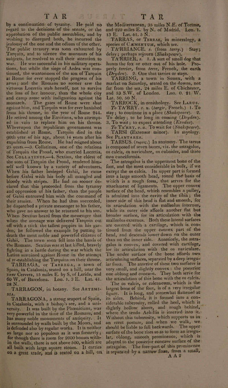 by a continuation. of tyranny. He paid no regard to the decisions of the senate, or the approbation of the public assemblies, and by wishing to disregard both, he incurred the jealousy of the one and the odium of the other. ‘The public treasury was soon exhausted by Tarquin, and to silence the murmurs of his subjects, he resolved to call their attention to war. He was successful in his military opera- tions, but while the siege of Ardea was con- tinued, the wantonness of the son of Tarquin at Rome for ever stopped the progress of his arms; and the Romans no sooner saw the virtuous Luereétia stab herself, not to survive the loss of her honour, than the whole city and camp arose with indignation against the monarch. The gates of Rome were shut against him, and Tarquin was for ever banished from his throne, in the year of Rome 244. He retired among the Etrurians, who attempt- ed in vain to replace him on his throne. established at Rome. ‘Tarquin died in the goth year of his age, about 14 years after his expulsion from Rome. He had reigned about 25 years. —3. Collatinus, one .of the relations of ‘Varquin the Proud, who married Lucretia. See CoLLatrinus.—4. Sextius, the eldest of the sons of Tarquin the Prond, rendered him- self well known by a variety of adventures. When his father besieged Gabii, he came before Gabii with his body all mangled and bloody. with stripes. He had no sooner de- clared that this proceeded from the tyranny and oppression of his father, than. the people of Gabii entrusted him with the command of their armies. When he had thus succeeded, he dispatched a private messenger to his father, who gave no answer to be returned to his son. When Sextius heard from the messenger that when the message was delivered Tarquin cut off with a stick the tallest poppies in his yar- den, he followed the example by putting to death the most noble and powerful citizens of Gabii, The town soon fell into the hands of the Romans. Sextius was at last killed, bravely fighting in a battle during the war which the Latins sustained against Rome in the attempt of re-establishing the T'arquins on their throne. TARRAGA, or TarreGa, a town of Spain, in Catalonia, seated on a hill, near the river Cervera, 15 miles E. by S, of Lerida, and 60 W. of Barcelona. Lon. 1.31. Lat. 41. 28 .N. TARRAGON, in botany. See ARTEMI- SIA. TARRAGONA, a strong seaport of Spain, in Catalonia, with a bishop’s see, and a uni- versity. It was built by the Phoenicians, was _ very powerful in the time of the Romans, and has many noble monuments of antiquity. . It is surrounded by walls built by the Moors, and is defended also by regular works. It is neither so large nor so populous as it was formerly ; for though there is room for 2000 houses with- in the walls, there is not above 500, which are all built with large square stones. It carries on a great trade, and is seated on a hill, on the Mediterranean, 35 miles N.E. of Tortosa, and 220 miles E. by N. of Madrid.» Lon. 1. 13 KE. Lat. 41.5 N. “a TARRAS, or Trerras, in mineralogy, a species of C&amp;MENTUM, which see. + TA’RRIANCE. s. (from tarry.) Stay3 delay; perhaps sojourn (Shakspeare). TA’RRIER. s. 1. A sort of small dog that hunts the fox or otter out of his hole. Pro- . perly. ferrier, from terre, French, the earth (Dryden). 2. One that tarries or stays. TARRING, a town in. Sussex, with a market on Saturday, seated on the downs, not far from the sea, 24 miles E. of Chichester, and 53.8.W.. of London. Lon. 0. 21 W. Lat. 50. 50 N. TARROCK, in ornithology. See Larus. To 'TA/RRY. v. n. (targir, French.) 1.'To stay; to continue in a place (Shakspeare). 2. To delay; to be long in coming (Dryden). 3, To wait; to expect attending (Exodus). To Ta/rry. v. a. To wait for (Shakspeare). TARSI (Extensor minor). In myology: See PLANTARES. TARSUS. (cepcos.) In anatomy. The tarsus is composed of seven bones, viz. the astragalus, os calcis, os naviculare, os cuboides, and thrée ossa cuneiformia. vibe, The astragalus is the uppermost bone of the foot, and the most considerable in bulk, if we except the os calcis. Its upper ne is formed into a large smooth head, round the basis of which is a rough fossa, that serves for the attachment of ligaments. .The upper convex surface of the head, which resembles a pulley, is admitted into the cavity of the tibia; the inner side of this head 1s flat and smooth, for its articulation with the malleolus internus, while its. outer side affords another flat but broader surface, for its articulation with the malleolus externus. Both these lateral surfaces are covered with a cartilage, which is. cons tinued from the upper convex part of the head, and descends lower down on the outer than on the inner side. Anteriorly, the astra~ galus is convex, and covered with cartilage,. for its articulation. with the os naviculare.. The under surface of the bone affords two articulating surfaces, separated by a deep irregu~ lar fossa. ‘The anterior of these two surfaces is very small, and slightly convex : the posterior one oblong and concave. They both serve for the articulation of this bone with the os calcis. The os calcis, or caleaneum, which is the largest bone of the foot, is of a very irregular figure. It is long, and somewhat flattened at its sides. Behind, it is formed into a con~ siderable tuberosity, called the heel, which is slightly hollow above, and rough behind, where the tendo Achillis is inserted into ‘it. Without this tuberosity, which supports us in an erect posture, and when we walk, we. should be liable to fall backwards. The upper surface of the bone rises so as to form an Irregu- lar,. oblong, smooth prominence, which is adapted.to the posterior concave surface of the astragalus.. The fore-part of this prominence is separated by a narrow ona’ at a small,