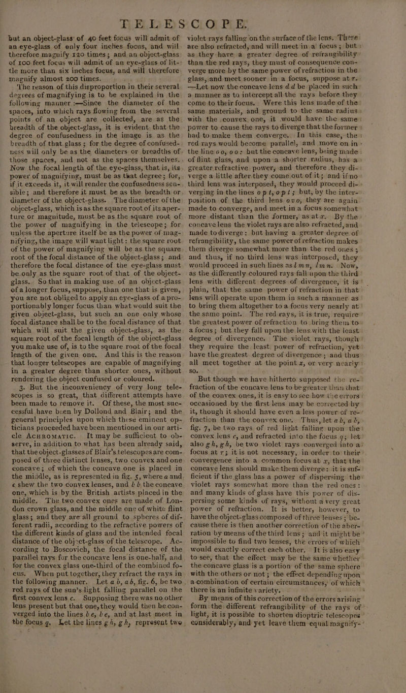 but an object-glass’ of 40 feet focus will admit of an eye-glass of enly four inches focus, and will therefore magnify 120 times; and. an object-glass magnify almost 200 times. ; ‘Vhe reason of this disproportion i in their several degrees of magnifying is to be explained in the following manner :—-Since the diameter of the spaces, into which rays flowing from the several breadth of the object-glass, it is evident, that the degree of confusedness in the image is as the breadth of that. glass ; for the degree of confused- if it exceeds it, it will render the confusedness sen- diameter of the object-glass. The diameter of the object-glass, which is as the square root of its aper- ture or magnitude, must be as the square root of the power of magnifying in the telescope; for unless the aperture itself be as the power of mag- nifying, the image will want light: the square root of the power of magnifying will be as the square root of the focal distance of the object-glass; and therefore the focal distance of the eye-glass must be only as the square root of that of the object- glass. So that in making use of an object-glass of a longer focus, suppose, than one that is given, you are not obliged to apply an eye-glass of a pro- portionably longer focus than what would suit the given object-glass, but such an one only whose focal distance shall be to the focal distance of that square root of the focal length of the object-glass you make use of, is to the square root of the focal length of the given one, And this is the reason that jonger telescopes are capable of magnifying in a greater degree than shorter ones, without rendering the object confused or coloured. 3. But the inconveniency of very long tele- scopes is so great, that different attempts have been made to remove it. Of these, the most suc- cessful have been by Dollond and Blair; and the general principles upon which these eminent op- ticians proceeded have been mentioned in our arti- cle AcHRomatic. It may be sufficient to ob- serve, in addition to what has been already said, that the object-glasses of Blair’s telescopes are com- posed of three distinct lenses, two convex and one concave; of which the concave one is placed in c shew the two convex lenses, and L J the concave one, which is by the British artists placed in the middle. The two convex ones are made of Lon- don crown glass, and the middle one of white flint glass; and they areall ground to spheres of dif- ferent radii, according to the refractive powers of the different kinds of glass and the intended focal distance of the objct-glass of the telescope. Ac- cording to Boscovich, the focal distance of the parallel rays for the concave lens is one-half, and for the convex glass one-third of the combined fo- cus. When put together, they refract the rays in the following manner. red rays of the sun’s light falling parallel on the first convex lens c. Supposing there was no other lens present but that one, they would then becon- verged into the lines Le, Le, and at last meet in the focus g. Let the lines g/, gh, represent two violet rays falling ‘on the surface of the lens. These are also refracted, and will meet in a’ focus; but : as they have a greater degree of retrangibility than the red rays, they must of consequence con- verge more by the same power of refraction in the glass,.and meet sooner in a focus, suppose at r.. —-Let now the concave. lens dd be placed in such a manner as to intercept all the rays before they come to their focus. Were this lens made of the same materials, and ground to the same radius : with the .convex, one, it .would have the same: power to cause the rays to diverge that the former : had to make them converge. In this case, the : red rays would become paralle!, and move on in &gt; the line 60, 00: but the concave lens, being made : of flint glass, and upon a shorter radius, has a» greater refractive. power, and therefore they di- verge a little after.they come out of it; and ifno » third lens was interposed, they would proceed di- » verging in the lines op t,o pt; but, by the inter- position of the third lens ovo, they are again made to converge, and meet in a focus somewhat more distant than the former, asatz. By the: concave lens the violet rays are also refracted, and made todiverge: but having a greater degree of refrangibility, the same power of refraction makes them diverge somewhat more than the red ones ; and thus, if no third lens was interposed, they would proceed in such lines aslmn, linn. Nowy as the differently coloured rays fall upon the third lens with different degrees of divergence, it is’ plain, that the same power of refraction in that lens will operate upon them in such a manner as to bring them altogether to a focus very nearly at’ the same point. The red rays, it is trae, require ’ the greatest power of refraction to bring them to a focus; but they fall upon the lens. with the least degree of divergence. The violet. rays, though they require the least. power of refraction, yet. have the greatest. degree of divergence ; and thas all meet together at the point 2, or very nearly &gt; SQem PH But though we have hitherto supposed the re- fraction of the concave lens to be greater than that of the convex ones, it is easy to see how the errors | occasioned by the first lens may be convected by it, though it should have even a less power of re-’ fraction than the convex one. Thus, let ab, ab, fig. 7, be two rays of red light falling upon thes convex lens Cy and refracted into the focus g; let also gh, gh, be two violet rays converged into a: focus at r; it is not necessary, in order to’ their convergence into a common focus at z, that the coneaye lens should make them diverge: it is suf- ficient if the glass has a power of dispersing the: violet rays somewhat more than the red ones: and many kinds of glass have this power of dis- persing some kinds. of rays, without a very great power of reftaction. It is better, however, to have the object-glass composed of three lenses ; ‘be- cause there is then another correction of the aber- ration by means ofthe third lens; and it might be ‘ impossible to find two lenses, the errors of which would exactly correct each other. It is also easy to see, that the effect may be the same whether the concave glass is a portion of the same sphere with the others or not; the effect depending upon a-combination of certain circumstances,’ o a W wel there is an infinite variety. . By means of this correction of the errors arising form the. different refrangibility of the rays of * light, it is possible to shorten dioptric telescopes considerably, ‘and yet leave them equal magnify- ’