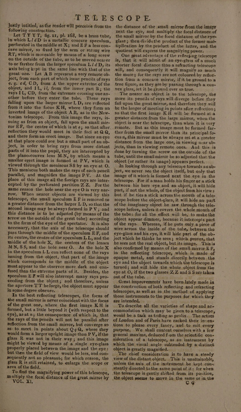 justly intitled, as the reader will perceive from the following construction. let TY YT, fig. 11, pl. 168, be a brass tube, in which L/7dD isa metallic concave speculum, perforated in the middle at X; and EF a less con- cave mirror, so fixed by the arm or strong wire RT, which is moveable by means of a long screw on the outside of the tube, as to be moved nearer to or farther from the larger speculum L/d D, its axis being kept in the same line with that of the great one. Let AB represent a very remote ob- ject, from each part of which issue pencils of rays e.g. cd, CD, from A the upper extreme of the object, and IL, il, from the iower part B; the rays IL, CD, from the extremes crossing one an- other before they enter the tube, These rays falling upon the larger mirror L D, are reflected from it into the focus KH, where they form an inverted image of the object AB, as iu the New- tonian telescope. From this image the rays, is- suing as from an object, fall upon the small mir-~ ror EF, the centre of which is at e; so that after. reflection they would mect in their foci at QQ, and there form an erect image. But since an eye at that place could see but a small part of an ob- ject, in order to bring rays from more distant parts of it into the pupil, they are intercepted by the plano-convex lens M.N, by which means a _ Smaller erect image is formed at PV, which is viewed through the meniscus SS by an eye at OQ. This meniscus both makes the tays of each pencil parallel, and magnifies the image PV. At the place of this image all the foreign rays are inter- cepted by the perforated partition ZZ. For the same reason the hole near the eye O is very nar- row. When nearer objects are viewed by this telescope, the small speculum E F is removed to a greater distance from the larger L D, so that the second image may be always formed in PV; and this distance is to be adjusted (by means of the screw on the outside of the great tube) according to the form of the eye of the spectator. It is also necessary, that the axis of the telescope should pass through the middle of the speculum E F, and its centre, the centre of the speculum L L, and the middle of the hole X, the centres of the lenses MN, SS, and the hole near O. As the hole X in the speculum LL can reflect none of the rays issuing from the object, that part of the image which corresponds to the middle of the object must appear to the observer more dark and con- fused than the extreme parts of it. Besides, the speculum E F will also intercept many rays pro- ceeding from the object; and therefore, unless the aperture TT be large, the object must appear in some degree obscure. In the best reflecting telescopes, the focus of the smal] mirror is never coincident with the focus of the great one, where the first image KH is formed, but a little beyond it (with respect to the eye), asat n; the consequence of which jis, that the rays of the pencils will not be parallel after reflection from the small mirror, but converge so as- to meet in points about QqQ, where they would form a larger upright image than P V, if the glass R was not in their way ; and this image might be viewed by means of a single eye-glass properly placed between the image and the eye: but then the field of view would be less, and con- sequently not so pleasant-; for which reason, the glass R is still retained, to enlarge the scope or area of the field. To find the magnifying power of this telescope, multiply the focal distance of the great mirror by , VOL. Xi. . . the distance of the small mirror froni the image next the eye, and multiply the focal distance of the smal! mirror by the focal distance of the eye= glass; then dividethe product of the former mul tiplication by the product of the latter, and the quotient will express the magnifying power. One great advantage of the reflecging telescope is, that it will admit of an eye-glass of a much shorter focal distance than a refracting telescope will, and consequently it will magnify so much the more; for the rays are not coloured. by reflee- tion from a concave mirror, if it be ground to a true figure, as they are by passing through a con- vex glass, let it be ground ever so true. The nearer an object is to the telescope, the more its. pencils of rays will diverge before they fall upon the great mirror, and therefore they will be the longer of meeting in points after reflection ; so that the first image K H will be formed at a greater distance frum the large mirror, when the object is near the telescope, than when it is very remote. But as this image must be formed far- ther from the small mirror than its principal fo- cus, this mirror must be always set at a greater distance from the large one, in viewing near ob~ jects, than in viewing remote ones. And this is done by turning the screw on the outside of the tube, until the small mirror be so adjusted that the object (or rather its image) appears perfect. In looking through any telescope towards ani ob= ject, we never see the object itself, but only that image of it which is formed next the eye in the telescope. For if aman holds his finger or a stick between his bare eye and an object, it will hide part, if not the whole, of the object from his view : but if he ties a stick across the mouth of a tele« scope before the object-glass, it will hide no part of the imaginary object he saw through the tele- scope before, unless it covers the whole mouth of the tube: for all the effect will be, to make the object appear dimmer, because it intercepts part of the rays. Whereas, if he puts only a piece of Wire across the inside of the tube, between the eye-glass and his eye, it will hide part of the ob- ject which he thinks he sees; which proves, that he sees not the real object, but its image. This is also confirmed by means of the small. mirror E F, in the reflecting telescope, which is made of opaque metal, and stands directly between the eye and the object towards which the telescope is turned ; and will hide the whole object from the eye at O, if the two glasses Z Z and § Sare taken out of the tube. Great improvements’ have been lately made ia the construction of both reflecting and refracting telescopes, as well as in the method of applying those instruments to the purposes for which they- are intended, gut. To describe all the varieties of shape and ace commodation which may be given to a telescope, would be a task as trifling as prolix.. The artists of London and of Paris have racked their inven« tions to please every fancy, and to suit every purpose. We shall content ourselves with a few general maxims, deduced fiom the scientific con- sideration of a telescope, as an instrument by which the visual angle subtended. by a distinct object is greatly magnified. The chief consideration is to have a steady view of the-distant object. . This. is unattainable, unless the axis of the instrument be kept con-- stantly directed tothe same point of it: for whem the telescope is gently shifted from its position, the object seems to move in the ng or in, the