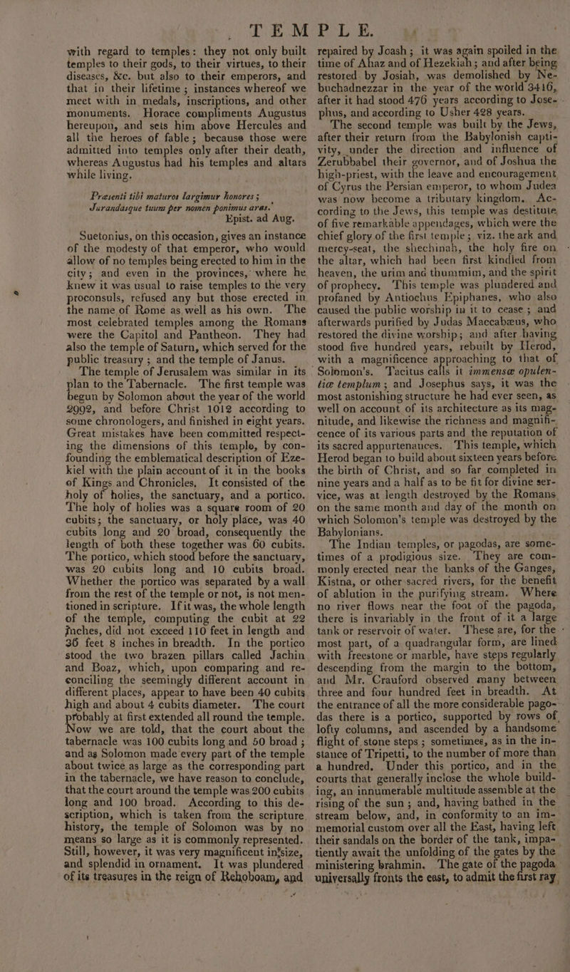 with regard to temples: they not only built temples to their gods, to their virtues, to their diseases, &amp;c. but also to their emperors, and that in their lifetime ; instances whereof we meet with in medals, inscriptions, and other monuments. Horace compliments Augustus hereupon, and sets him above Hercules and all the heroes of fable; because those were admitted into temples only after their death, whereas Augustus had his temples and altars while living. Prasenti tibi maturos largimur honores ; Jurandasque tuum per nomen ponimus aras. Epist. ad Aug. Suetonius, on this occasion, gives an instance of the modesty of that emperor, who would allow of no temples being erected to him in the city; and even in the provinces,’ where he knew it was usual to raise temples to the very proconsuls, refused any but those erected in the name of Rome as, well as his own. The most celebrated temples among the Romans were the Capitol and Pantheon. They had also the temple of Saturn, which served for the public treasury ; and the temple of Janus. The temple of Jerusalem was similar in its plan to the Tabernacle. The first temple was begun by Solomon about the year of the world 2902, and before Christ 1012 according to some chronologers, and finished in eight years. Great mistakes have been committed respect- ing the dimensions of this temple, by con- founding the emblematical description of Eze- kiel with the plain account of it in the books of Kings and Chronicles, It consisted of the holy of holies, the sanctuary, and a portico. The holy of holies was a square room of 20 cubits; the sanctuary, or holy place, was 40 cubits long and 20 broad, consequently the length of both these together was 60 cubits. The portico, which stood before the sanctuary, was 20 cubits long and 10 cubits broad. Whether the portico was separated by a wall from the rest of the temple or not, is not men- tioned in scripture. Ifit was, the whole length of the temple, computing the cubit at 22 inches, did not exceed 110 feet in length and 36 feet 8 inches in breadth. In the portico stood the two brazen pillars called Jachin and Boaz, which, upon comparing and re- conciling the seemingly different account in different places, appear to have been 40 cubits high and about 4 cubits diameter. The court prooey at first extended all round the temple. ow we are told, that the court about the tabernacle was 100 cubits long and 50 broad ; and ag Solomon made every part of the temple about twice as large as the corresponding part in the tabernacle, we have reason to conclude, that the court around the temple was 200 cubits long and 100 broad. According to this de- history, the temple of Solomon was by no means so large as it is commonly represented. Still, however, it was very magnificent infsize, and splendid in ornament. It was plundered of its treasures in the reign of Rehohoam, and or repaired by Joash ; it was again spoiled in the time of Ahaz and of Hezekiah ; and after being restored. by Josiah, was demolished by Ne- buchadnezzar in the year of the world 3416, after it had stood 476 years according to Jose- - phus, and according to Usher 428 years. The second temple was built by the Jews, after their return from the Babylonish capti- vity, under the direction and influence of Zerubbabel their governor, and of Joshua the high-priest, with the leave and encouragement, of Cyrus the Persian emperor, to whom Judea was now become a tributary kingdom... Ac- cording to the Jews, this temple was destitute. of five remarkable appendages, which were the chief glory of the first ie Ai viz. the ark and mercy-seat, the shechinah, the holy fire on the altar, which had been first kindled from heaven, the urim ana thummim, and the spirit of prophecy. This temple was plundered and profaned by Antiochus Epiphanes, who also caused the. public worship iu it to cease ; and afterwards purified by Judas Maccabzeus, who restored the divine worship; and after having stood five hundred years, rebuilt by Herod, with a magnificence approaching to that of Tacitus calls it immense opulen- lie templum ; and Josephus says, it was the most astonishing structure he had ever seen, as well on account of its architecture as its mag- nitude, and likewise the richness and magnifi-. cence of its various parts and the reputation of its sacred appurtenances. ‘This temple, which Herod began to build about sixteen years before the birth of Christ, and so far completed in nine years and a half as to be fit for divine ser- vice, was at length destroyed by the Romans. on the same month and day of the month on which Solomon’s temple was destroyed by the Babylonians. The Indian temples, or pagodas, are some- times of a prodigious size. They are com- monly erected near the banks of the Ganges, Kistna, or other‘sacred rivers, for the benefit of ablution in the purifying stream. Where no river flows near the foot of the pagoda, there is invariably in the front of it a large tank or reservoir of water. ‘These are, for the - most part, of a quadrangular form, are lined with freestone or marble, have steps regularly descending from the margin to the bottom, and Mr. Crauford observed many between three and four hundred feet in breadth. At the entrance of all the more considerable pago-- das there is a portico, supported by rows of lofty columns, and ascended by a handsome flight of stone steps ; sometimes, as in the in- stance of Tripetti, to the number of more than a hundred. Under this portico, and in the. courts that generally inclose the whole build- ing, an innumerable multitude assemble at the rising of the sun; and, having bathed in the stream below, and, in conformity to an im- memorial custom over all the East, having left. their sandals on the border of the tank, impa=_ tiently await the unfolding of the gates by the ministering brahmin. ‘The gate of the pagoda universally fronts the east, to admit the first ray,