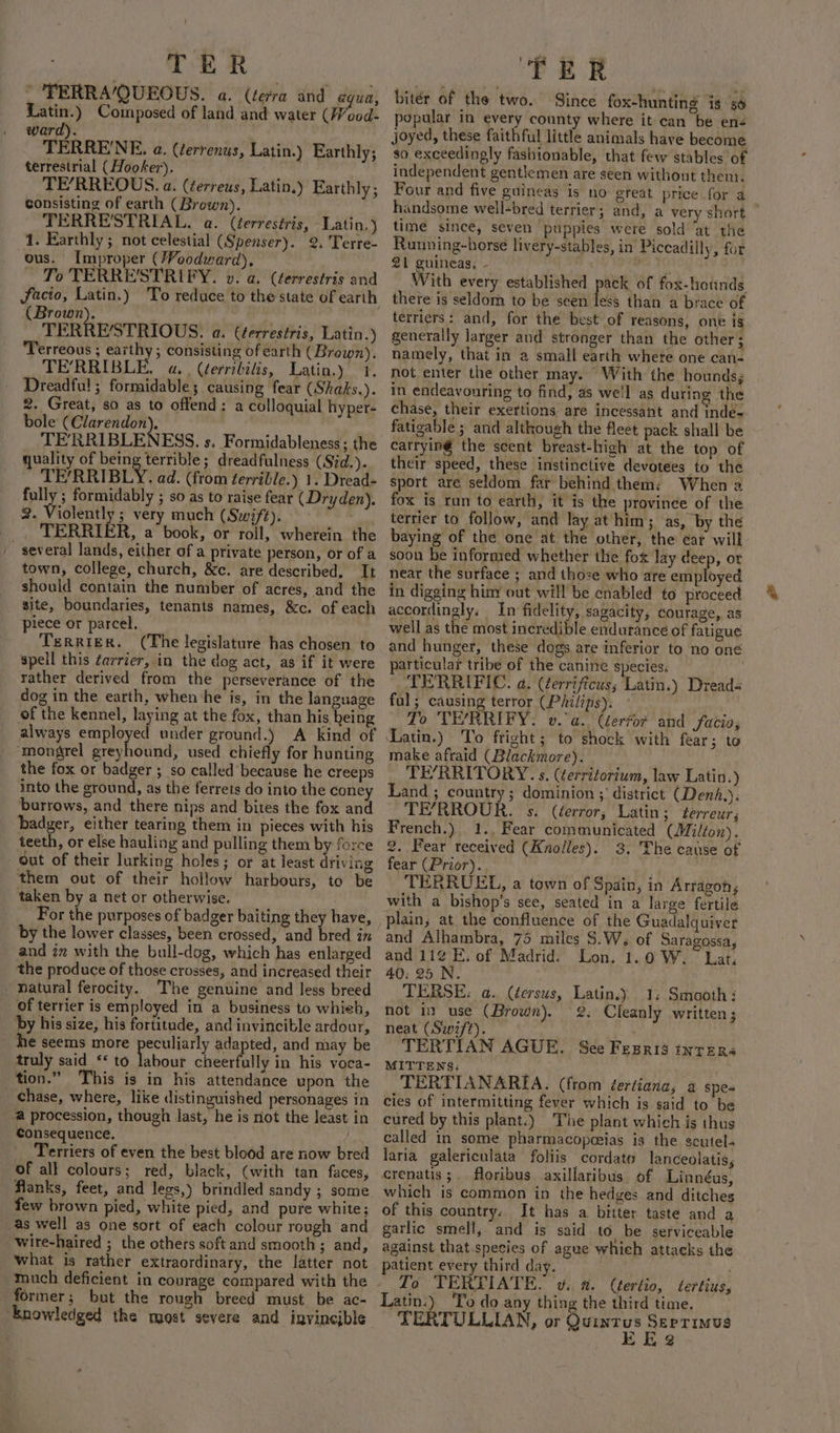 * TERRA/QUEOUS. a. (terra and agua, Latin.) Composed of land and water (Wood- ward). | TERRE'NE. a. (terrenus, terrestrial (Hooker). TE’RREOUS. a. (¢erreus, Latin.) Earthly; consisting of earth (Brown). TERRE'STRIAL. a. (terrestris, Latin.) 1. Earthly ; not celestial (Spenser). 2. Terre- ous. Improper (}Voodward), To TERRE'STRIFY. v. a. (terrestris and facto, Latin.) To reduce to the state of earth (Brown). TERRESTRIOUS: a. (terrestris, Latin.) Terreous ; earthy ; consisting of earth (Brown). TERRIBLE. a. . (¢erribilis, Latin.) 1. Dreadful! ; formidable; causing fear (Shaks.). 2. Great, so as to offend: a colloquial hyper- bole evita ue TERRIBLENESS. s, Formidableness; the quality of being terrible; dreadfulness (Sid.). TE/RRIBLY. ad. (from ¢errible.) 1. Dread- fully ; formidably ; so as to raise fear (Dryden). 2. Violently ; very much (Swift). _ TERRIER, a book, or roll, wherein the , several lands, either of a private person, or of a town, college, church, &amp;c. are described. It should contain the number of acres, and the site, boundaries, tenants names, &amp;c. of each piece or parcel. Terrier. (The legislature has chosen to speil this ¢arrier, in the dog act, as if it were rather derived from the perseverance of the dog in the earth, when he is, in the language of the kennel, laying at the fox, than his heing always alt ie under ground.) A kind of mongrel greyhound, used chiefly for hunting the fox or badger ; so called’ because he creeps into the ground, as the ferrets do into the coney burrows, and there nips and bites the fox and badger, either tearing them in pieces with his teeth, or else hauling and pulling them by force out of their lurking holes; or at least diiving them out of their hollow harbours, to be taken by a net or otherwise. | For the purposes of badger baiting they have, by the lower classes, been crossed, and bred in and in with the bull-dog, which has enlarged the produce of those crosses, and increased their _ natural ferocity. The genuine and less breed of terrier is employed in a business to whieh, by his size, his fortitude, and invincible ardour, he seems more peculiarly adapted, and may be truly said ‘to labour cheerfully in his voca- tion.” This is in his attendance upon the chase, where, like distinguished personages in @ procession, though last, he is not the least in Consequence. Terriers of even the best blood are now bred of all colours; red, black, (with tan faces, flanks, feet, and lees,) brindled sandy ; some few brown pied, white pied, and pure white; as well as one sort of each colour rough and wire-haired ; the others soft and smooth 3 and, what is rather extraordinary, the latter not much deficient in courage compared with the former; but the rough breed must be ac- ‘Knowledged the most severe and invincible Latin.) Earthly; TER bitér of the two. Since fox-hunting is §6 popular in every county where it can be en joyed, these faithful little animals have become so exceedingly fasbionable, that few stables of independent gentlemen are seen without them. Four and five guineas is no great price for a handsome well-bred terrier; and, a very short | time since, seven puppies were sold ‘at the Running-horse livery-stables, in Piccadilly, for 21 guineas; - eae With every established pack of fox-hiotinds there is seldom to be seen less than a brace of terriers: and, for the best of reasons, one 1s generally larger and stronger than the other; namely, that in a small earth whete one can- not enter the other may. “With the hounds, in endeavouring to find, as well as during the chase, their exertions are incessant and inde- fatigable ; and although the fleet pack shall be catryiné the scent breast-high at the top of their speed, these instinctive devotees to the sport are seldom far behind them: When a fox is run to earth, it is the province of the terrier to follow, and lay at him; as, by the baying of the one at the other, the ear will soon be infornsed whether the fox lay deep, ot near the surface ; and those who are employed in digging him out will be enabled to proceed accordingly, In fidelity, sagacity, courage, as well as the most incredible endurance of fatigue and hunger, these dogs are inferior to no one particular tribe of the canine species. | TERRIFIC. a. (errificus; Latin.) Dread« ful; causing terror (Philips). To TE/RRIFY. v. a. Gerfor and facia, Latin.) To fright; to shock with fear; to make afraid (Blackmore). _ TE’RRITORY. s. (éerriforium, law Latin.) Land ; country; dominion ; district (Denh.). TE’RROUR. s. (éerror; Latin; Lerreur j French.) 1.. Fear communicated (Milton). 2. Fear received (Knolles). 3. The cause of fear (Prior). TERRUEL, a town of Spain, in Arragoh; with a bishop’s see, seated in a large fertile plain; at the confluence of the Guadalquiver and Alhambra, 75 miles S.W. of Saragossa, and 11¢ E. of Madrid. Lon. 1.0 W. Lat. 40: 25 N. TERSE: a. (¢ersus, Latin.y 1. Smooth: not in _use (Brown). &amp;. Cleanly written; neat (Swift). . TERTIAN AGUE. Sce Fesris inters MITTENS: . TERTIANARIA. (from éertiana, a spes cies of intermitting fever which is said to be cured by this plant.) The plant which is thus called in some pharmacopeeias is the scutel- laria_galericulata foliis cordate lanceolatis, crenatis ;. floribus axillaribus. of Linnéus, which is common in the hedges and ditches of this country. It has a bitter taste and a garlic smell, and is said to. be serviceable against that.species of agee whieh attacks the patient every third day. ) To TERTIATE. vw. 2. (tertio, dtertius, Latin:) To do any thing the third time. TERTULLIAN, or eae ka ae tae oF g