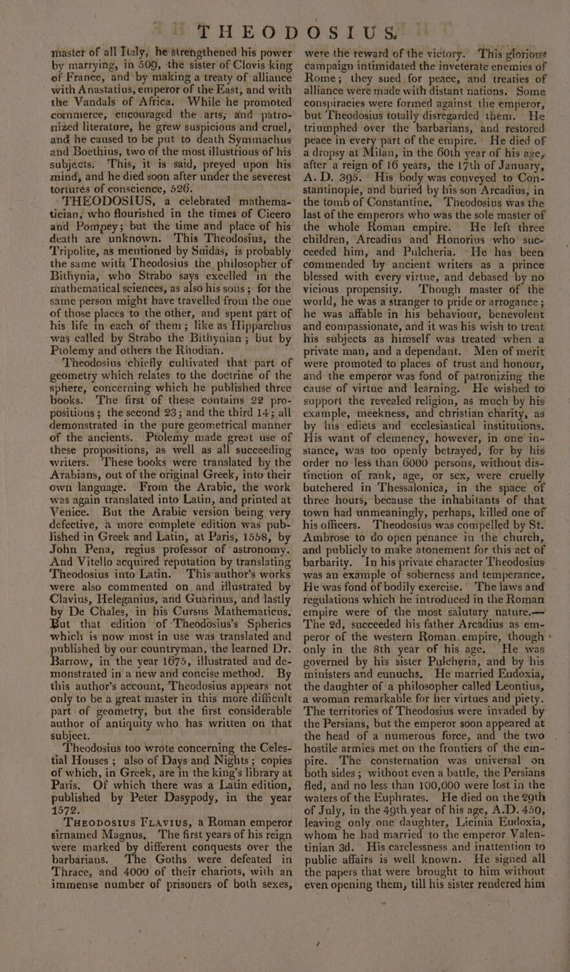 niastet of all Italy, he strenethened his power by marrying, in 509, the sister of Clovis king of France, and‘ by making a treaty of alliance with Anastatius, emperor of the Rast, and with the Vandals of Africa. While he promoted commerce, encouraged the arts; and patro- nized literature, he grew suspicious and cruel, ana he caused to be put to death Symmachus and Boethius, two of the most illustrious of his subjects. ‘This, it is said, preyed upon his mind, and he died soon after under the severest tortures of conscience, 526. . -THEODOSIUS, a celebrated mathema- tician, who flourished in the times of Cicero and Pompey; but the time and place of his death are unknown. This Theodosius, the Tripolite, as mentioned by Suidas, is probably the same with Theodosius the philosopher of Bithynia, who Strabo says excelled ‘in the mathematical sciences, as also his sons ; for the same person might have travelled from the one of those places ‘to the other, and spent part of his life in each of them; like as Hippavetins was called by Strabo the Bithynian ; but by Ptolemy and others the Rhodian. Theodosius ‘chiefly cultivated that part of geometry which relates to the doctrine of the sphere, concerning which he published three books. The first of these contains 22 pro- positions; the second 23; and the third 14; all demonstrated in the pure geometrical manner of the ancients. Ptolemy made great use of these propositions, as well as all succeeding writers. ‘These books were translated by the Arabians, out of the original Greek, into their own language. From the Arabic, the work was again translated into Latin, and printed at Venice. But the Arabic version being very defective, a2 more complete edition was pub- lished in Greek and Latin, at Paris, 1558, by John Pena, regius professor of astronomy. And Vitello acquired reputation by translating ‘Theodosius into Latin. This author’s works were also commented on and illustrated by Clavius, Heleganius, and Guarinus, and lastly by De Chales, in his Cursns Mathematicus, But that edition of ‘Theodosius’s Spherics which is now most in use was translated and aie by our countryman, the learned Dr. arrow, in the year 1675, illustrated and de- monstrated in a new and concise method. By this author’s account, Theodosius appears’ not only to be a great master in this more difficult part of geometry, but the first considerable author of antiquity who has written on that subject. ; Theodosius too wrote concerning the Celes- tial Houses ; also of Days and Nights ; copies of which, in Greek, are in the king’s library at Paris. Of which there was a Latin edition, published by Peter Dasypody, in the year 1572. Tueovostus Fiavius, a Roman emperor sirnamed Magnus, The first years of his reign were marked by different conquests over the barbarians. The Goths were defeated in Thrace, and 4000 of their chariots, with an immense number of prisoners of both sexes, were the reward of the victory. This glorious campaign intimidated the inveterate enemies of Rome; they sued for peace, and treaties of alliance were made with distant nations. Some cons)iracies were formed against the emperor, but ‘Theodosius totally disregarded them. He triumphed over the barbarians, and restored. peace in every part of the empire. He died of a dropsy at Milan, in the 60th year of his age, after a reign of 16 years, the 17th of January, A.D. 395. His body was conveyed to Con- stantinople, and buried by bis son Arcadius, in the tomb of Constantine, Theodosius was the last of the emperors who was the sole master of the whole Roman empire. He left three children, ‘Arcadius and Honorius who suc- ceeded him, and Pulcheria. ‘He has been commended by ancient writers as a prince blessed with every virtue, and debased by no vicious propensity. . Though master of the world, he was a stranger to pride or arrogance ; he was affable in his behaviour, benevolent and compassionate, and it was his wish to treat his subjects as himself was treated when a private man, and a dependant. Men of merit were promoted to places of trust and honour, and the emperor was fond of patronizing the cause of virtue and learning. He wished to support the revealed religion, as much by his example, meekness, and christian charity, as by his edicts and ecclesiastical institutions, His want of clemency, however, in one in- stance, was too openly betrayed, for by his order no less than 6000 persons, without dis- tinction of rank, age, or sex, were cruelly butchered in Thessalonica, in the space of three hours, because the inhabitants of that town had unmeaningly, perhaps, killed one of his officers. ‘Theodosius was compelled by St. Ambrose to do open penance in the church, and publicly to make atonement for this act of barbarity. In his private character ‘Theodosius: was an example of soberness and temperance, He was fond of bodily exercise. The laws and reculations which he introduced in the Roman empire were of the most salutary nature.—~ The 2d, succeeded his father Arcadius as em- peror of the western Roman.empire, though ° only in the 8th year of his age. He was governed by his sister Pulcheria, and by his ministers and eunuchs. He married Eudoxia, the daughter of a philosopher called Leontius, a woman remarkable for her virtues and piety. The territories of Theodosius were invaded by the Persians, but the emperor soon appeared at the head of a numerous force, and the two hostile armies met on the frontiers of the em- pire. The consternation was universal on both sides ; without even a battle, the Persians fled, and no less than 100,000 were lost in the waters of the Euphrates. He died on the 2gth of July, in the 49th year of his age, A.D. 450, leaving only one daughter, Licinia Eudoxia, whom he had married ‘to the emperor Valen- tinian 3d. His carelessness and inattention to public affairs is well known. He sigied all the papers that were brought to him without even opening them, till his sister rendered him