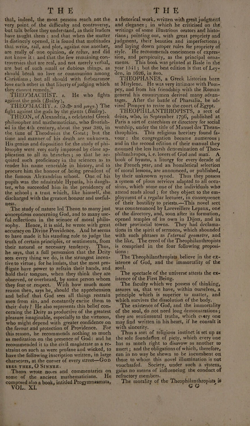 that, indeed, the most persons reach not the very point of the difficulty and controversy, but talk before they understand, as their leaders have taught them: and that when the matter is distinctly opened, it is found that multitudes that write, rail, and plot, against one another, are really of one opinion, de rebus, and did not know it: and that the few remaining con- troversies that are real, and not. merely verbal, are but of such small or dubious things, as should break no love or communion among Christians ; but all should with forbearance love each other in that liberty of judging which they cannot remedy.” THEO’MACHIST. s. against the gods (Bailey). . THEO’MACHY, s. (3G and ayn.) The fight against the gods by the giants (Bailey). _THEON, of Alexandria, a celebrated Greek philosopher and mathematician, who flourish- ed in the 4th century, about the year 380, in the time of Theodosius the Great; but the time and manner of his death are unknown. His genius and disposition for the study of phi- losophy were very early improved by close ap- plication to all its branches; so that he ac- quired such proficiency in the sciences as to render his name venerable in history, and to procure him the honour of .being president of the famous Alexandrian school. One of his pupils was the admirable Hypatia, his daugh- ter, who succeeded him in the presidency of He who fights discharged with the greatest honour and useful- ness. The study of nature led Theon to many just eonceptions concerning God, and to many use- ful reflections in the science of moral philo- sophy. Hence, it is said, he wrote with great accuracy on Divine Providence. And he seems to have made it his standing rule to judge the truth of.certain principles, or sentiments, from their natural or necessary tendency. Thus, he says, that a full persuasion that the Deity sees every thing we do, is the strongest incen- tive to virtue; for he insists, that the most pro- fligate have power to refrain their hands, and hold their toigues, when they think they are observed, or overheard, by some person whom they fear or respect. With how much more reason then, says he, should the apprehension and belief that God sees all things restrain men from sin, and constantly excite them to their duty? He also represents this belief con- cerning the Deity as productive of the greatest pleasure imaginable, especially to the virtuous, who might depend with greater confidence on the favour and protection of Providence. For this reason, he recommends nothing so much as meditation on the presence of God: and he recommended it to the civil magistrate as a re- straint on such as were profane and wicked, to have the following inscription written, in large characters, at the corner of every street--——-Gob SEES THEE, O SINNER. . Theon wrote noies atid Commentaries on some of the ancient mathematicians. He composed also a book, intitled Progymnasmata, VOL. XI. a rhetorical. wotk, written with great judgterit and elegance; in which he criticised on the writings of some illustrious orators and histo- rlans; pointing out, with great propriety and judgment, their beauties and imperfections ; and laying down proper rules for propriety of style. He tecommends conciseness of expres&lt; sion, and perspicuity, as the principal orna- ments: ‘This book was printed at Basle in the year 1541; but the best edition is that of Ley- den, in 1626, in 8vo. THEOPHANES, a Greek historian born at Mitylene. He was very intimate with Pome pey, and from his friendship with the Roman general his countrymen derived many advan- tages. After the battle of Pharsalia, he ad« vised Pompey to retire to the court of Egypt. _ THEOPHILANTHROPISTS, a sect of deists, who, in September 1796, published ‘at Paris a sort of catechism or directory for social wotship, under the title of Manuel des Thean- throphiles. This religious breviary found fa- vour: the congregation became numerous j and in the second edition of their manual they assumed the less harsh denomination of Theo- philanthropes, i.e. lovers of God and man. A book of hymns, a liturgy for every decade of the French year, and an homiletical selection of moral lessons, are announced; or published, by their unknown synod. Thus they possess a system of pious services adapted to all occa&lt; sions, which some one of the individuals who attend reads aloud ; for they object to the em- ployment of a regular lecturer, in consequence of their hostility to priests.~-This novel sect was countenanced by Lareveillere Lepaux, one of the directory, and, soon after its formation, opened temples of its own in Dijon, and in other provincial towns. They had declama- tions in the spirit of sermons, which abounded - with such phrases as l’eternal geomeire, and the like. The creed of the Theophilanthropists is comprised in the four following proposi- tions : The Theophilanthropists believe in the ex- istence of God, atid the immortality of the soul. ais ¥ The spectacle of the universe attests the exe istence of the First Being. . The faculty which we possess of thinking, assures us, that we have, within ourselves, a principle which is supetior to matter, and which survives the dissolution of the body. — The existence of God; and the immortality of the soul, do not need long demonstrations ; they are sentimental truths, which every one may find written in his heart, if he consult it with sincerity. . Thus a sort of religious instinet is set up as the sole foundatton of piety, which every one has as much right to disavow as another to assert; and the obligations of which, therefore, can in no way be shewn to be incumbent on those to whom this novel illumination is riot vouchsafed. Society, under such a system, gains no means of influencing the condact of refractory members. The morality of the Theophilanthropists is