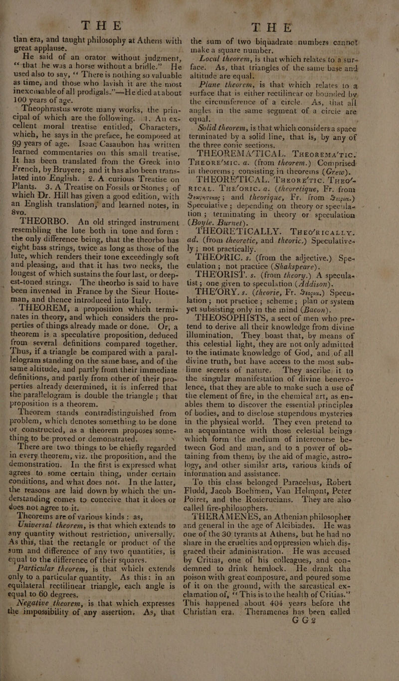 tian era, and taught philosophy at Athens with great applause. ) : He said of an orator without judgment, **that he was a horse without a bridle.” He used also to say, ‘* There is nothing so valuable as time, and those who lavish it are the most inexcusable of all prodigals.”—He died at about 100 years of age. Theophrastus wrote many works, the prin- cipal of which are the following, .1. An ex- cellent moral treatise entitled, Characters, which, he says in the preface, he composed at 99 years of age. Isaac Casaubon has written learned commentaries on this small treatise, It has been translated from the Greek into French, by Bruyere; and it has also been trans- Jated into English. 2. A curious Treatise on Plants. 3. A Treatise on Fossils or Stones; of which Dr. Hill has given a good edition, with an English translation, and learned notes, in 8vo. . THEORBO. An old stringed instrument resembling the lute both in tone and form: the only difference being, that the theorbo has eight bass strings, twice as long as those of the _ lute, which renders their tone exceedingly soft and pleasing, and that it has two necks, the longest of which sustains the four last, or deep- est-toned strings. The theorho is said to have been invented in France by the Sieur Hoite- man, and thence introduced into Italy. nates in theory, and which considers the pro- perties of things already made or done. Or; a theorem is a speculative proposition, deduced from several definitions compared together. Thus, if.a triangle be compared with a paral- lelogram standing on the same base, and of the same altitude, and partly from their immediate definitions, and partly from other of their pro- perties already determined, it is inferred that the parallelogram is double the triangle; that proposition isa theorem. &gt; Theorem stands contradistinguished from problem, which denotes something to be done or constructed, as a theorem proposes some- thing to be proved or demonstrated. . There are two. things to be chiefly regarded in every. theorem, viz. the proposition, and the demonstration. In the first is expressed what agrees to some certain thing, under certain conditions, and what does not. In the latter, the reasons are laid down by which the un- derstanding comes to conceive that it does or does not agree to it. Theorems are of various kinds : as, Universal theorem, is that which extends to any quantity without restriction, universally. As this, that the rectangle or product of the sum and difference of any two quantities, is equal to the difference of their squares. _ Particular theorem, is that which extends only to a particular quantity. As this: in an equilateral rectilinear triangle, each angle is equal to 60 degrees. : _ Negative theorem, is that which expresses the impossibility of any assertion. As, that THE the sum of two biquadrate: numbers cannot make a square number. y etind b - Local theorem, is that which relates to’a sur= face. As, that triangles of the same base and altitude areequal. Plane theorem, is that which relates to a surface that is either rectilinear or bounded by, the circumference of a circle. As, that all angles in the same segment of a circie are equal. ; Solid theorem, is that which considersa space terminated by a solid line, that is, by any of the three conic sections. THEOREMA/TICAL. Tseorema’tic. THEORE/MIC. a. (from theorem.) Comprised: in theorems; consisting in theorems (Grew). _ THEORETICAL. Tuzore’ric. TuE0/- RicaL. THE/oRIC. a. (theoretique, Fr. from Sewpnzinog; and theortque, Fr. from Secpie-) Speculative ; depending on theory or specula- tion ; terminating in theory or speculation (Boyle. Burnet). THEORE’TICALLY. Tueo/ricatty. ly ; mot practically. _ THEORIC. s. (from the adjective.) Spe- culation ; not practice (Shakspeare). THEORIST. s. (from theory.) A specula« tist ; one given to speculation (dddison). THEYORY. s. (¢heorie, Fr. Stogia.) Specu- lation; not practice ; scheme ;_plan or system yet subsisting only in the mind (Bacon). THEOSOPHISTS, a sect of men who pre- tend to derive all their knowledge from divine illumination, They boast that, by means of this celestial light, they are not only admitted to the intimate knowledge of God, and of alk divine truth, but have access to the most sub-. lime secrets of nature. They ascribe, it to the singular manifestation of divine benevo- lence, that they are able to make such a use of the element of fire, in the chemical art, as en- ables them to discover the essential principles of bodies, and to disclose stupendous mysteries in the physical world. They even pretend to an acquaintance with those celestial beings» which form the medium of intercourse be- tween God and man, and to a power of ob- taining from them; by the aid of magic, astro- logy, and other similar arts, various kinds of information and assistance. To this class belonged Paracelsus, Robert Fludd, Jacob Boehmen, Van Helmont, Peter Poiret, and the Rosicrucians. ‘They are also. called fire-philosophers. ) -THERAMENES, an Athenian philosopher and general in the age of Alcibiades. He was one of the 30 tyrants at Athens, but he had no share in the eruelties and oppression which dis- graced their administration. He was accused by Critias, one of his colleagues, and con- demned to drink hemlock. He drank the poison with great composure, and poured some of it on the ground, with the sarcastical ex- clamation of, ‘* This is to the health of Critias.”” This happened about 404 years before the Christian era. . Theramenes pie. been ealled re