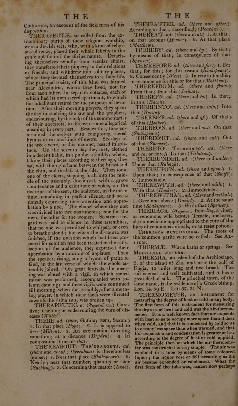 %. rt. », ngs; 2. ON &gt; ae Oe Cothurnus, on account of the fickleness of his disposition. THERAPEUTA, so called from the ex- traordinary purity of their religious worship, were a Jewish sect, who, with a kind of religi- ous phrenzy, placed their whole felicity in the contemplation of the divine nature. Detath- ing themselves wholly from secular affairs, they transferred their property to their relations er friends, and withdrew into solitary places, where they devoted themselves toa holy life. The principal society of this kind was formed near Alexandria, where they lived, not. far from each other, in separate cottages, each of which had its own sacred apartment, to which the inhabitant retired for the purposes of devo- tion. After their morning prayers, they spent the day in studying the law and the prophets, endeavouring, by the help of the commentaries ef their ancestors, to discover some allegorical _ meaning in every part. Besides this, they en- tertained themselves with composing sacred hymns in various kinds of metre. Six days of the week were, in this manner, passed in soli- tude. On the seventh day they met, clothed in a decent habit, in a public assembly; where, sat, with the right hand between the breast and the chin, and the left at the side. Then some one of the elders, stepping forth into the mid- dle of the assembly, discoursed, with a grave countenance and a calm tone of voice, on the doctrines of the sect; the audience, in the mean time, remaining in perfect silence, and occa- sionally expressing their attention and appro- bation by a nod. The chapel where they met was divided into two apartments; one for the men, the other for the women. So strict a re- gard was paid to silence: in these assemblies, that no one was permitted to whisper, or even to breathe aloud ; but when the discourse was finished, if the question which had been pro- posed for solution had been treated to the satis- faction of the audience, they expressed their approbation by a murmur of applause. Then the speaker, rising, sung a hymn of praise to God, in the last verse of which the whole as- sembly joined. “On great festivals, the meet- ing was closed with a vigil, in which sacred musie was performed, accompanied with so- lemn dancing; and these vigils were continued till morning, when the assembly, after a morn- ing prayer, in which their faces were directed towards the rising sun, was broken up. THERAPEUTIC. a. (Stpamsvdino.) Cura- tive; teaching or endeavouring the cure of dis- eases (Watts). THERE. ad. (thar, Gothic; Sep, Saxon.) 1. In that place (Pope). 2. It is opposed to here (Milton). 3. An exclamation directing something at a distance (Dryden). 4. In composition it means that. : THE’REABOUT. Tue/ReEasourTs. ad. (there and alout ; thereabouts is therefore less ore) 1. Near that- place (Shakspeare). 2. early ; near that number, quantity or state (Suckling). 3. Concerning that matter (Lake). a \ ' 7 T H E 0 THEREA/FTER. ad. (there and after.) According to that ; accordingly (Peacham). THEREA/T. ad. (there and at.) 1. At that; on that account (Hooker). %. At that place (Matthew). THEREBY”. ad. (there and by.) By that by means of that; in consequence of that (Spenser). THE/REFORE. ad. (there and for.) 1. For that; for this; for this reason (Shakspeare). g. Consequently (/Vest). 3. In return for this; in recompense for this or for that (Matthew). THEREFROM. ad. (there and jfrom.y From that; from this (Joshua). THEREIN. ad. (there and in.) In that; in this (Bacon). that (Bacon). THEREO‘. ad. (there and of.) Of that; of this (Hooker). ie THEREON. ad. (éhere and on.) On that (Shakspeare). _ THEREO/’UT. ad. (there and out.) Out of that (Spenser). THERETO’. Tuereuntro’. ad. and fo, or unto.) To that (Tillotson). THEREUNDER. ad. (there and under.) Under that (Raleigh). THEREUPON. ad. (there and upon.) 1. Upon that; in consequence of that (Swift). 2. Immediately. ‘THEREWITH. ad. (there and with.) I. With that (Hooker). » 2. Immediately. THEREWITHA/L. ad. (thereand withal.} 1. Over and above (Daniel). 2. At the same time (Shakspeare). 3. With that (Spenser). THERIACA. (Sngixe ; from Sng, a viper, or venomous wild beast.) Treacle, melasses; also a medicine appropriated to the cure of the bites of venomous animals, or to resist poisons. THERIACA RUSTICORUM. The roots of the‘common garlic were so called. See AL- LIUM. - N71 THERM. Warm baths or springs. See MEDICINAL WATERS, (there S. of the island of Zia, and near the gulf of Engia, 12 miles long and five broad. The soil is good and well cultivated, and it has 2 great deal of silk. The principal town, of the same name, is the residence of a Greek bishop- Lon. 24.59 E. Lat) 37. 31 N. THERMOMETER, an _ instrument for measuring the degree of heat or cold in any body. the degrees of heat and cold was the air-thermo- meter. It is a well known fact that air expands with heat so as to occupy more space than it does to occupy less space than when warmed, and that this expansion and condensation is greater or less according to the degree of heat or cold applied. The principle then on which the air-thermome- ter was constructed is very simple. The air was air became expanded or condensed. What the first form of the tube was, cannot now perhaps” on ae 4 q